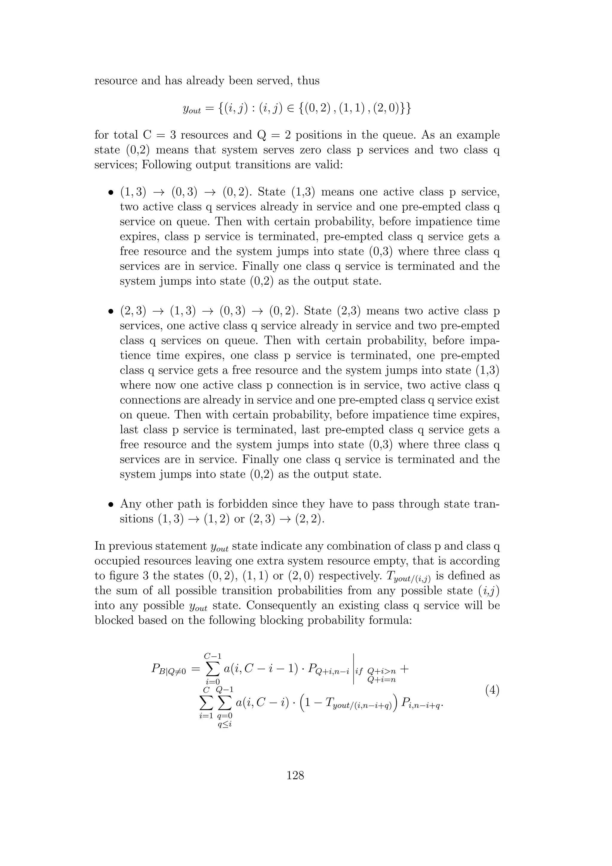 resource and has already been served, thus
yout = {(i, j) : (i, j) ∈ {(0, 2) , (1, 1) , (2, 0)}}
for total C = 3 resources and Q = 2 positions in the queue. As an example
state (0,2) means that system serves zero class p services and two class q
services; Following output transitions are valid:
• (1, 3) → (0, 3) → (0, 2). State (1,3) means one active class p service,
two active class q services already in service and one pre-empted class q
service on queue. Then with certain probability, before impatience time
expires, class p service is terminated, pre-empted class q service gets a
free resource and the system jumps into state (0,3) where three class q
services are in service. Finally one class q service is terminated and the
system jumps into state (0,2) as the output state.
• (2, 3) → (1, 3) → (0, 3) → (0, 2). State (2,3) means two active class p
services, one active class q service already in service and two pre-empted
class q services on queue. Then with certain probability, before impa-
tience time expires, one class p service is terminated, one pre-empted
class q service gets a free resource and the system jumps into state (1,3)
where now one active class p connection is in service, two active class q
connections are already in service and one pre-empted class q service exist
on queue. Then with certain probability, before impatience time expires,
last class p service is terminated, last pre-empted class q service gets a
free resource and the system jumps into state (0,3) where three class q
services are in service. Finally one class q service is terminated and the
system jumps into state (0,2) as the output state.
• Any other path is forbidden since they have to pass through state tran-
sitions (1, 3) → (1, 2) or (2, 3) → (2, 2).
In previous statement yout state indicate any combination of class p and class q
occupied resources leaving one extra system resource empty, that is according
to ﬁgure 3 the states (0, 2), (1, 1) or (2, 0) respectively. Tyout/(i,j) is deﬁned as
the sum of all possible transition probabilities from any possible state (i,j)
into any possible yout state. Consequently an existing class q service will be
blocked based on the following blocking probability formula:
PB|Q=0 =
C−1
i=0
a(i, C − i − 1) · PQ+i,n−i if Q+i>n
Q+i=n
+
C
i=1
Q−1
q=0
q≤i
a(i, C − i) · 1 − Tyout/(i,n−i+q) Pi,n−i+q.
(4)
128
 