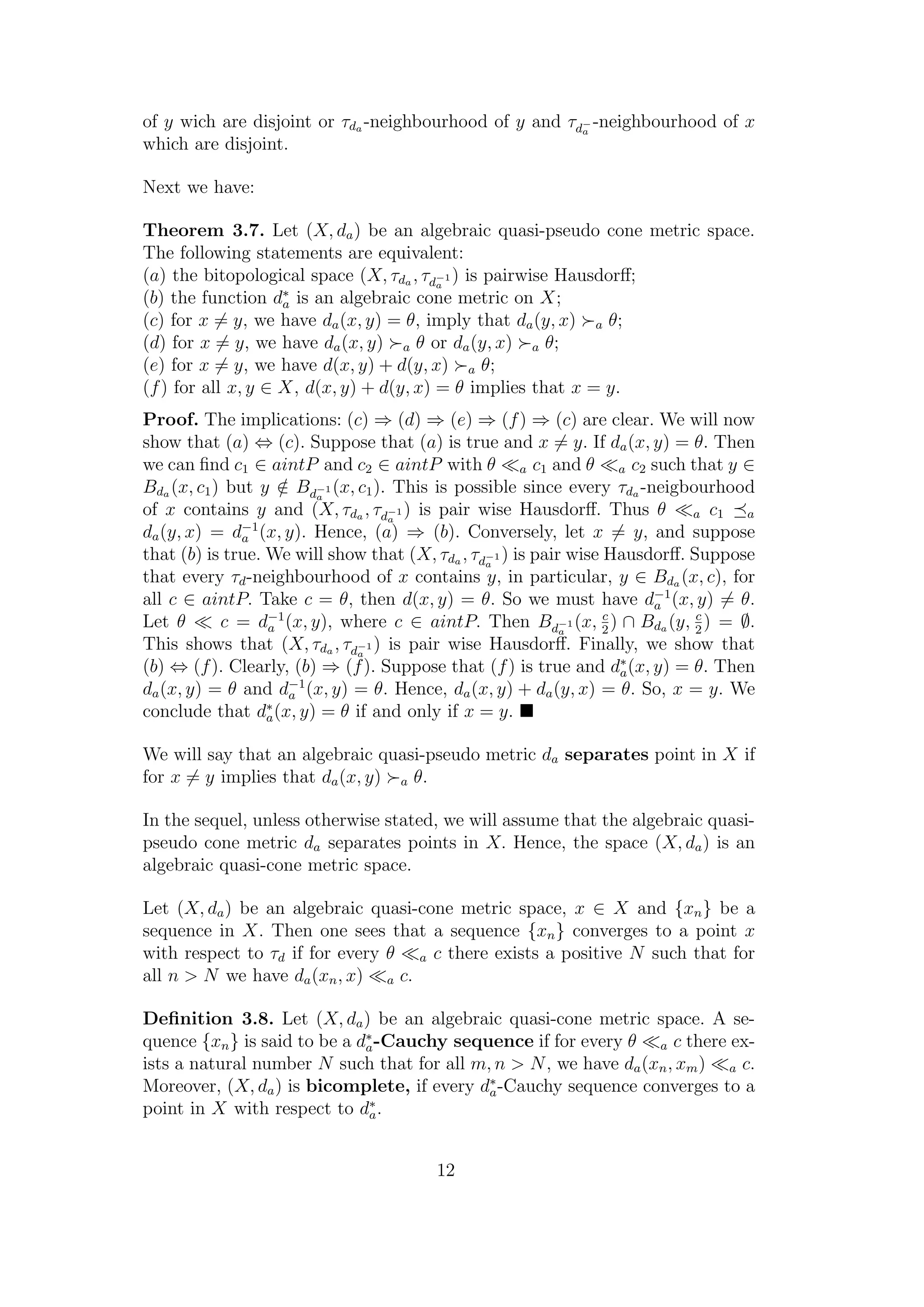 of y wich are disjoint or τda -neighbourhood of y and τd−
a
-neighbourhood of x
which are disjoint.
Next we have:
Theorem 3.7. Let (X, da) be an algebraic quasi-pseudo cone metric space.
The following statements are equivalent:
(a) the bitopological space (X, τda , τd−1
a
) is pairwise Hausdorﬀ;
(b) the function d∗
a is an algebraic cone metric on X;
(c) for x = y, we have da(x, y) = θ, imply that da(y, x) a θ;
(d) for x = y, we have da(x, y) a θ or da(y, x) a θ;
(e) for x = y, we have d(x, y) + d(y, x) a θ;
(f) for all x, y ∈ X, d(x, y) + d(y, x) = θ implies that x = y.
Proof. The implications: (c) ⇒ (d) ⇒ (e) ⇒ (f) ⇒ (c) are clear. We will now
show that (a) ⇔ (c). Suppose that (a) is true and x = y. If da(x, y) = θ. Then
we can ﬁnd c1 ∈ aintP and c2 ∈ aintP with θ a c1 and θ a c2 such that y ∈
Bda (x, c1) but y /∈ Bd−1
a
(x, c1). This is possible since every τda -neigbourhood
of x contains y and (X, τda , τd−1
a
) is pair wise Hausdorﬀ. Thus θ a c1 a
da(y, x) = d−1
a (x, y). Hence, (a) ⇒ (b). Conversely, let x = y, and suppose
that (b) is true. We will show that (X, τda , τd−1
a
) is pair wise Hausdorﬀ. Suppose
that every τd-neighbourhood of x contains y, in particular, y ∈ Bda (x, c), for
all c ∈ aintP. Take c = θ, then d(x, y) = θ. So we must have d−1
a (x, y) = θ.
Let θ c = d−1
a (x, y), where c ∈ aintP. Then Bd−1
a
(x, c
2
) ∩ Bda (y, c
2
) = ∅.
This shows that (X, τda , τd−1
a
) is pair wise Hausdorﬀ. Finally, we show that
(b) ⇔ (f). Clearly, (b) ⇒ (f). Suppose that (f) is true and d∗
a(x, y) = θ. Then
da(x, y) = θ and d−1
a (x, y) = θ. Hence, da(x, y) + da(y, x) = θ. So, x = y. We
conclude that d∗
a(x, y) = θ if and only if x = y.
We will say that an algebraic quasi-pseudo metric da separates point in X if
for x = y implies that da(x, y) a θ.
In the sequel, unless otherwise stated, we will assume that the algebraic quasi-
pseudo cone metric da separates points in X. Hence, the space (X, da) is an
algebraic quasi-cone metric space.
Let (X, da) be an algebraic quasi-cone metric space, x ∈ X and {xn} be a
sequence in X. Then one sees that a sequence {xn} converges to a point x
with respect to τd if for every θ a c there exists a positive N such that for
all n > N we have da(xn, x) a c.
Deﬁnition 3.8. Let (X, da) be an algebraic quasi-cone metric space. A se-
quence {xn} is said to be a d∗
a-Cauchy sequence if for every θ a c there ex-
ists a natural number N such that for all m, n > N, we have da(xn, xm) a c.
Moreover, (X, da) is bicomplete, if every d∗
a-Cauchy sequence converges to a
point in X with respect to d∗
a.
12
 