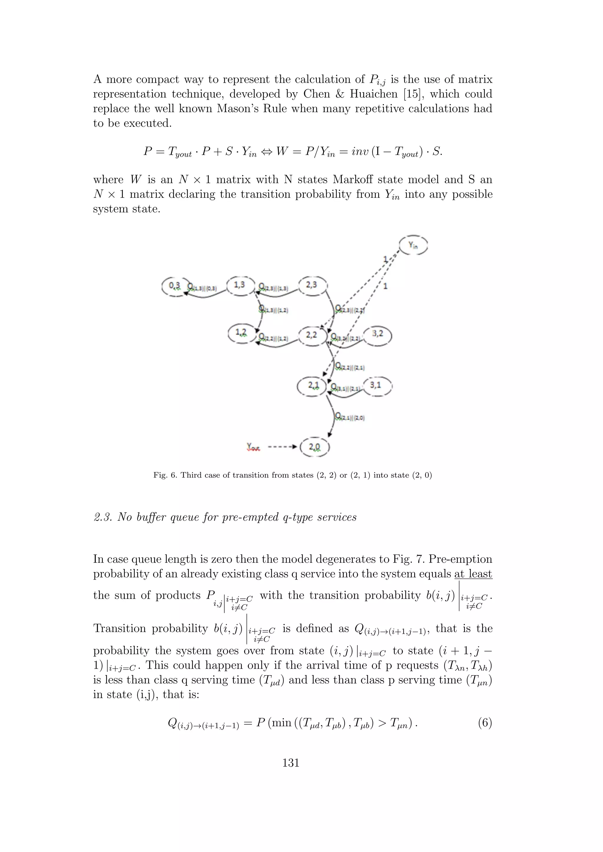 A more compact way to represent the calculation of Pi,j is the use of matrix
representation technique, developed by Chen & Huaichen [15], which could
replace the well known Mason’s Rule when many repetitive calculations had
to be executed.
P = Tyout · P + S · Yin ⇔ W = P/Yin = inv (I − Tyout) · S.
where W is an N × 1 matrix with N states Markoﬀ state model and S an
N × 1 matrix declaring the transition probability from Yin into any possible
system state.
Fig. 6. Third case of transition from states (2, 2) or (2, 1) into state (2, 0)
2.3. No buﬀer queue for pre-empted q-type services
In case queue length is zero then the model degenerates to Fig. 7. Pre-emption
probability of an already existing class q service into the system equals at least
the sum of products P
i,j
i+j=C
i=C
with the transition probability b(i, j) i+j=C
i=C
.
Transition probability b(i, j) i+j=C
i=C
is deﬁned as Q(i,j)→(i+1,j−1), that is the
probability the system goes over from state (i, j) |i+j=C to state (i + 1, j −
1) |i+j=C . This could happen only if the arrival time of p requests (Tλn, Tλh)
is less than class q serving time (Tµd) and less than class p serving time (Tµn)
in state (i,j), that is:
Q(i,j)→(i+1,j−1) = P (min ((Tµd, Tµb) , Tµb) > Tµn) . (6)
131
 