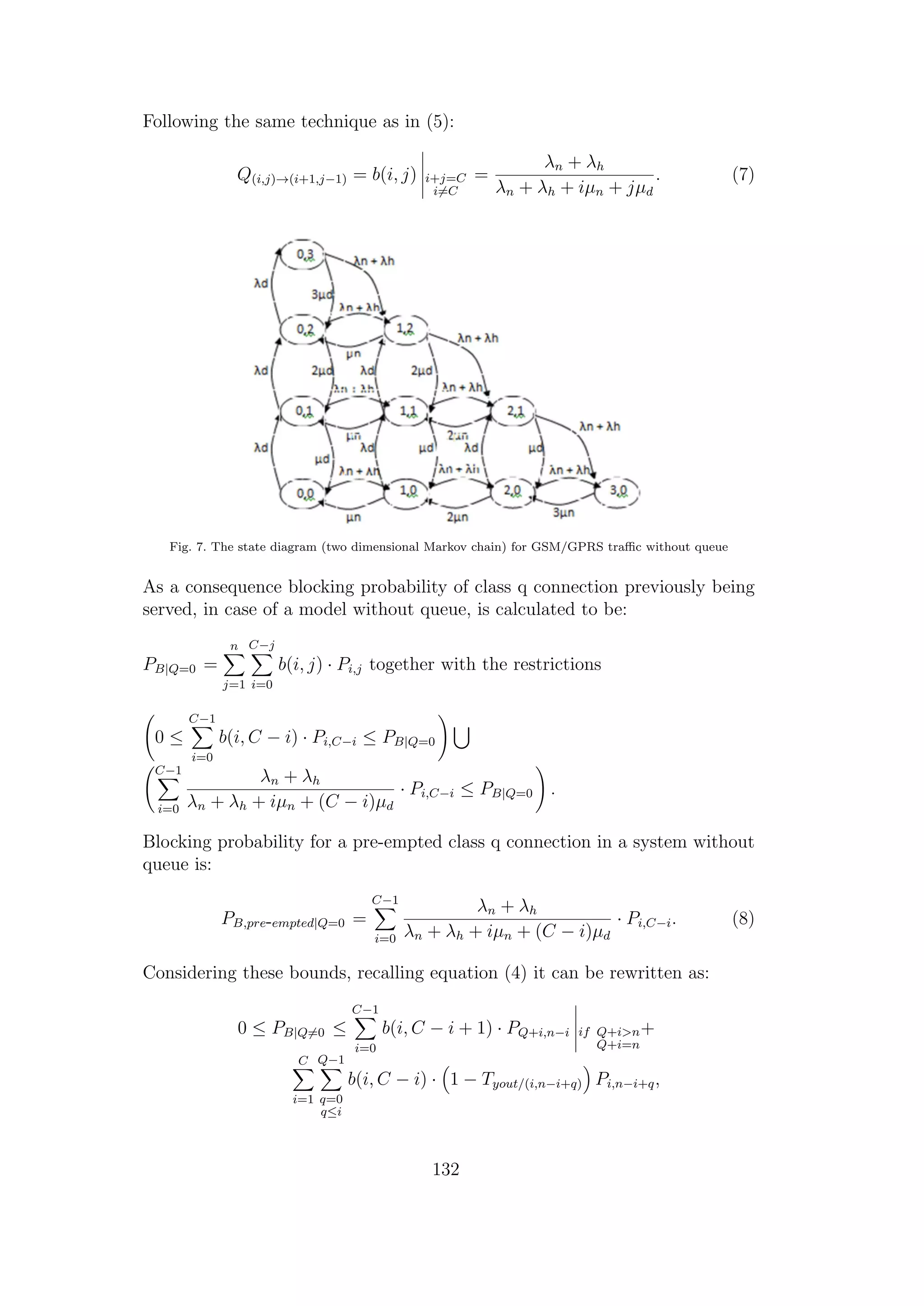 Following the same technique as in (5):
Q(i,j)→(i+1,j−1) = b(i, j) i+j=C
i=C
=
λn + λh
λn + λh + iµn + jµd
. (7)
Fig. 7. The state diagram (two dimensional Markov chain) for GSM/GPRS traﬃc without queue
As a consequence blocking probability of class q connection previously being
served, in case of a model without queue, is calculated to be:
PB|Q=0 =
n
j=1
C−j
i=0
b(i, j) · Pi,j together with the restrictions
0 ≤
C−1
i=0
b(i, C − i) · Pi,C−i ≤ PB|Q=0
C−1
i=0
λn + λh
λn + λh + iµn + (C − i)µd
· Pi,C−i ≤ PB|Q=0 .
Blocking probability for a pre-empted class q connection in a system without
queue is:
PB,pre-empted|Q=0 =
C−1
i=0
λn + λh
λn + λh + iµn + (C − i)µd
· Pi,C−i. (8)
Considering these bounds, recalling equation (4) it can be rewritten as:
0 ≤ PB|Q=0 ≤
C−1
i=0
b(i, C − i + 1) · PQ+i,n−i if Q+i>n
Q+i=n
+
C
i=1
Q−1
q=0
q≤i
b(i, C − i) · 1 − Tyout/(i,n−i+q) Pi,n−i+q,
132
 