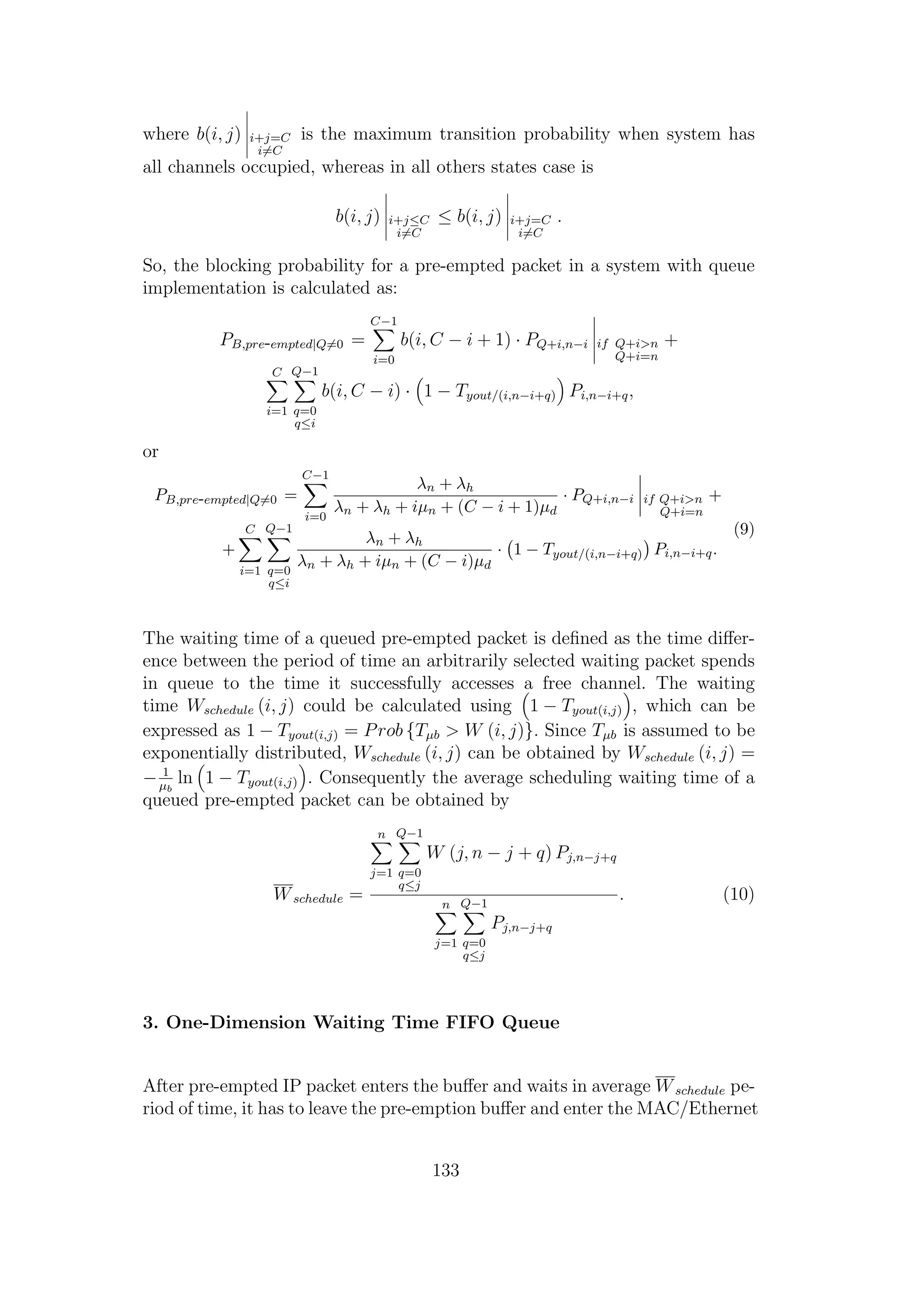 where b(i, j) i+j=C
i=C
is the maximum transition probability when system has
all channels occupied, whereas in all others states case is
b(i, j) i+j≤C
i=C
≤ b(i, j) i+j=C
i=C
.
So, the blocking probability for a pre-empted packet in a system with queue
implementation is calculated as:
PB,pre-empted|Q=0 =
C−1
i=0
b(i, C − i + 1) · PQ+i,n−i if Q+i>n
Q+i=n
+
C
i=1
Q−1
q=0
q≤i
b(i, C − i) · 1 − Tyout/(i,n−i+q) Pi,n−i+q,
or
PB,pre-empted|Q=0 =
C−1
i=0
λn + λh
λn + λh + iµn + (C − i + 1)µd
· PQ+i,n−i if Q+i>n
Q+i=n
+
+
C
i=1
Q−1
q=0
q≤i
λn + λh
λn + λh + iµn + (C − i)µd
· 1 − Tyout/(i,n−i+q) Pi,n−i+q.
(9)
The waiting time of a queued pre-empted packet is deﬁned as the time diﬀer-
ence between the period of time an arbitrarily selected waiting packet spends
in queue to the time it successfully accesses a free channel. The waiting
time Wschedule (i, j) could be calculated using 1 − Tyout(i,j) , which can be
expressed as 1 − Tyout(i,j) = Prob {Tµb > W (i, j)}. Since Tµb is assumed to be
exponentially distributed, Wschedule (i, j) can be obtained by Wschedule (i, j) =
− 1
µb
ln 1 − Tyout(i,j) . Consequently the average scheduling waiting time of a
queued pre-empted packet can be obtained by
Wschedule =
n
j=1
Q−1
q=0
q≤j
W (j, n − j + q) Pj,n−j+q
n
j=1
Q−1
q=0
q≤j
Pj,n−j+q
. (10)
3. One-Dimension Waiting Time FIFO Queue
After pre-empted IP packet enters the buﬀer and waits in average Wschedule pe-
riod of time, it has to leave the pre-emption buﬀer and enter the MAC/Ethernet
133
 