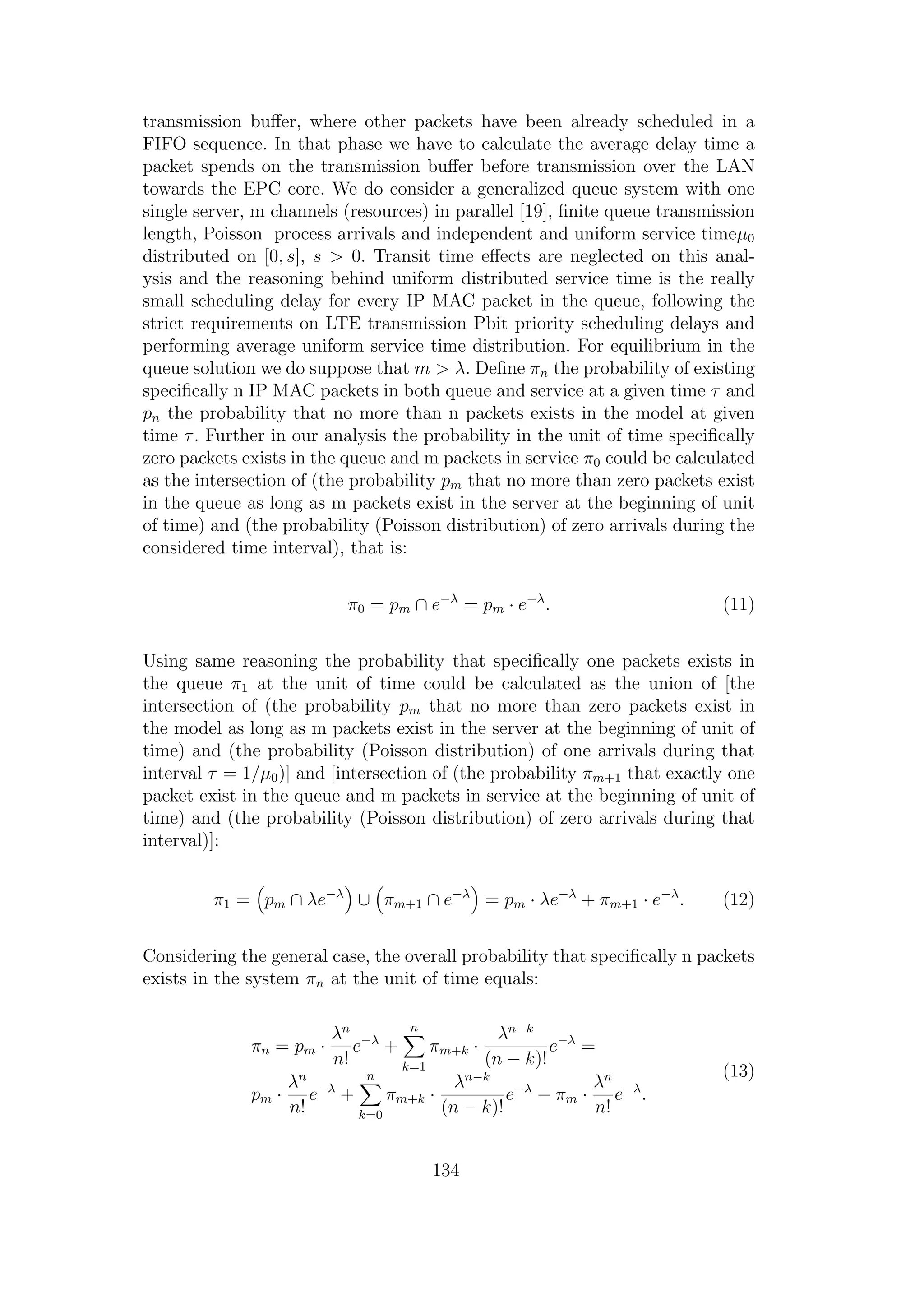transmission buﬀer, where other packets have been already scheduled in a
FIFO sequence. In that phase we have to calculate the average delay time a
packet spends on the transmission buﬀer before transmission over the LAN
towards the EPC core. We do consider a generalized queue system with one
single server, m channels (resources) in parallel [19], ﬁnite queue transmission
length, Poisson process arrivals and independent and uniform service timeµ0
distributed on [0, s], s > 0. Transit time eﬀects are neglected on this anal-
ysis and the reasoning behind uniform distributed service time is the really
small scheduling delay for every IP MAC packet in the queue, following the
strict requirements on LTE transmission Pbit priority scheduling delays and
performing average uniform service time distribution. For equilibrium in the
queue solution we do suppose that m > λ. Deﬁne πn the probability of existing
speciﬁcally n IP MAC packets in both queue and service at a given time τ and
pn the probability that no more than n packets exists in the model at given
time τ. Further in our analysis the probability in the unit of time speciﬁcally
zero packets exists in the queue and m packets in service π0 could be calculated
as the intersection of (the probability pm that no more than zero packets exist
in the queue as long as m packets exist in the server at the beginning of unit
of time) and (the probability (Poisson distribution) of zero arrivals during the
considered time interval), that is:
π0 = pm ∩ e−λ
= pm · e−λ
. (11)
Using same reasoning the probability that speciﬁcally one packets exists in
the queue π1 at the unit of time could be calculated as the union of [the
intersection of (the probability pm that no more than zero packets exist in
the model as long as m packets exist in the server at the beginning of unit of
time) and (the probability (Poisson distribution) of one arrivals during that
interval τ = 1/µ0)] and [intersection of (the probability πm+1 that exactly one
packet exist in the queue and m packets in service at the beginning of unit of
time) and (the probability (Poisson distribution) of zero arrivals during that
interval)]:
π1 = pm ∩ λe−λ
∪ πm+1 ∩ e−λ
= pm · λe−λ
+ πm+1 · e−λ
. (12)
Considering the general case, the overall probability that speciﬁcally n packets
exists in the system πn at the unit of time equals:
πn = pm ·
λn
n!
e−λ
+
n
k=1
πm+k ·
λn−k
(n − k)!
e−λ
=
pm ·
λn
n!
e−λ
+
n
k=0
πm+k ·
λn−k
(n − k)!
e−λ
− πm ·
λn
n!
e−λ
.
(13)
134
 