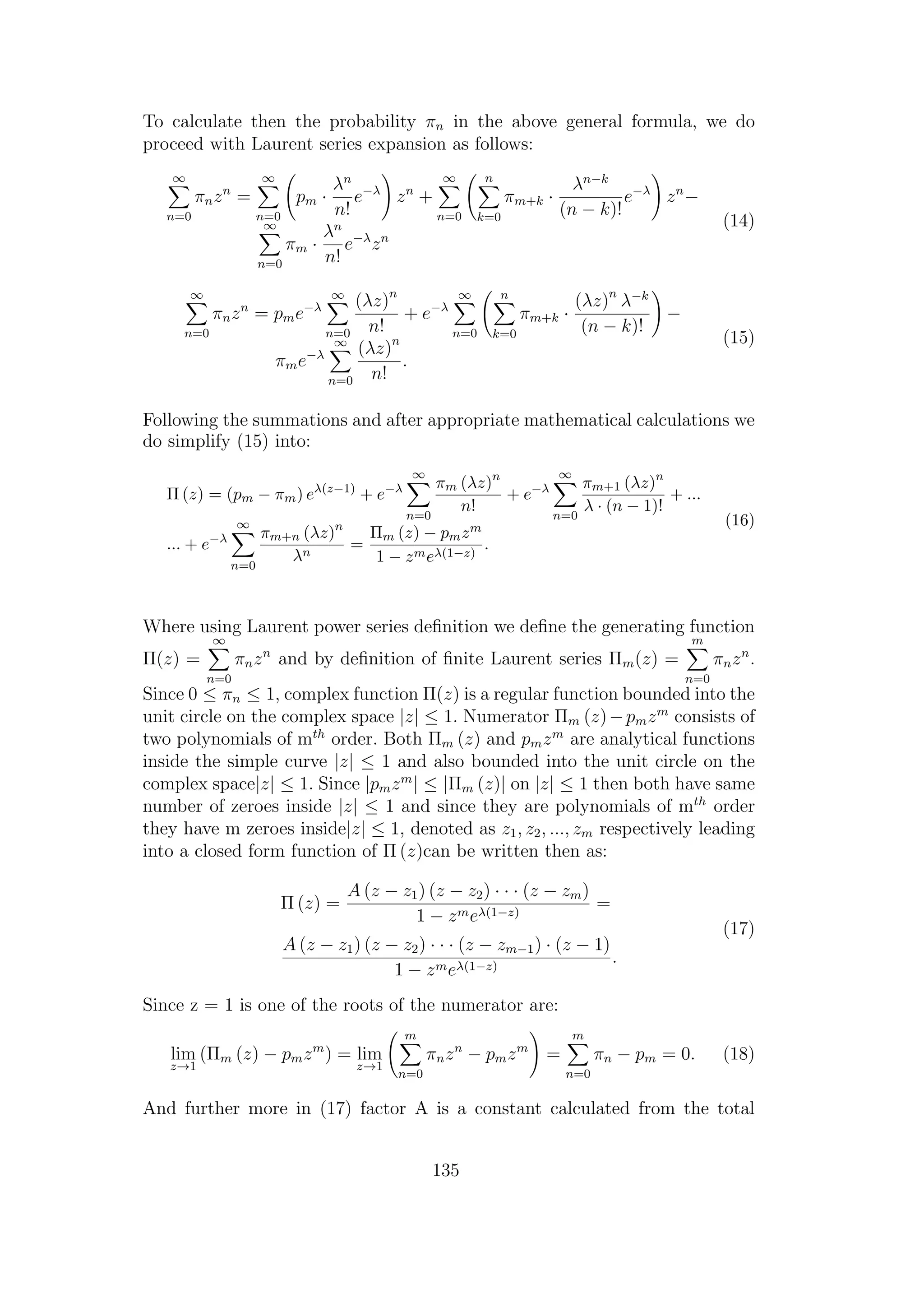 To calculate then the probability πn in the above general formula, we do
proceed with Laurent series expansion as follows:
∞
n=0
πnzn
=
∞
n=0
pm ·
λn
n!
e−λ
zn
+
∞
n=0
n
k=0
πm+k ·
λn−k
(n − k)!
e−λ
zn
−
∞
n=0
πm ·
λn
n!
e−λ
zn
(14)
∞
n=0
πnzn
= pme−λ
∞
n=0
(λz)n
n!
+ e−λ
∞
n=0
n
k=0
πm+k ·
(λz)n
λ−k
(n − k)!
−
πme−λ
∞
n=0
(λz)n
n!
.
(15)
Following the summations and after appropriate mathematical calculations we
do simplify (15) into:
Π (z) = (pm − πm) eλ(z−1)
+ e−λ
∞
n=0
πm (λz)n
n!
+ e−λ
∞
n=0
πm+1 (λz)n
λ · (n − 1)!
+ ...
... + e−λ
∞
n=0
πm+n (λz)n
λn
=
Πm (z) − pmzm
1 − zmeλ(1−z)
.
(16)
Where using Laurent power series deﬁnition we deﬁne the generating function
Π(z) =
∞
n=0
πnzn
and by deﬁnition of ﬁnite Laurent series Πm(z) =
m
n=0
πnzn
.
Since 0 ≤ πn ≤ 1, complex function Π(z) is a regular function bounded into the
unit circle on the complex space |z| ≤ 1. Numerator Πm (z)−pmzm
consists of
two polynomials of mth
order. Both Πm (z) and pmzm
are analytical functions
inside the simple curve |z| ≤ 1 and also bounded into the unit circle on the
complex space|z| ≤ 1. Since |pmzm
| ≤ |Πm (z)| on |z| ≤ 1 then both have same
number of zeroes inside |z| ≤ 1 and since they are polynomials of mth
order
they have m zeroes inside|z| ≤ 1, denoted as z1, z2, ..., zm respectively leading
into a closed form function of Π (z)can be written then as:
Π (z) =
A (z − z1) (z − z2) · · · (z − zm)
1 − zmeλ(1−z)
=
A (z − z1) (z − z2) · · · (z − zm−1) · (z − 1)
1 − zmeλ(1−z)
.
(17)
Since z = 1 is one of the roots of the numerator are:
lim
z→1
(Πm (z) − pmzm
) = lim
z→1
m
n=0
πnzn
− pmzm
=
m
n=0
πn − pm = 0. (18)
And further more in (17) factor A is a constant calculated from the total
135
 