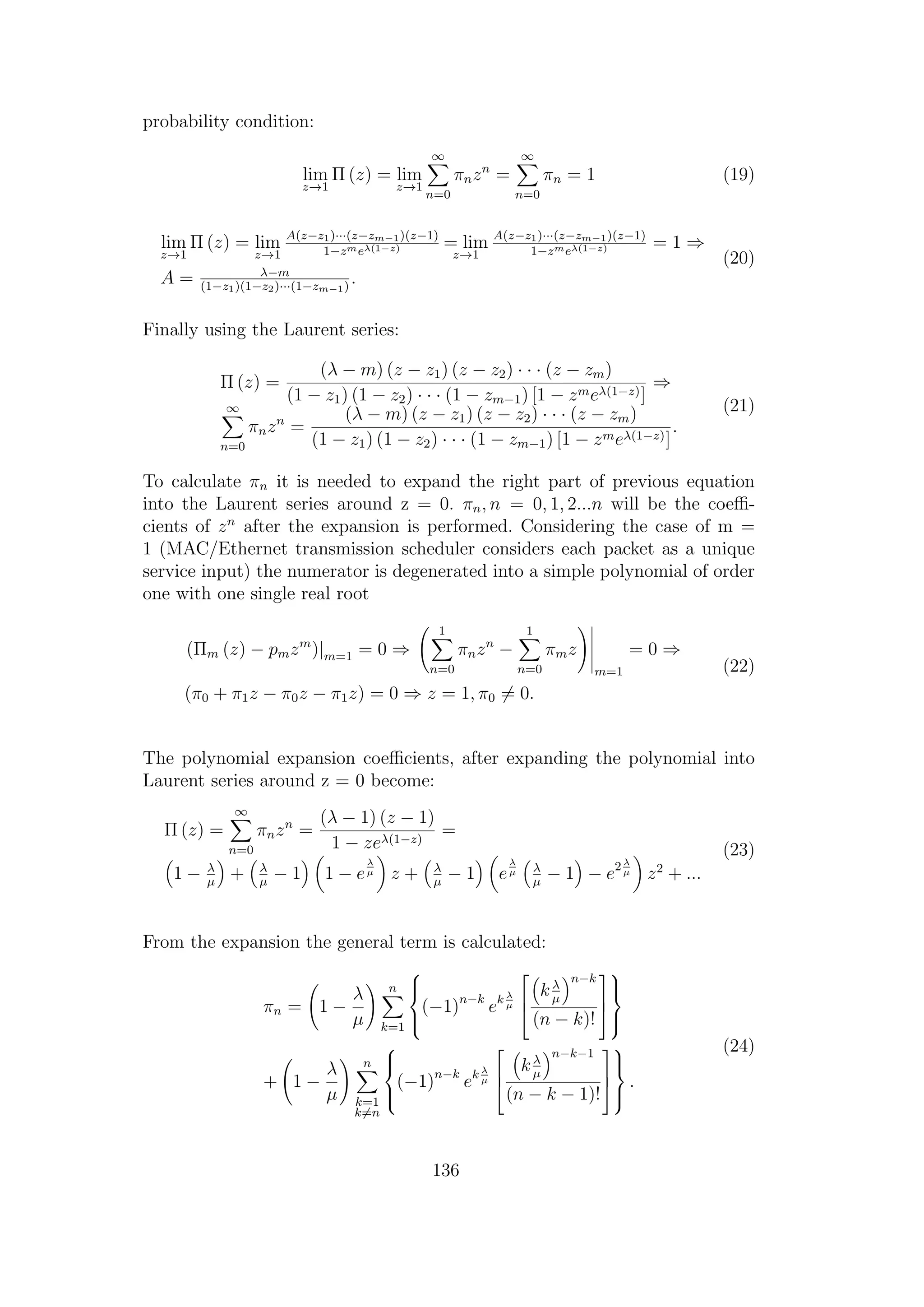 probability condition:
lim
z→1
Π (z) = lim
z→1
∞
n=0
πnzn
=
∞
n=0
πn = 1 (19)
lim
z→1
Π (z) = lim
z→1
A(z−z1)···(z−zm−1)(z−1)
1−zmeλ(1−z) = lim
z→1
A(z−z1)···(z−zm−1)(z−1)
1−zmeλ(1−z) = 1 ⇒
A = λ−m
(1−z1)(1−z2)···(1−zm−1)
.
(20)
Finally using the Laurent series:
Π (z) =
(λ − m) (z − z1) (z − z2) · · · (z − zm)
(1 − z1) (1 − z2) · · · (1 − zm−1) [1 − zmeλ(1−z)]
⇒
∞
n=0
πnzn
=
(λ − m) (z − z1) (z − z2) · · · (z − zm)
(1 − z1) (1 − z2) · · · (1 − zm−1) [1 − zmeλ(1−z)]
.
(21)
To calculate πn it is needed to expand the right part of previous equation
into the Laurent series around z = 0. πn, n = 0, 1, 2...n will be the coeﬃ-
cients of zn
after the expansion is performed. Considering the case of m =
1 (MAC/Ethernet transmission scheduler considers each packet as a unique
service input) the numerator is degenerated into a simple polynomial of order
one with one single real root
(Πm (z) − pmzm
)|m=1 = 0 ⇒
1
n=0
πnzn
−
1
n=0
πmz
m=1
= 0 ⇒
(π0 + π1z − π0z − π1z) = 0 ⇒ z = 1, π0 = 0.
(22)
The polynomial expansion coeﬃcients, after expanding the polynomial into
Laurent series around z = 0 become:
Π (z) =
∞
n=0
πnzn
=
(λ − 1) (z − 1)
1 − zeλ(1−z)
=
1 − λ
µ
+ λ
µ
− 1 1 − e
λ
µ z + λ
µ
− 1 e
λ
µ λ
µ
− 1 − e2 λ
µ z2
+ ...
(23)
From the expansion the general term is calculated:
πn = 1 −
λ
µ
n
k=1



(−1)n−k
ek λ
µ



kλ
µ
n−k
(n − k)!






+ 1 −
λ
µ
n
k=1
k=n



(−1)n−k
ek λ
µ



kλ
µ
n−k−1
(n − k − 1)!






.
(24)
136
 