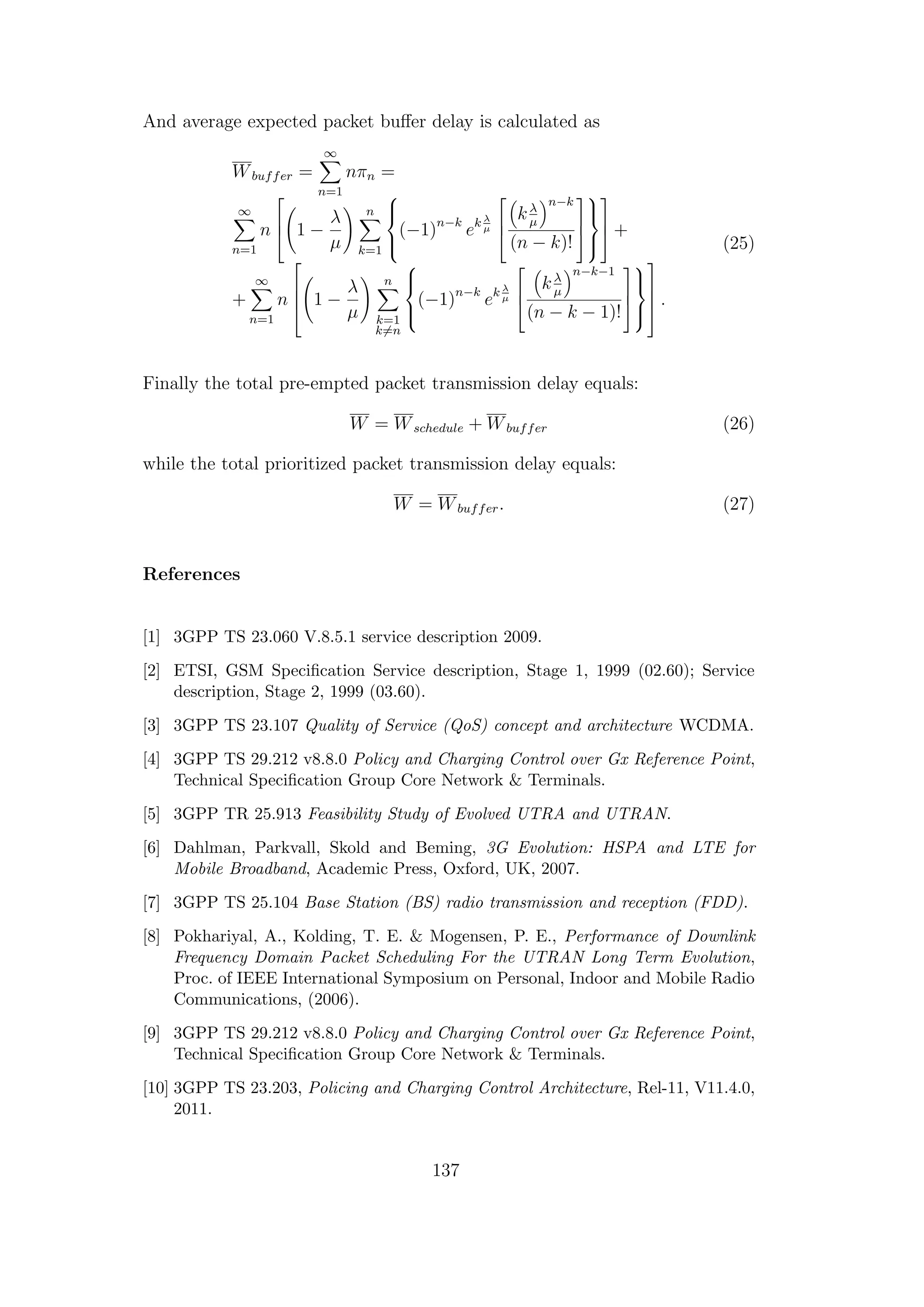 And average expected packet buﬀer delay is calculated as
Wbuffer =
∞
n=1
nπn =
∞
n=1
n


 1 −
λ
µ
n
k=1



(−1)n−k
ek λ
µ



kλ
µ
n−k
(n − k)!








 +
+
∞
n=1
n



 1 −
λ
µ
n
k=1
k=n



(−1)n−k
ek λ
µ



kλ
µ
n−k−1
(n − k − 1)!









 .
(25)
Finally the total pre-empted packet transmission delay equals:
W = Wschedule + Wbuffer (26)
while the total prioritized packet transmission delay equals:
W = Wbuffer. (27)
References
[1] 3GPP TS 23.060 V.8.5.1 service description 2009.
[2] ETSI, GSM Speciﬁcation Service description, Stage 1, 1999 (02.60); Service
description, Stage 2, 1999 (03.60).
[3] 3GPP TS 23.107 Quality of Service (QoS) concept and architecture WCDMA.
[4] 3GPP TS 29.212 v8.8.0 Policy and Charging Control over Gx Reference Point,
Technical Speciﬁcation Group Core Network & Terminals.
[5] 3GPP TR 25.913 Feasibility Study of Evolved UTRA and UTRAN.
[6] Dahlman, Parkvall, Skold and Beming, 3G Evolution: HSPA and LTE for
Mobile Broadband, Academic Press, Oxford, UK, 2007.
[7] 3GPP TS 25.104 Base Station (BS) radio transmission and reception (FDD).
[8] Pokhariyal, A., Kolding, T. E. & Mogensen, P. E., Performance of Downlink
Frequency Domain Packet Scheduling For the UTRAN Long Term Evolution,
Proc. of IEEE International Symposium on Personal, Indoor and Mobile Radio
Communications, (2006).
[9] 3GPP TS 29.212 v8.8.0 Policy and Charging Control over Gx Reference Point,
Technical Speciﬁcation Group Core Network & Terminals.
[10] 3GPP TS 23.203, Policing and Charging Control Architecture, Rel-11, V11.4.0,
2011.
137
 