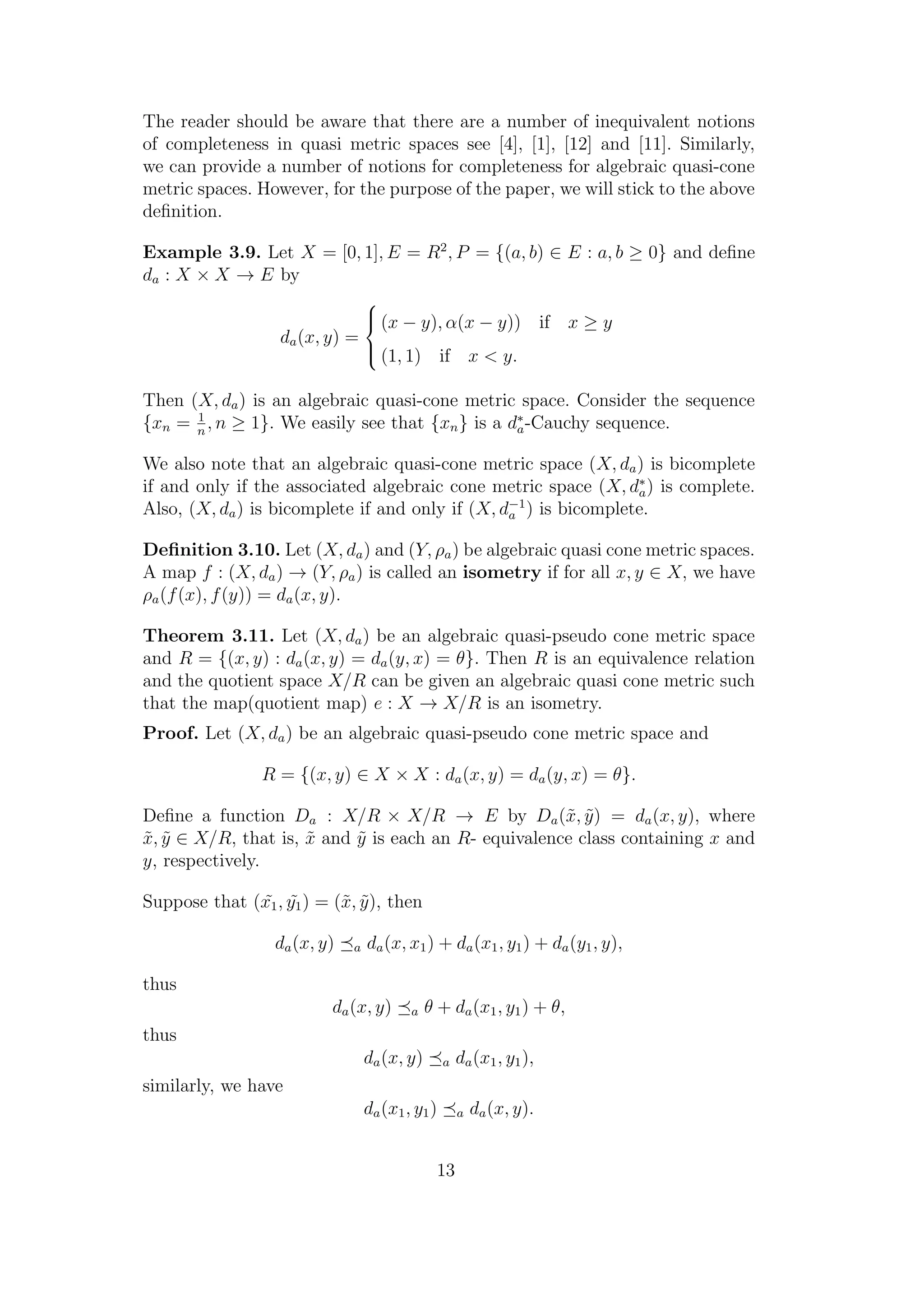 The reader should be aware that there are a number of inequivalent notions
of completeness in quasi metric spaces see [4], [1], [12] and [11]. Similarly,
we can provide a number of notions for completeness for algebraic quasi-cone
metric spaces. However, for the purpose of the paper, we will stick to the above
deﬁnition.
Example 3.9. Let X = [0, 1], E = R2
, P = {(a, b) ∈ E : a, b ≥ 0} and deﬁne
da : X × X → E by
da(x, y) =



(x − y), α(x − y)) if x ≥ y
(1, 1) if x < y.
Then (X, da) is an algebraic quasi-cone metric space. Consider the sequence
{xn = 1
n
, n ≥ 1}. We easily see that {xn} is a d∗
a-Cauchy sequence.
We also note that an algebraic quasi-cone metric space (X, da) is bicomplete
if and only if the associated algebraic cone metric space (X, d∗
a) is complete.
Also, (X, da) is bicomplete if and only if (X, d−1
a ) is bicomplete.
Deﬁnition 3.10. Let (X, da) and (Y, ρa) be algebraic quasi cone metric spaces.
A map f : (X, da) → (Y, ρa) is called an isometry if for all x, y ∈ X, we have
ρa(f(x), f(y)) = da(x, y).
Theorem 3.11. Let (X, da) be an algebraic quasi-pseudo cone metric space
and R = {(x, y) : da(x, y) = da(y, x) = θ}. Then R is an equivalence relation
and the quotient space X/R can be given an algebraic quasi cone metric such
that the map(quotient map) e : X → X/R is an isometry.
Proof. Let (X, da) be an algebraic quasi-pseudo cone metric space and
R = {(x, y) ∈ X × X : da(x, y) = da(y, x) = θ}.
Deﬁne a function Da : X/R × X/R → E by Da(˜x, ˜y) = da(x, y), where
˜x, ˜y ∈ X/R, that is, ˜x and ˜y is each an R- equivalence class containing x and
y, respectively.
Suppose that ( ˜x1, ˜y1) = (˜x, ˜y), then
da(x, y) a da(x, x1) + da(x1, y1) + da(y1, y),
thus
da(x, y) a θ + da(x1, y1) + θ,
thus
da(x, y) a da(x1, y1),
similarly, we have
da(x1, y1) a da(x, y).
13
 