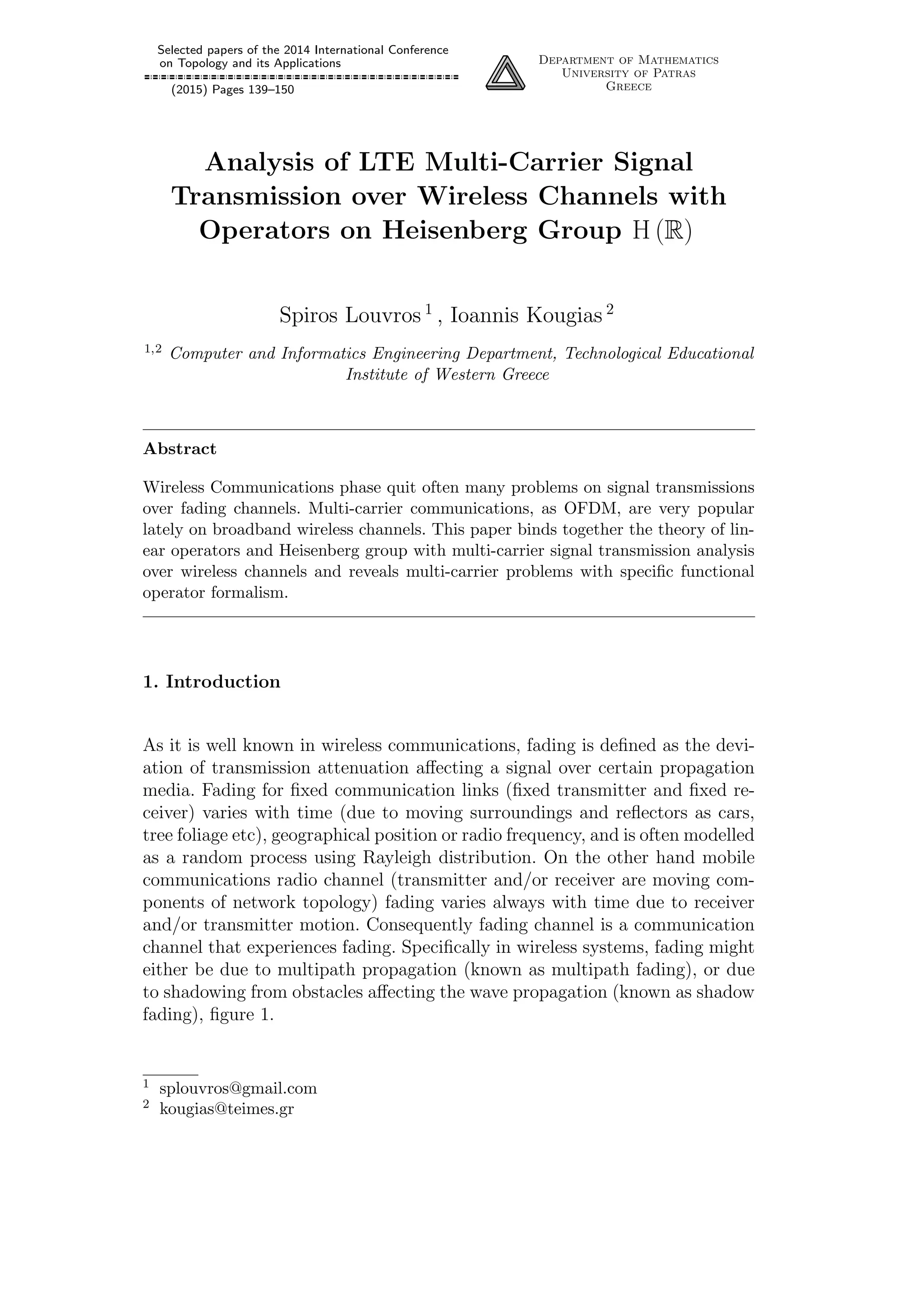 Selected papers of the 2014 International Conference
on Topology and its Applications
(2015) Pages 139–150
Department of Mathematics
University of Patras
Greece
Analysis of LTE Multi-Carrier Signal
Transmission over Wireless Channels with
Operators on Heisenberg Group H (R)
Spiros Louvros 1
, Ioannis Kougias 2
1,2 Computer and Informatics Engineering Department, Technological Educational
Institute of Western Greece
Abstract
Wireless Communications phase quit often many problems on signal transmissions
over fading channels. Multi-carrier communications, as OFDM, are very popular
lately on broadband wireless channels. This paper binds together the theory of lin-
ear operators and Heisenberg group with multi-carrier signal transmission analysis
over wireless channels and reveals multi-carrier problems with speciﬁc functional
operator formalism.
1. Introduction
As it is well known in wireless communications, fading is deﬁned as the devi-
ation of transmission attenuation aﬀecting a signal over certain propagation
media. Fading for ﬁxed communication links (ﬁxed transmitter and ﬁxed re-
ceiver) varies with time (due to moving surroundings and reﬂectors as cars,
tree foliage etc), geographical position or radio frequency, and is often modelled
as a random process using Rayleigh distribution. On the other hand mobile
communications radio channel (transmitter and/or receiver are moving com-
ponents of network topology) fading varies always with time due to receiver
and/or transmitter motion. Consequently fading channel is a communication
channel that experiences fading. Speciﬁcally in wireless systems, fading might
either be due to multipath propagation (known as multipath fading), or due
to shadowing from obstacles aﬀecting the wave propagation (known as shadow
fading), ﬁgure 1.
1 splouvros@gmail.com
2 kougias@teimes.gr
 