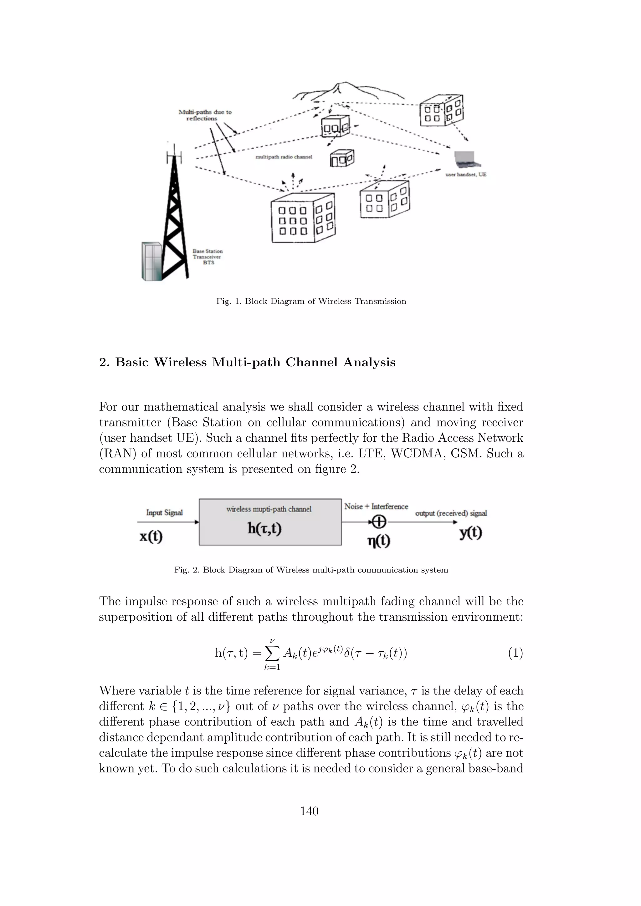 Fig. 1. Block Diagram of Wireless Transmission
2. Basic Wireless Multi-path Channel Analysis
For our mathematical analysis we shall consider a wireless channel with ﬁxed
transmitter (Base Station on cellular communications) and moving receiver
(user handset UE). Such a channel ﬁts perfectly for the Radio Access Network
(RAN) of most common cellular networks, i.e. LTE, WCDMA, GSM. Such a
communication system is presented on ﬁgure 2.
Fig. 2. Block Diagram of Wireless multi-path communication system
The impulse response of such a wireless multipath fading channel will be the
superposition of all diﬀerent paths throughout the transmission environment:
h(τ, t) =
ν
k=1
Ak(t)ejϕk(t)
δ(τ − τk(t)) (1)
Where variable t is the time reference for signal variance, τ is the delay of each
diﬀerent k ∈ {1, 2, ..., ν} out of ν paths over the wireless channel, ϕk(t) is the
diﬀerent phase contribution of each path and Ak(t) is the time and travelled
distance dependant amplitude contribution of each path. It is still needed to re-
calculate the impulse response since diﬀerent phase contributions ϕk(t) are not
known yet. To do such calculations it is needed to consider a general base-band
140
 