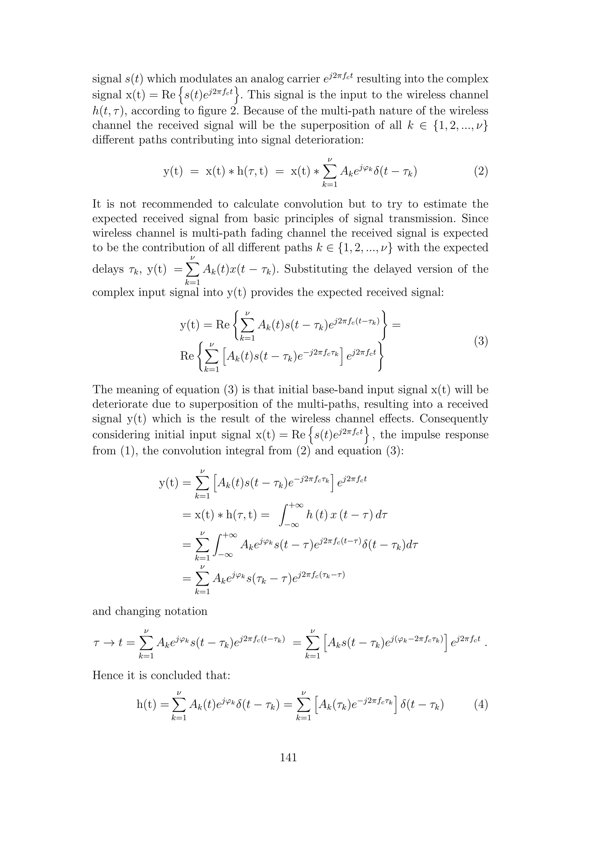 signal s(t) which modulates an analog carrier ej2πfct
resulting into the complex
signal x(t) = Re s(t)ej2πfct
. This signal is the input to the wireless channel
h(t, τ), according to ﬁgure 2. Because of the multi-path nature of the wireless
channel the received signal will be the superposition of all k ∈ {1, 2, ..., ν}
diﬀerent paths contributing into signal deterioration:
y(t) = x(t) ∗ h(τ, t) = x(t) ∗
ν
k=1
Akejϕk
δ(t − τk) (2)
It is not recommended to calculate convolution but to try to estimate the
expected received signal from basic principles of signal transmission. Since
wireless channel is multi-path fading channel the received signal is expected
to be the contribution of all diﬀerent paths k ∈ {1, 2, ..., ν} with the expected
delays τk, y(t) =
ν
k=1
Ak(t)x(t − τk). Substituting the delayed version of the
complex input signal into y(t) provides the expected received signal:
y(t) = Re
ν
k=1
Ak(t)s(t − τk)ej2πfc(t−τk)
=
Re
ν
k=1
Ak(t)s(t − τk)e−j2πfcτk
ej2πfct
(3)
The meaning of equation (3) is that initial base-band input signal x(t) will be
deteriorate due to superposition of the multi-paths, resulting into a received
signal y(t) which is the result of the wireless channel eﬀects. Consequently
considering initial input signal x(t) = Re s(t)ej2πfct
, the impulse response
from (1), the convolution integral from (2) and equation (3):
y(t) =
ν
k=1
Ak(t)s(t − τk)e−j2πfcτk
ej2πfct
= x(t) ∗ h(τ, t) =
+∞
−∞
h (t) x (t − τ) dτ
=
ν
k=1
+∞
−∞
Akejϕk
s(t − τ)ej2πfc(t−τ)
δ(t − τk)dτ
=
ν
k=1
Akejϕk
s(τk − τ)ej2πfc(τk−τ)
and changing notation
τ → t =
ν
k=1
Akejϕk
s(t − τk)ej2πfc(t−τk)
=
ν
k=1
Aks(t − τk)ej(ϕk−2πfcτk)
ej2πfct
.
Hence it is concluded that:
h(t) =
ν
k=1
Ak(t)ejϕk
δ(t − τk) =
ν
k=1
Ak(τk)e−j2πfcτk
δ(t − τk) (4)
141
 