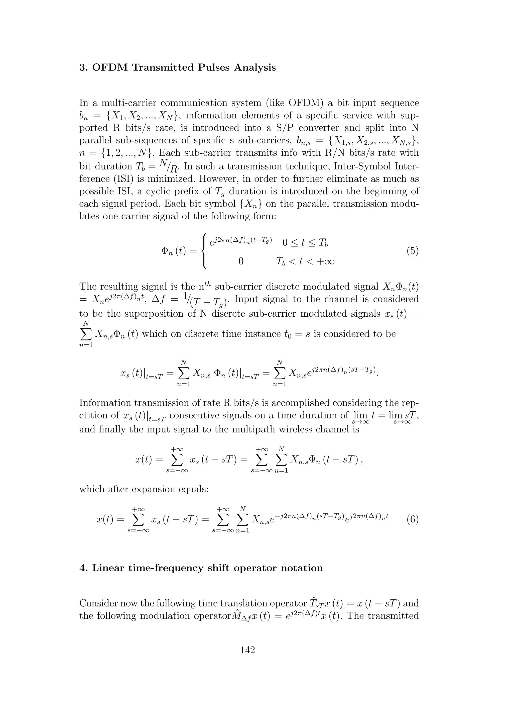 3. OFDM Transmitted Pulses Analysis
In a multi-carrier communication system (like OFDM) a bit input sequence
bn = {X1, X2, ..., XN }, information elements of a speciﬁc service with sup-
ported R bits/s rate, is introduced into a S/P converter and split into N
parallel sub-sequences of speciﬁc s sub-carriers, bn,s = {X1,s, X2,s, ..., XN,s},
n = {1, 2, ..., N}. Each sub-carrier transmits info with R/N bits/s rate with
bit duration Tb = N/R. In such a transmission technique, Inter-Symbol Inter-
ference (ISI) is minimized. However, in order to further eliminate as much as
possible ISI, a cyclic preﬁx of Tg duration is introduced on the beginning of
each signal period. Each bit symbol {Xn} on the parallel transmission modu-
lates one carrier signal of the following form:
Φn (t) =



ej2πn(∆f)n(t−Tg)
0 ≤ t ≤ Tb
0 Tb < t < +∞
(5)
The resulting signal is the nth
sub-carrier discrete modulated signal XnΦn(t)
= Xnej2π(∆f)nt
, ∆f = 1/(T − Tg). Input signal to the channel is considered
to be the superposition of N discrete sub-carrier modulated signals xs (t) =
N
n=1
Xn,sΦn (t) which on discrete time instance t0 = s is considered to be
xs (t)|t=sT =
N
n=1
Xn,s Φn (t)|t=sT =
N
n=1
Xn,sej2πn(∆f)n(sT−Tg)
.
Information transmission of rate R bits/s is accomplished considering the rep-
etition of xs (t)|t=sT consecutive signals on a time duration of lim
s→∞
t = lim sT
s→∞
,
and ﬁnally the input signal to the multipath wireless channel is
x(t) =
+∞
s=−∞
xs (t − sT) =
+∞
s=−∞
N
n=1
Xn,sΦn (t − sT) ,
which after expansion equals:
x(t) =
+∞
s=−∞
xs (t − sT) =
+∞
s=−∞
N
n=1
Xn,se−j2πn(∆f)n(sT+Tg)
ej2πn(∆f)nt
(6)
4. Linear time-frequency shift operator notation
Consider now the following time translation operator ˆTsT x (t) = x (t − sT) and
the following modulation operator ˆM∆f x (t) = ej2π(∆f)t
x (t). The transmitted
142
 