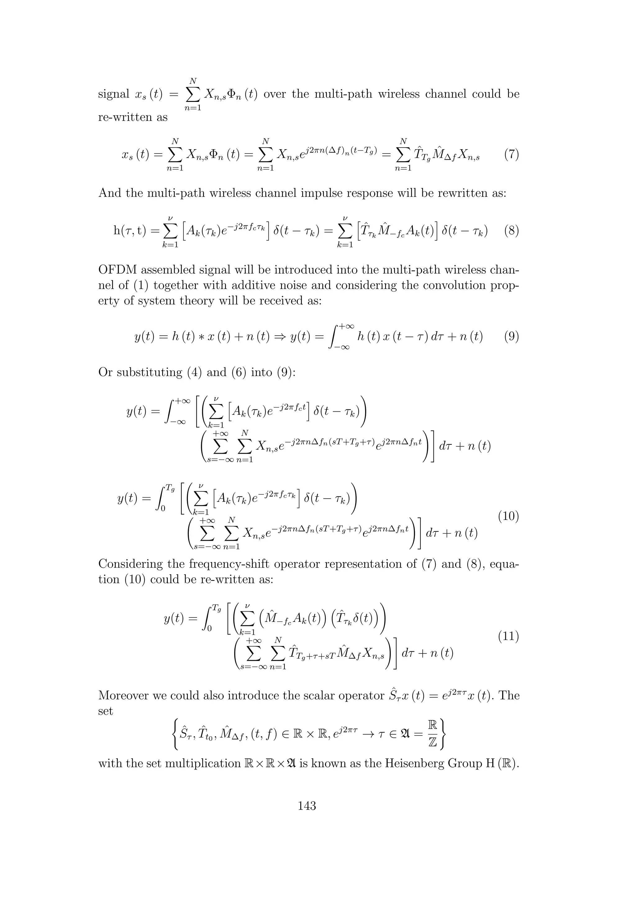 signal xs (t) =
N
n=1
Xn,sΦn (t) over the multi-path wireless channel could be
re-written as
xs (t) =
N
n=1
Xn,sΦn (t) =
N
n=1
Xn,sej2πn(∆f)n(t−Tg)
=
N
n=1
ˆTTg
ˆM∆f Xn,s (7)
And the multi-path wireless channel impulse response will be rewritten as:
h(τ, t) =
ν
k=1
Ak(τk)e−j2πfcτk
δ(t − τk) =
ν
k=1
ˆTτk
ˆM−fc Ak(t) δ(t − τk) (8)
OFDM assembled signal will be introduced into the multi-path wireless chan-
nel of (1) together with additive noise and considering the convolution prop-
erty of system theory will be received as:
y(t) = h (t) ∗ x (t) + n (t) ⇒ y(t) =
+∞
−∞
h (t) x (t − τ) dτ + n (t) (9)
Or substituting (4) and (6) into (9):
y(t) =
+∞
−∞
ν
k=1
Ak(τk)e−j2πfct
δ(t − τk)
+∞
s=−∞
N
n=1
Xn,se−j2πn∆fn(sT+Tg+τ)
ej2πn∆fnt
dτ + n (t)
y(t) =
Tg
0
ν
k=1
Ak(τk)e−j2πfcτk
δ(t − τk)
+∞
s=−∞
N
n=1
Xn,se−j2πn∆fn(sT+Tg+τ)
ej2πn∆fnt
dτ + n (t)
(10)
Considering the frequency-shift operator representation of (7) and (8), equa-
tion (10) could be re-written as:
y(t) =
Tg
0
ν
k=1
ˆM−fc Ak(t) ˆTτk
δ(t)
+∞
s=−∞
N
n=1
ˆTTg+τ+sT
ˆM∆f Xn,s dτ + n (t)
(11)
Moreover we could also introduce the scalar operator ˆSτ x (t) = ej2πτ
x (t). The
set
ˆSτ , ˆTt0 , ˆM∆f , (t, f) ∈ R × R, ej2πτ
→ τ ∈ A =
R
Z
with the set multiplication R×R×A is known as the Heisenberg Group H (R).
143
 