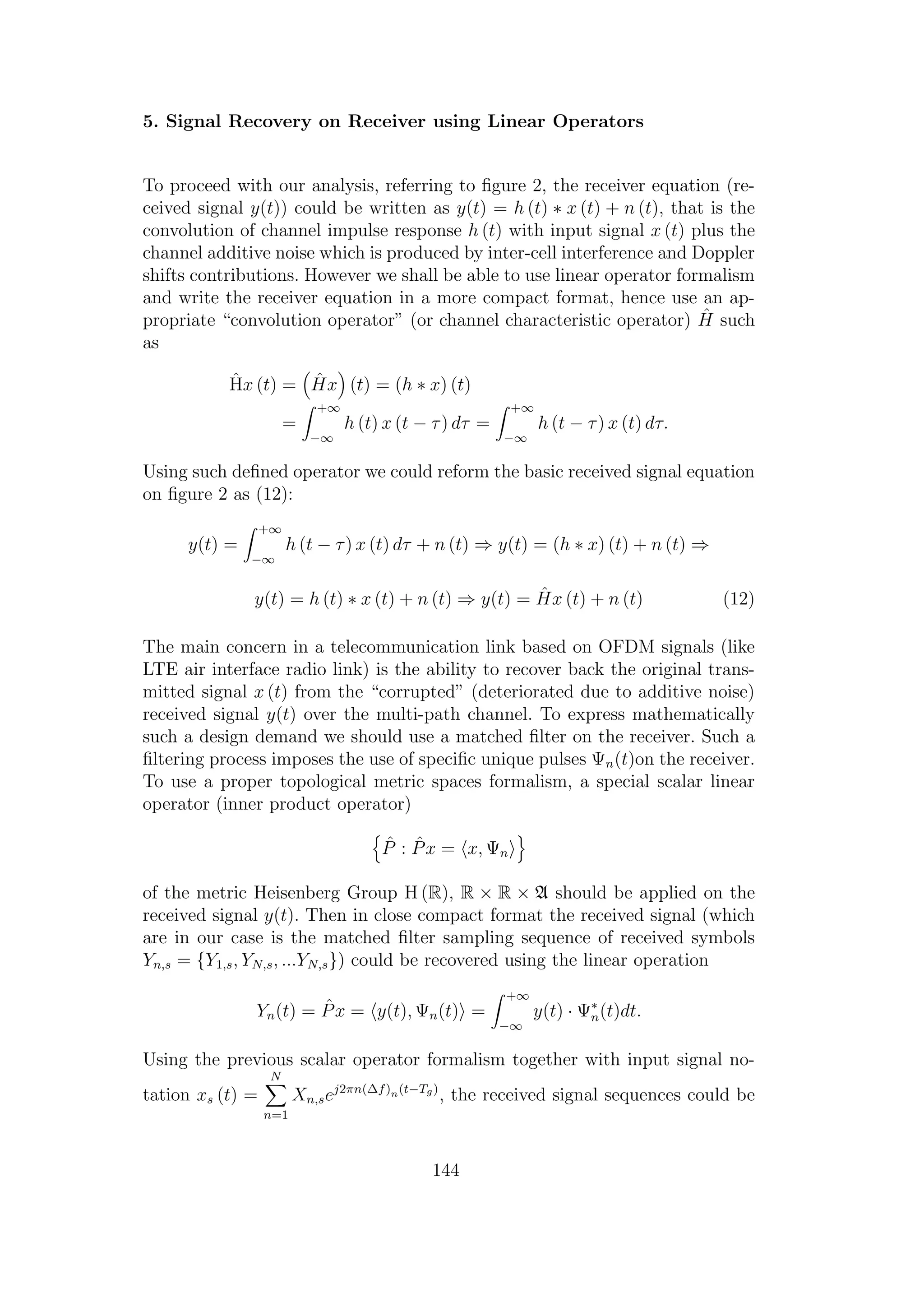 5. Signal Recovery on Receiver using Linear Operators
To proceed with our analysis, referring to ﬁgure 2, the receiver equation (re-
ceived signal y(t)) could be written as y(t) = h (t) ∗ x (t) + n (t), that is the
convolution of channel impulse response h (t) with input signal x (t) plus the
channel additive noise which is produced by inter-cell interference and Doppler
shifts contributions. However we shall be able to use linear operator formalism
and write the receiver equation in a more compact format, hence use an ap-
propriate “convolution operator” (or channel characteristic operator) ˆH such
as
ˆHx (t) = ˆHx (t) = (h ∗ x) (t)
=
+∞
−∞
h (t) x (t − τ) dτ =
+∞
−∞
h (t − τ) x (t) dτ.
Using such deﬁned operator we could reform the basic received signal equation
on ﬁgure 2 as (12):
y(t) =
+∞
−∞
h (t − τ) x (t) dτ + n (t) ⇒ y(t) = (h ∗ x) (t) + n (t) ⇒
y(t) = h (t) ∗ x (t) + n (t) ⇒ y(t) = ˆHx (t) + n (t) (12)
The main concern in a telecommunication link based on OFDM signals (like
LTE air interface radio link) is the ability to recover back the original trans-
mitted signal x (t) from the “corrupted” (deteriorated due to additive noise)
received signal y(t) over the multi-path channel. To express mathematically
such a design demand we should use a matched ﬁlter on the receiver. Such a
ﬁltering process imposes the use of speciﬁc unique pulses Ψn(t)on the receiver.
To use a proper topological metric spaces formalism, a special scalar linear
operator (inner product operator)
ˆP : ˆPx = x, Ψn
of the metric Heisenberg Group H (R), R × R × A should be applied on the
received signal y(t). Then in close compact format the received signal (which
are in our case is the matched ﬁlter sampling sequence of received symbols
Yn,s = {Y1,s, YN,s, ...YN,s}) could be recovered using the linear operation
Yn(t) = ˆPx = y(t), Ψn(t) =
+∞
−∞
y(t) · Ψ∗
n(t)dt.
Using the previous scalar operator formalism together with input signal no-
tation xs (t) =
N
n=1
Xn,sej2πn(∆f)n(t−Tg)
, the received signal sequences could be
144
 