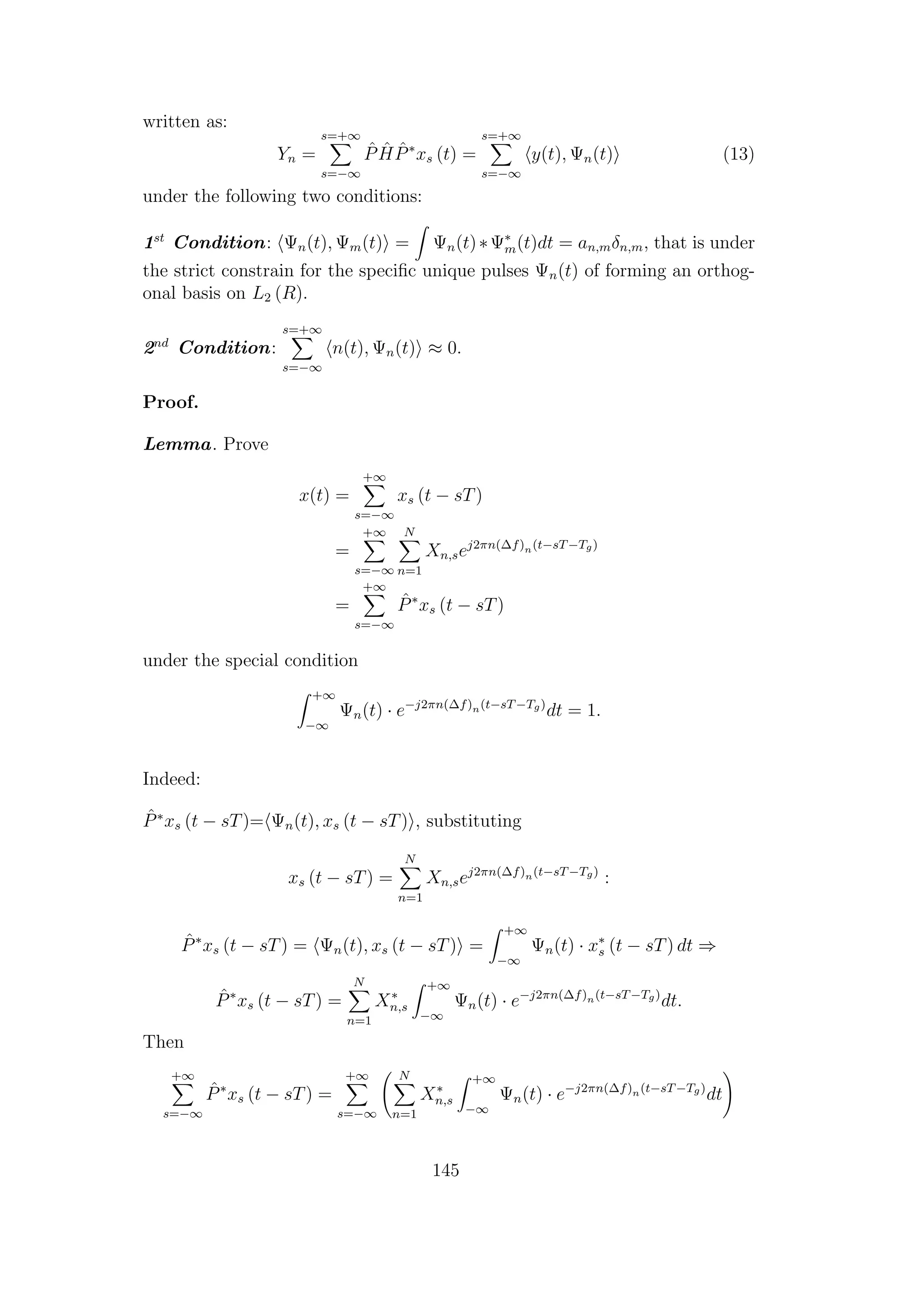 written as:
Yn =
s=+∞
s=−∞
ˆP ˆH ˆP∗
xs (t) =
s=+∞
s=−∞
y(t), Ψn(t) (13)
under the following two conditions:
1st
Condition: Ψn(t), Ψm(t) = Ψn(t)∗Ψ∗
m(t)dt = an,mδn,m, that is under
the strict constrain for the speciﬁc unique pulses Ψn(t) of forming an orthog-
onal basis on L2 (R).
2nd
Condition:
s=+∞
s=−∞
n(t), Ψn(t) ≈ 0.
Proof.
Lemma. Prove
x(t) =
+∞
s=−∞
xs (t − sT)
=
+∞
s=−∞
N
n=1
Xn,sej2πn(∆f)n(t−sT−Tg)
=
+∞
s=−∞
ˆP∗
xs (t − sT)
under the special condition
+∞
−∞
Ψn(t) · e−j2πn(∆f)n(t−sT−Tg)
dt = 1.
Indeed:
ˆP∗
xs (t − sT)= Ψn(t), xs (t − sT) , substituting
xs (t − sT) =
N
n=1
Xn,sej2πn(∆f)n(t−sT−Tg)
:
ˆP∗
xs (t − sT) = Ψn(t), xs (t − sT) =
+∞
−∞
Ψn(t) · x∗
s (t − sT) dt ⇒
ˆP∗
xs (t − sT) =
N
n=1
X∗
n,s
+∞
−∞
Ψn(t) · e−j2πn(∆f)n(t−sT−Tg)
dt.
Then
+∞
s=−∞
ˆP∗
xs (t − sT) =
+∞
s=−∞
N
n=1
X∗
n,s
+∞
−∞
Ψn(t) · e−j2πn(∆f)n(t−sT−Tg)
dt
145
 