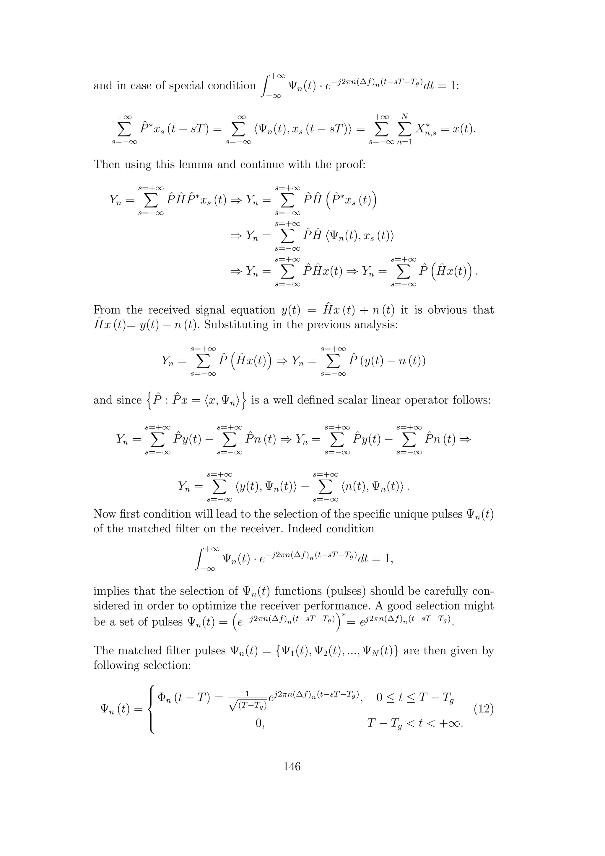 and in case of special condition
+∞
−∞
Ψn(t) · e−j2πn(∆f)n(t−sT−Tg)
dt = 1:
+∞
s=−∞
ˆP∗
xs (t − sT) =
+∞
s=−∞
Ψn(t), xs (t − sT) =
+∞
s=−∞
N
n=1
X∗
n,s = x(t).
Then using this lemma and continue with the proof:
Yn =
s=+∞
s=−∞
ˆP ˆH ˆP∗
xs (t) ⇒ Yn =
s=+∞
s=−∞
ˆP ˆH ˆP∗
xs (t)
⇒ Yn =
s=+∞
s=−∞
ˆP ˆH Ψn(t), xs (t)
⇒ Yn =
s=+∞
s=−∞
ˆP ˆHx(t) ⇒ Yn =
s=+∞
s=−∞
ˆP ˆHx(t) .
From the received signal equation y(t) = ˆHx (t) + n (t) it is obvious that
ˆHx (t)= y(t) − n (t). Substituting in the previous analysis:
Yn =
s=+∞
s=−∞
ˆP ˆHx(t) ⇒ Yn =
s=+∞
s=−∞
ˆP (y(t) − n (t))
and since ˆP : ˆPx = x, Ψn is a well deﬁned scalar linear operator follows:
Yn =
s=+∞
s=−∞
ˆPy(t) −
s=+∞
s=−∞
ˆPn (t) ⇒ Yn =
s=+∞
s=−∞
ˆPy(t) −
s=+∞
s=−∞
ˆPn (t) ⇒
Yn =
s=+∞
s=−∞
y(t), Ψn(t) −
s=+∞
s=−∞
n(t), Ψn(t) .
Now ﬁrst condition will lead to the selection of the speciﬁc unique pulses Ψn(t)
of the matched ﬁlter on the receiver. Indeed condition
+∞
−∞
Ψn(t) · e−j2πn(∆f)n(t−sT−Tg)
dt = 1,
implies that the selection of Ψn(t) functions (pulses) should be carefully con-
sidered in order to optimize the receiver performance. A good selection might
be a set of pulses Ψn(t) = e−j2πn(∆f)n(t−sT−Tg)
∗
= ej2πn(∆f)n(t−sT−Tg)
.
The matched ﬁlter pulses Ψn(t) = {Ψ1(t), Ψ2(t), ..., ΨN (t)} are then given by
following selection:
Ψn (t) =



Φn (t − T) = 1√
(T−Tg)
ej2πn(∆f)n(t−sT−Tg)
, 0 ≤ t ≤ T − Tg
0, T − Tg < t < +∞.
(12)
146
 