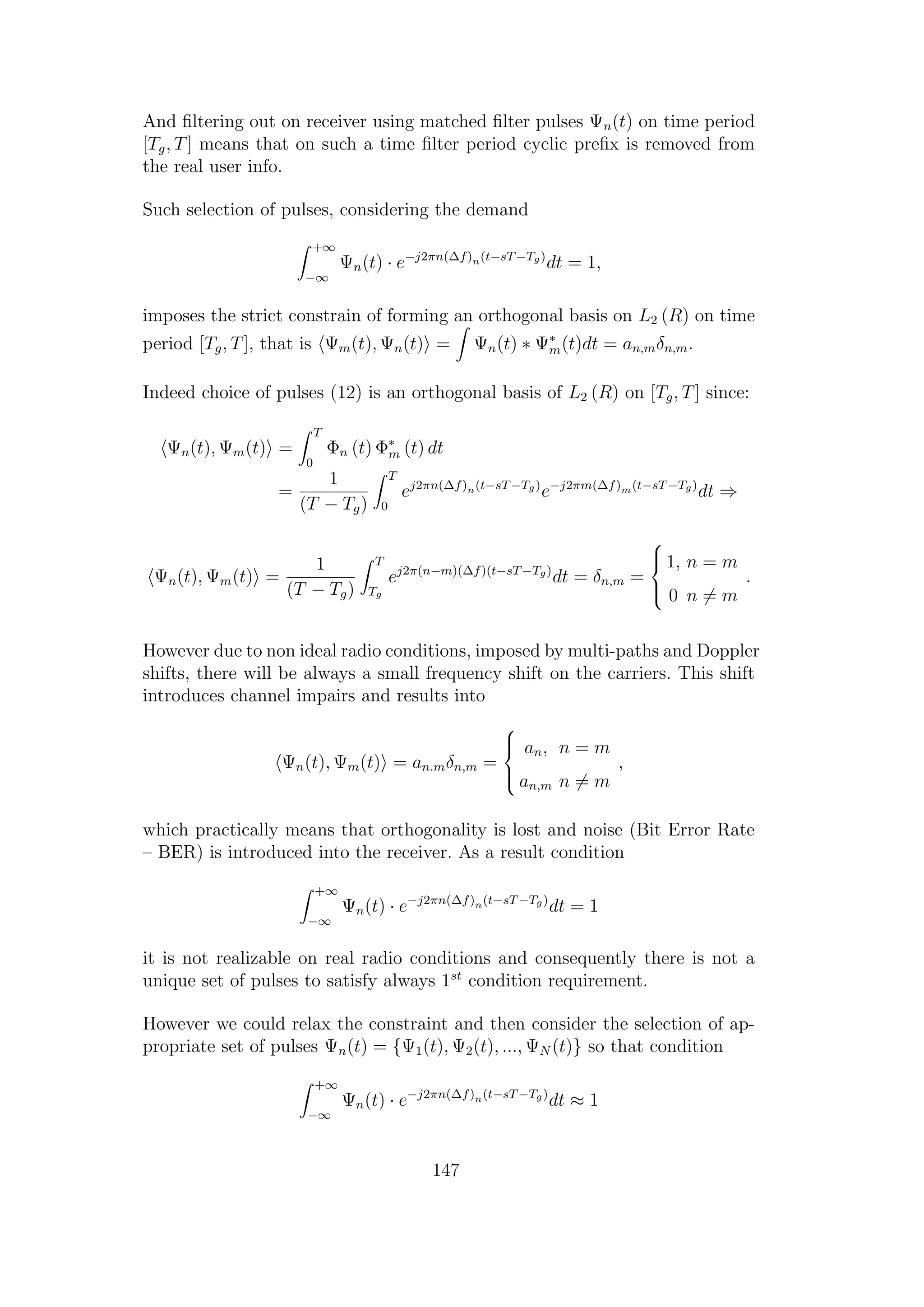 And ﬁltering out on receiver using matched ﬁlter pulses Ψn(t) on time period
[Tg, T] means that on such a time ﬁlter period cyclic preﬁx is removed from
the real user info.
Such selection of pulses, considering the demand
+∞
−∞
Ψn(t) · e−j2πn(∆f)n(t−sT−Tg)
dt = 1,
imposes the strict constrain of forming an orthogonal basis on L2 (R) on time
period [Tg, T], that is Ψm(t), Ψn(t) = Ψn(t) ∗ Ψ∗
m(t)dt = an,mδn,m.
Indeed choice of pulses (12) is an orthogonal basis of L2 (R) on [Tg, T] since:
Ψn(t), Ψm(t) =
T
0
Φn (t) Φ∗
m (t) dt
=
1
(T − Tg)
T
0
ej2πn(∆f)n(t−sT−Tg)
e−j2πm(∆f)m(t−sT−Tg)
dt ⇒
Ψn(t), Ψm(t) =
1
(T − Tg)
T
Tg
ej2π(n−m)(∆f)(t−sT−Tg)
dt = δn,m =



1, n = m
0 n = m
.
However due to non ideal radio conditions, imposed by multi-paths and Doppler
shifts, there will be always a small frequency shift on the carriers. This shift
introduces channel impairs and results into
Ψn(t), Ψm(t) = an.mδn,m =



an, n = m
an,m n = m
,
which practically means that orthogonality is lost and noise (Bit Error Rate
– BER) is introduced into the receiver. As a result condition
+∞
−∞
Ψn(t) · e−j2πn(∆f)n(t−sT−Tg)
dt = 1
it is not realizable on real radio conditions and consequently there is not a
unique set of pulses to satisfy always 1st
condition requirement.
However we could relax the constraint and then consider the selection of ap-
propriate set of pulses Ψn(t) = {Ψ1(t), Ψ2(t), ..., ΨN (t)} so that condition
+∞
−∞
Ψn(t) · e−j2πn(∆f)n(t−sT−Tg)
dt ≈ 1
147
 