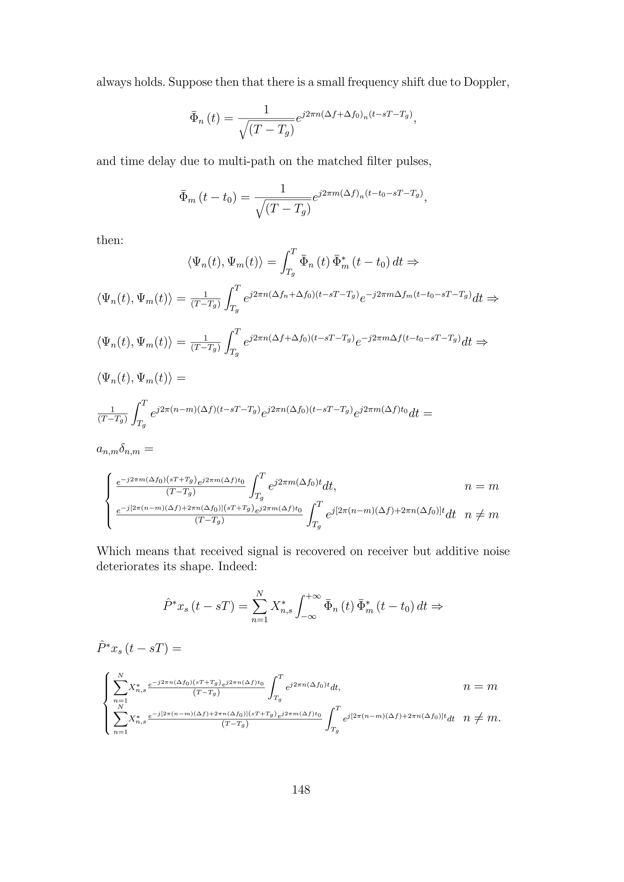 always holds. Suppose then that there is a small frequency shift due to Doppler,
¯Φn (t) =
1
(T − Tg)
ej2πn(∆f+∆f0)n(t−sT−Tg)
,
and time delay due to multi-path on the matched ﬁlter pulses,
¯Φm (t − t0) =
1
(T − Tg)
ej2πm(∆f)n(t−t0−sT−Tg)
,
then:
Ψn(t), Ψm(t) =
T
Tg
¯Φn (t) ¯Φ∗
m (t − t0) dt ⇒
Ψn(t), Ψm(t) = 1
(T−Tg)
T
Tg
ej2πn(∆fn+∆f0)(t−sT−Tg)
e−j2πm∆fm(t−t0−sT−Tg)
dt ⇒
Ψn(t), Ψm(t) = 1
(T−Tg)
T
Tg
ej2πn(∆f+∆f0)(t−sT−Tg)
e−j2πm∆f(t−t0−sT−Tg)
dt ⇒
Ψn(t), Ψm(t) =
1
(T−Tg)
T
Tg
ej2π(n−m)(∆f)(t−sT−Tg)
ej2πn(∆f0)(t−sT−Tg)
ej2πm(∆f)t0
dt =
an,mδn,m =



e−j2πm(∆f0)(sT +Tg)ej2πm(∆f)t0
(T−Tg)
T
Tg
ej2πm(∆f0)t
dt, n = m
e−j[2π(n−m)(∆f)+2πn(∆f0)](sT +Tg)ej2πm(∆f)t0
(T−Tg)
T
Tg
ej[2π(n−m)(∆f)+2πn(∆f0)]t
dt n = m
Which means that received signal is recovered on receiver but additive noise
deteriorates its shape. Indeed:
ˆP∗
xs (t − sT) =
N
n=1
X∗
n,s
+∞
−∞
¯Φn (t) ¯Φ∗
m (t − t0) dt ⇒
ˆP∗
xs (t − sT) =



N
n=1
X∗
n,s
e−j2πn(∆f0)(sT +Tg)ej2πn(∆f)t0
(T −Tg)
T
Tg
ej2πn(∆f0)t
dt, n = m
N
n=1
X∗
n,s
e−j[2π(n−m)(∆f)+2πn(∆f0)](sT +Tg)ej2πm(∆f)t0
(T −Tg)
T
Tg
ej[2π(n−m)(∆f)+2πn(∆f0)]t
dt n = m.
148
 