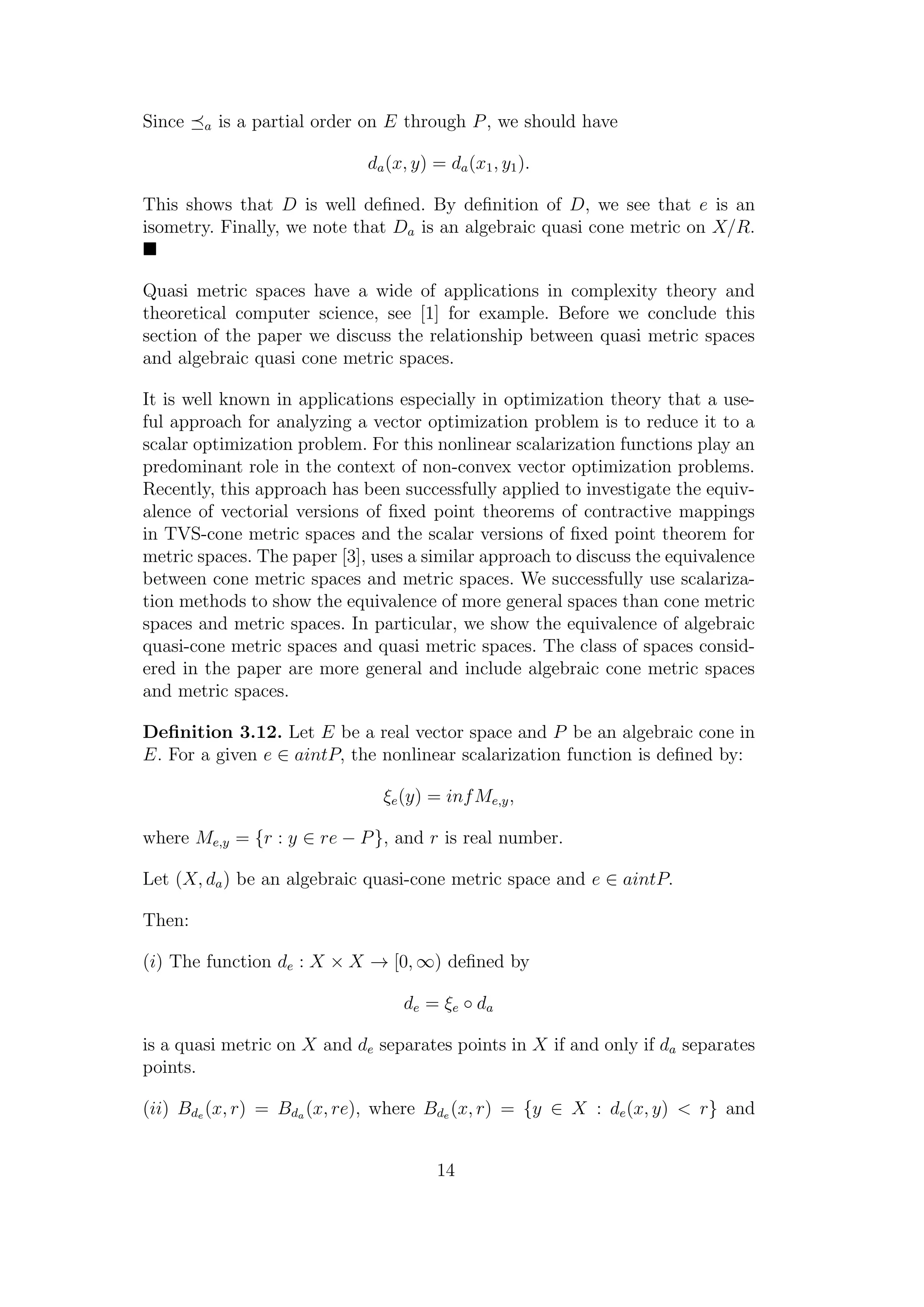 Since a is a partial order on E through P, we should have
da(x, y) = da(x1, y1).
This shows that D is well deﬁned. By deﬁnition of D, we see that e is an
isometry. Finally, we note that Da is an algebraic quasi cone metric on X/R.
Quasi metric spaces have a wide of applications in complexity theory and
theoretical computer science, see [1] for example. Before we conclude this
section of the paper we discuss the relationship between quasi metric spaces
and algebraic quasi cone metric spaces.
It is well known in applications especially in optimization theory that a use-
ful approach for analyzing a vector optimization problem is to reduce it to a
scalar optimization problem. For this nonlinear scalarization functions play an
predominant role in the context of non-convex vector optimization problems.
Recently, this approach has been successfully applied to investigate the equiv-
alence of vectorial versions of ﬁxed point theorems of contractive mappings
in TVS-cone metric spaces and the scalar versions of ﬁxed point theorem for
metric spaces. The paper [3], uses a similar approach to discuss the equivalence
between cone metric spaces and metric spaces. We successfully use scalariza-
tion methods to show the equivalence of more general spaces than cone metric
spaces and metric spaces. In particular, we show the equivalence of algebraic
quasi-cone metric spaces and quasi metric spaces. The class of spaces consid-
ered in the paper are more general and include algebraic cone metric spaces
and metric spaces.
Deﬁnition 3.12. Let E be a real vector space and P be an algebraic cone in
E. For a given e ∈ aintP, the nonlinear scalarization function is deﬁned by:
ξe(y) = infMe,y,
where Me,y = {r : y ∈ re − P}, and r is real number.
Let (X, da) be an algebraic quasi-cone metric space and e ∈ aintP.
Then:
(i) The function de : X × X → [0, ∞) deﬁned by
de = ξe ◦ da
is a quasi metric on X and de separates points in X if and only if da separates
points.
(ii) Bde (x, r) = Bda (x, re), where Bde (x, r) = {y ∈ X : de(x, y) < r} and
14
 
