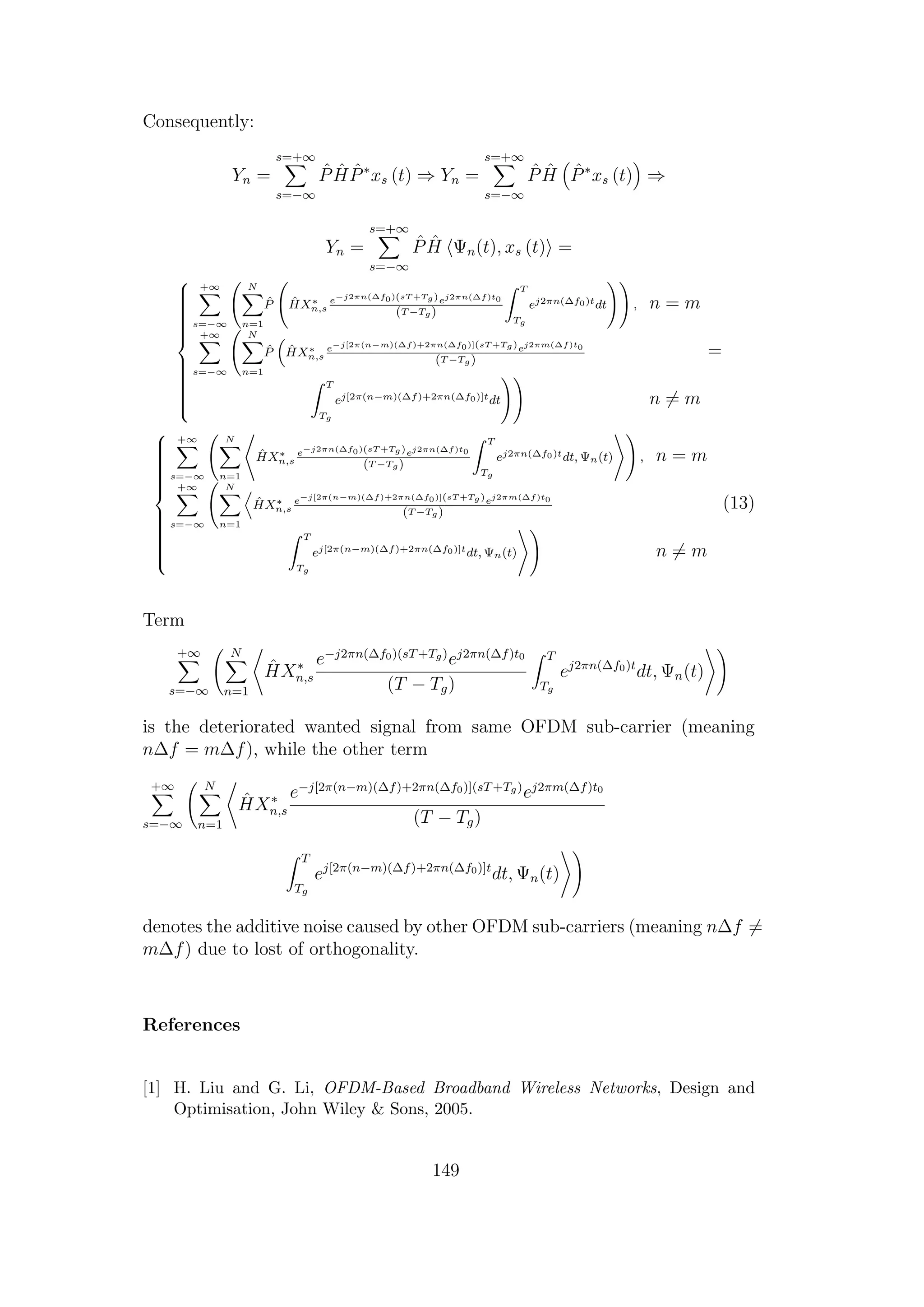 Consequently:
Yn =
s=+∞
s=−∞
ˆP ˆH ˆP∗
xs (t) ⇒ Yn =
s=+∞
s=−∞
ˆP ˆH ˆP∗
xs (t) ⇒
Yn =
s=+∞
s=−∞
ˆP ˆH Ψn(t), xs (t) =



+∞
s=−∞
N
n=1
ˆP ˆHX∗
n,s
e−j2πn(∆f0)(sT +Tg)ej2πn(∆f)t0
(T −Tg)
T
Tg
ej2πn(∆f0)tdt , n = m
+∞
s=−∞
N
n=1
ˆP ˆHX∗
n,s
e−j[2π(n−m)(∆f)+2πn(∆f0)](sT +Tg)ej2πm(∆f)t0
(T −Tg)
T
Tg
ej[2π(n−m)(∆f)+2πn(∆f0)]tdt n = m
=



+∞
s=−∞
N
n=1
ˆHX∗
n,s
e−j2πn(∆f0)(sT +Tg)ej2πn(∆f)t0
(T −Tg)
T
Tg
ej2πn(∆f0)tdt, Ψn(t) , n = m
+∞
s=−∞
N
n=1
ˆHX∗
n,s
e−j[2π(n−m)(∆f)+2πn(∆f0)](sT +Tg)ej2πm(∆f)t0
(T −Tg)
T
Tg
ej[2π(n−m)(∆f)+2πn(∆f0)]tdt, Ψn(t) n = m
(13)
Term
+∞
s=−∞
N
n=1
ˆHX∗
n,s
e−j2πn(∆f0)(sT+Tg)
ej2πn(∆f)t0
(T − Tg)
T
Tg
ej2πn(∆f0)t
dt, Ψn(t)
is the deteriorated wanted signal from same OFDM sub-carrier (meaning
n∆f = m∆f), while the other term
+∞
s=−∞
N
n=1
ˆHX∗
n,s
e−j[2π(n−m)(∆f)+2πn(∆f0)](sT+Tg)
ej2πm(∆f)t0
(T − Tg)
T
Tg
ej[2π(n−m)(∆f)+2πn(∆f0)]t
dt, Ψn(t)
denotes the additive noise caused by other OFDM sub-carriers (meaning n∆f =
m∆f) due to lost of orthogonality.
References
[1] H. Liu and G. Li, OFDM-Based Broadband Wireless Networks, Design and
Optimisation, John Wiley & Sons, 2005.
149
 