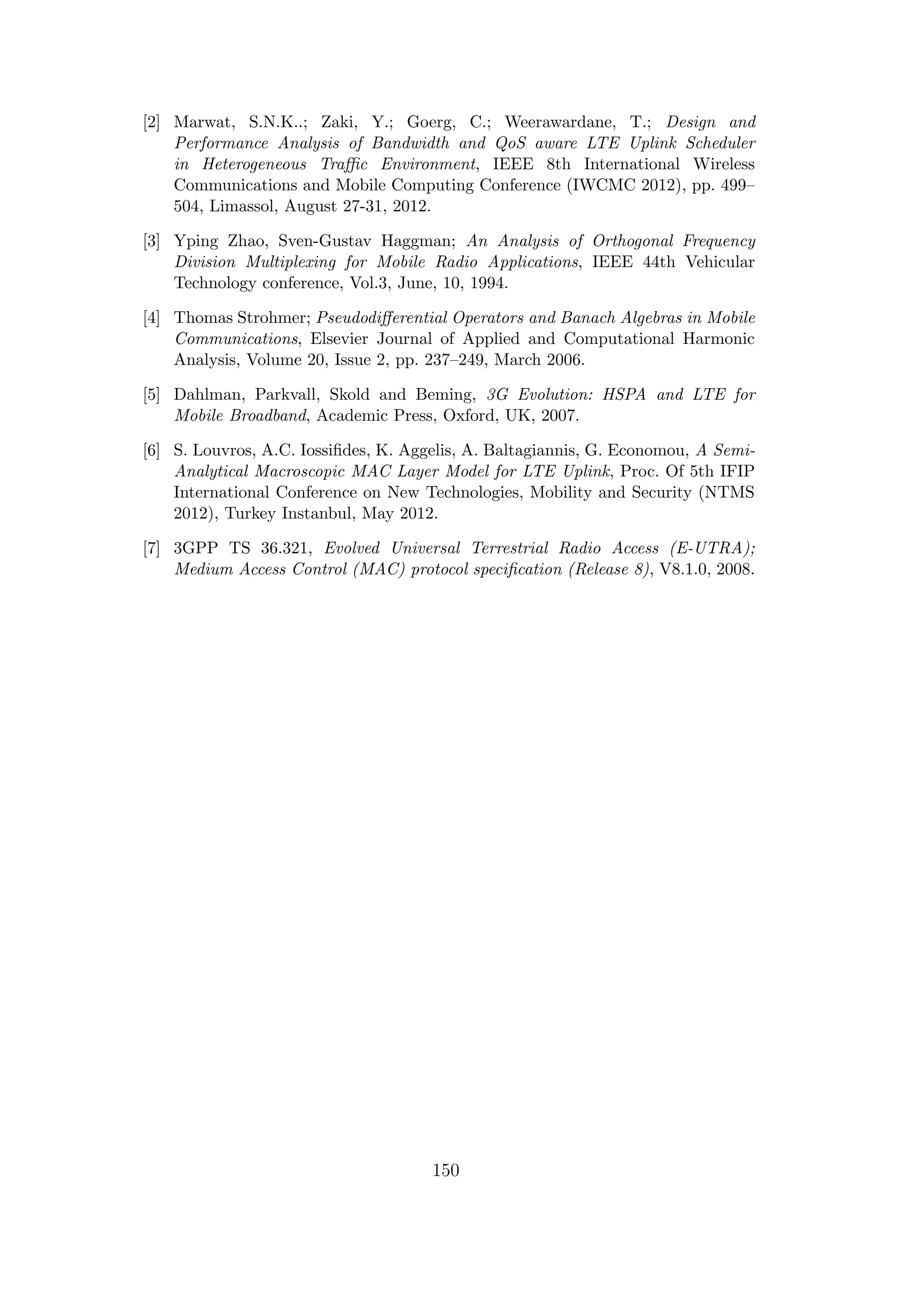 [2] Marwat, S.N.K..; Zaki, Y.; Goerg, C.; Weerawardane, T.; Design and
Performance Analysis of Bandwidth and QoS aware LTE Uplink Scheduler
in Heterogeneous Traﬃc Environment, IEEE 8th International Wireless
Communications and Mobile Computing Conference (IWCMC 2012), pp. 499–
504, Limassol, August 27-31, 2012.
[3] Yping Zhao, Sven-Gustav Haggman; An Analysis of Orthogonal Frequency
Division Multiplexing for Mobile Radio Applications, IEEE 44th Vehicular
Technology conference, Vol.3, June, 10, 1994.
[4] Thomas Strohmer; Pseudodiﬀerential Operators and Banach Algebras in Mobile
Communications, Elsevier Journal of Applied and Computational Harmonic
Analysis, Volume 20, Issue 2, pp. 237–249, March 2006.
[5] Dahlman, Parkvall, Skold and Beming, 3G Evolution: HSPA and LTE for
Mobile Broadband, Academic Press, Oxford, UK, 2007.
[6] S. Louvros, A.C. Iossiﬁdes, K. Aggelis, A. Baltagiannis, G. Economou, A Semi-
Analytical Macroscopic MAC Layer Model for LTE Uplink, Proc. Of 5th IFIP
International Conference on New Technologies, Mobility and Security (NTMS
2012), Turkey Instanbul, May 2012.
[7] 3GPP TS 36.321, Evolved Universal Terrestrial Radio Access (E-UTRA);
Medium Access Control (MAC) protocol speciﬁcation (Release 8), V8.1.0, 2008.
150
 