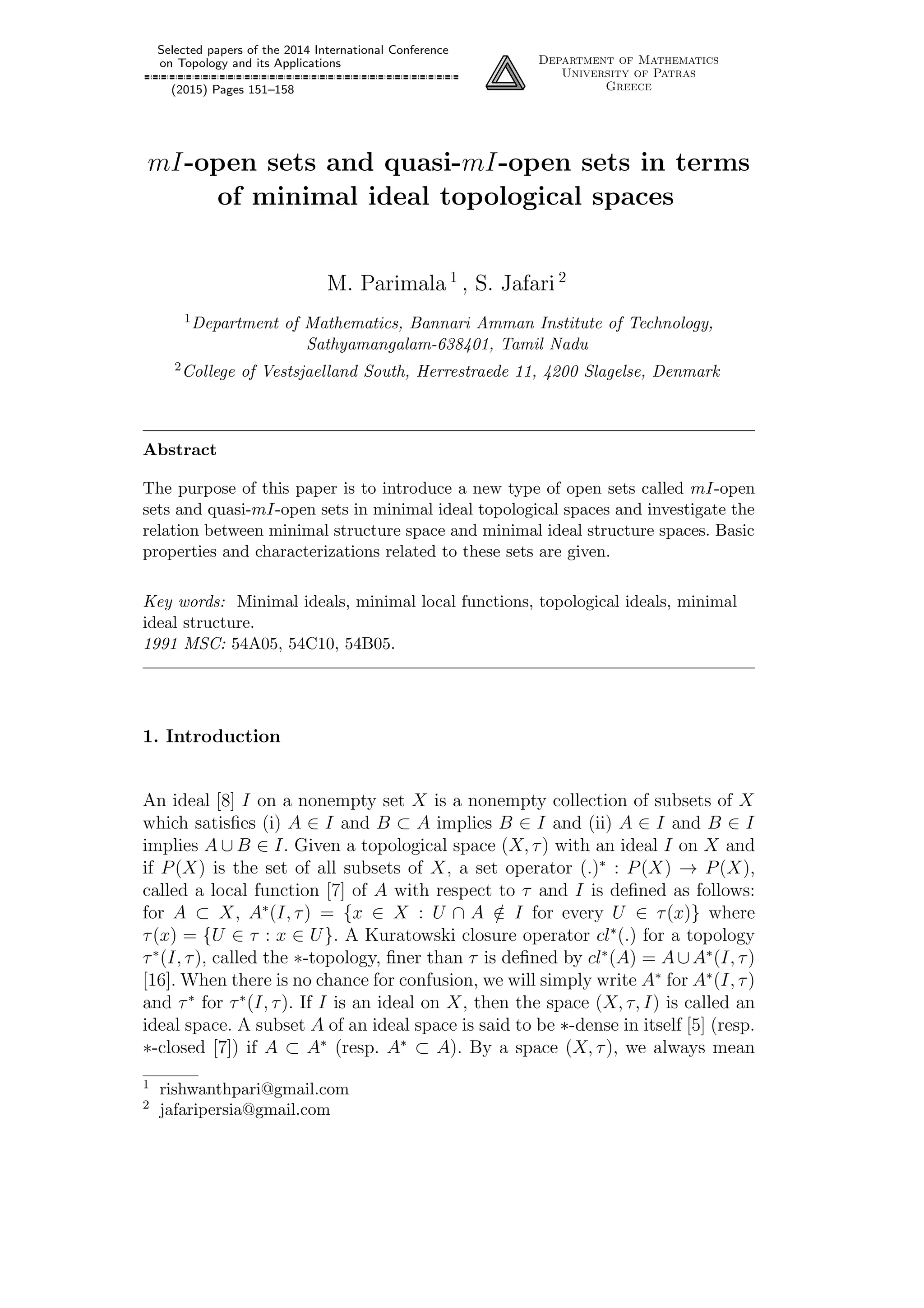 Selected papers of the 2014 International Conference
on Topology and its Applications
(2015) Pages 151–158
Department of Mathematics
University of Patras
Greece
mI-open sets and quasi-mI-open sets in terms
of minimal ideal topological spaces
M. Parimala 1
, S. Jafari 2
1Department of Mathematics, Bannari Amman Institute of Technology,
Sathyamangalam-638401, Tamil Nadu
2College of Vestsjaelland South, Herrestraede 11, 4200 Slagelse, Denmark
Abstract
The purpose of this paper is to introduce a new type of open sets called mI-open
sets and quasi-mI-open sets in minimal ideal topological spaces and investigate the
relation between minimal structure space and minimal ideal structure spaces. Basic
properties and characterizations related to these sets are given.
Key words: Minimal ideals, minimal local functions, topological ideals, minimal
ideal structure.
1991 MSC: 54A05, 54C10, 54B05.
1. Introduction
An ideal [8] I on a nonempty set X is a nonempty collection of subsets of X
which satisﬁes (i) A ∈ I and B ⊂ A implies B ∈ I and (ii) A ∈ I and B ∈ I
implies A ∪ B ∈ I. Given a topological space (X, τ) with an ideal I on X and
if P(X) is the set of all subsets of X, a set operator (.)∗
: P(X) → P(X),
called a local function [7] of A with respect to τ and I is deﬁned as follows:
for A ⊂ X, A∗
(I, τ) = {x ∈ X : U ∩ A /∈ I for every U ∈ τ(x)} where
τ(x) = {U ∈ τ : x ∈ U}. A Kuratowski closure operator cl∗
(.) for a topology
τ∗
(I, τ), called the ∗-topology, ﬁner than τ is deﬁned by cl∗
(A) = A∪A∗
(I, τ)
[16]. When there is no chance for confusion, we will simply write A∗
for A∗
(I, τ)
and τ∗
for τ∗
(I, τ). If I is an ideal on X, then the space (X, τ, I) is called an
ideal space. A subset A of an ideal space is said to be ∗-dense in itself [5] (resp.
∗-closed [7]) if A ⊂ A∗
(resp. A∗
⊂ A). By a space (X, τ), we always mean
1 rishwanthpari@gmail.com
2 jafaripersia@gmail.com
 