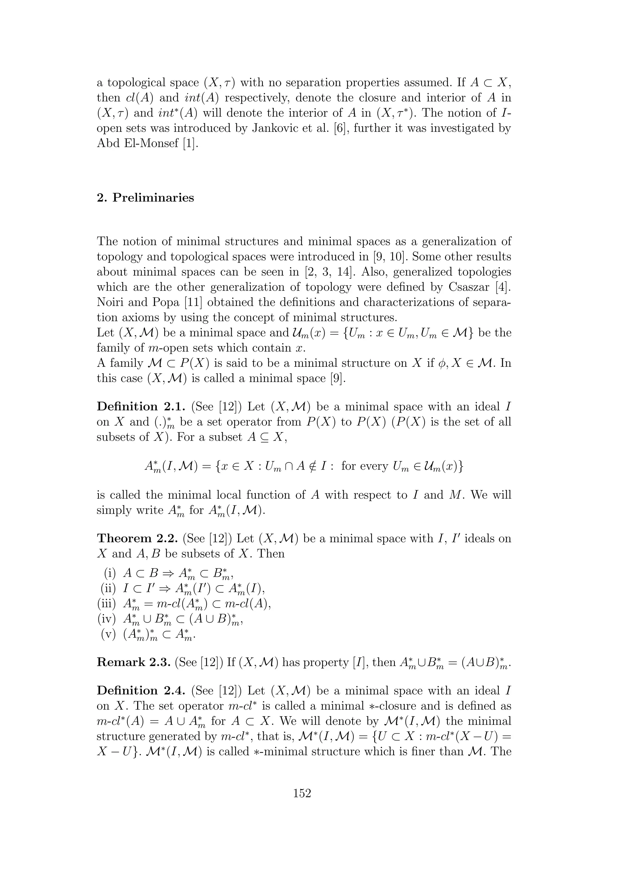 a topological space (X, τ) with no separation properties assumed. If A ⊂ X,
then cl(A) and int(A) respectively, denote the closure and interior of A in
(X, τ) and int∗
(A) will denote the interior of A in (X, τ∗
). The notion of I-
open sets was introduced by Jankovic et al. [6], further it was investigated by
Abd El-Monsef [1].
2. Preliminaries
The notion of minimal structures and minimal spaces as a generalization of
topology and topological spaces were introduced in [9, 10]. Some other results
about minimal spaces can be seen in [2, 3, 14]. Also, generalized topologies
which are the other generalization of topology were deﬁned by Csaszar [4].
Noiri and Popa [11] obtained the deﬁnitions and characterizations of separa-
tion axioms by using the concept of minimal structures.
Let (X, M) be a minimal space and Um(x) = {Um : x ∈ Um, Um ∈ M} be the
family of m-open sets which contain x.
A family M ⊂ P(X) is said to be a minimal structure on X if φ, X ∈ M. In
this case (X, M) is called a minimal space [9].
Deﬁnition 2.1. (See [12]) Let (X, M) be a minimal space with an ideal I
on X and (.)∗
m be a set operator from P(X) to P(X) (P(X) is the set of all
subsets of X). For a subset A ⊆ X,
A∗
m(I, M) = {x ∈ X : Um ∩ A /∈ I : for every Um ∈ Um(x)}
is called the minimal local function of A with respect to I and M. We will
simply write A∗
m for A∗
m(I, M).
Theorem 2.2. (See [12]) Let (X, M) be a minimal space with I, I ideals on
X and A, B be subsets of X. Then
(i) A ⊂ B ⇒ A∗
m ⊂ B∗
m,
(ii) I ⊂ I ⇒ A∗
m(I ) ⊂ A∗
m(I),
(iii) A∗
m = m-cl(A∗
m) ⊂ m-cl(A),
(iv) A∗
m ∪ B∗
m ⊂ (A ∪ B)∗
m,
(v) (A∗
m)∗
m ⊂ A∗
m.
Remark 2.3. (See [12]) If (X, M) has property [I], then A∗
m ∪B∗
m = (A∪B)∗
m.
Deﬁnition 2.4. (See [12]) Let (X, M) be a minimal space with an ideal I
on X. The set operator m-cl∗
is called a minimal ∗-closure and is deﬁned as
m-cl∗
(A) = A ∪ A∗
m for A ⊂ X. We will denote by M∗
(I, M) the minimal
structure generated by m-cl∗
, that is, M∗
(I, M) = {U ⊂ X : m-cl∗
(X −U) =
X − U}. M∗
(I, M) is called ∗-minimal structure which is ﬁner than M. The
152
 