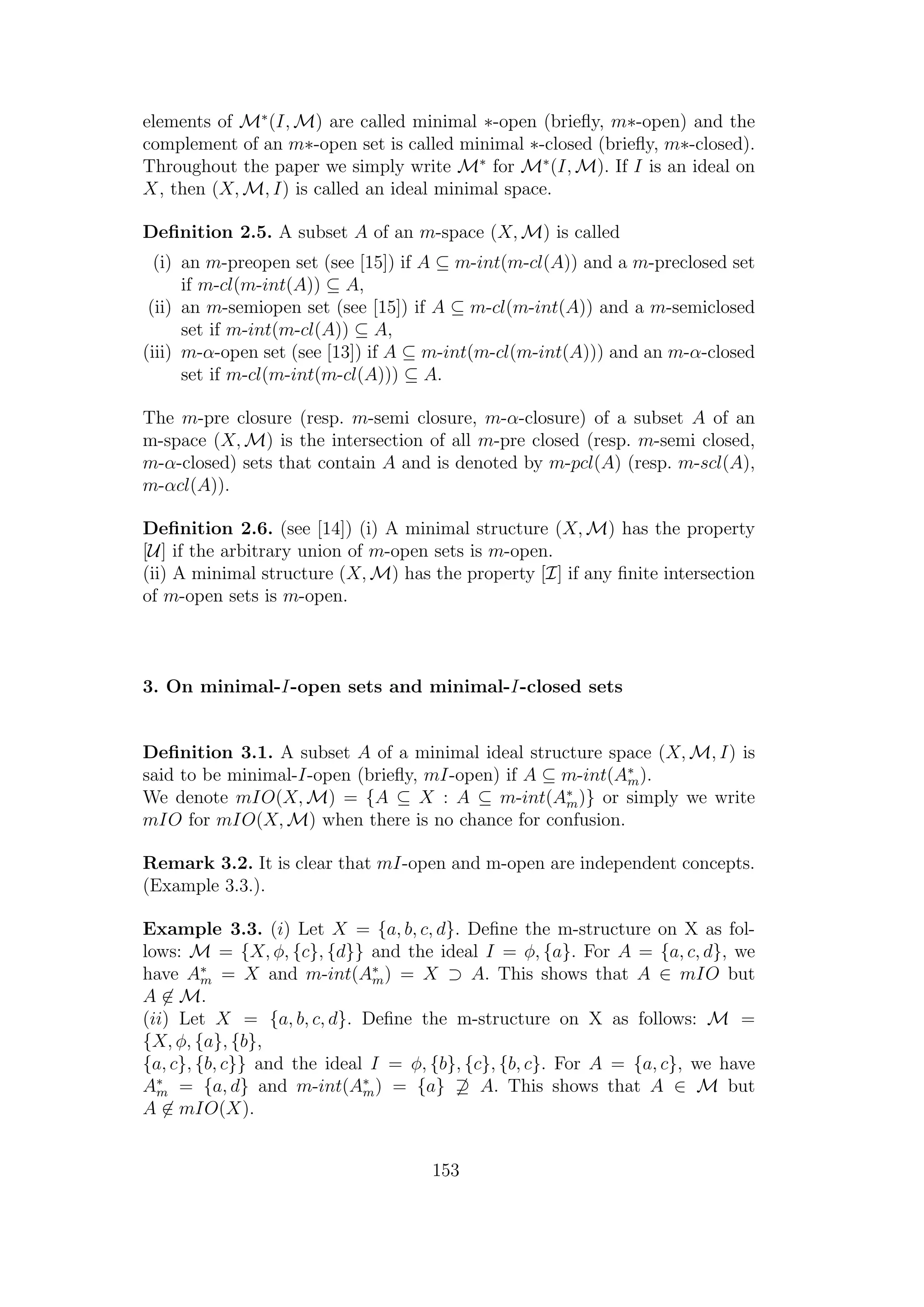 elements of M∗
(I, M) are called minimal ∗-open (brieﬂy, m∗-open) and the
complement of an m∗-open set is called minimal ∗-closed (brieﬂy, m∗-closed).
Throughout the paper we simply write M∗
for M∗
(I, M). If I is an ideal on
X, then (X, M, I) is called an ideal minimal space.
Deﬁnition 2.5. A subset A of an m-space (X, M) is called
(i) an m-preopen set (see [15]) if A ⊆ m-int(m-cl(A)) and a m-preclosed set
if m-cl(m-int(A)) ⊆ A,
(ii) an m-semiopen set (see [15]) if A ⊆ m-cl(m-int(A)) and a m-semiclosed
set if m-int(m-cl(A)) ⊆ A,
(iii) m-α-open set (see [13]) if A ⊆ m-int(m-cl(m-int(A))) and an m-α-closed
set if m-cl(m-int(m-cl(A))) ⊆ A.
The m-pre closure (resp. m-semi closure, m-α-closure) of a subset A of an
m-space (X, M) is the intersection of all m-pre closed (resp. m-semi closed,
m-α-closed) sets that contain A and is denoted by m-pcl(A) (resp. m-scl(A),
m-αcl(A)).
Deﬁnition 2.6. (see [14]) (i) A minimal structure (X, M) has the property
[U] if the arbitrary union of m-open sets is m-open.
(ii) A minimal structure (X, M) has the property [I] if any ﬁnite intersection
of m-open sets is m-open.
3. On minimal-I-open sets and minimal-I-closed sets
Deﬁnition 3.1. A subset A of a minimal ideal structure space (X, M, I) is
said to be minimal-I-open (brieﬂy, mI-open) if A ⊆ m-int(A∗
m).
We denote mIO(X, M) = {A ⊆ X : A ⊆ m-int(A∗
m)} or simply we write
mIO for mIO(X, M) when there is no chance for confusion.
Remark 3.2. It is clear that mI-open and m-open are independent concepts.
(Example 3.3.).
Example 3.3. (i) Let X = {a, b, c, d}. Deﬁne the m-structure on X as fol-
lows: M = {X, φ, {c}, {d}} and the ideal I = φ, {a}. For A = {a, c, d}, we
have A∗
m = X and m-int(A∗
m) = X ⊃ A. This shows that A ∈ mIO but
A ∈ M.
(ii) Let X = {a, b, c, d}. Deﬁne the m-structure on X as follows: M =
{X, φ, {a}, {b},
{a, c}, {b, c}} and the ideal I = φ, {b}, {c}, {b, c}. For A = {a, c}, we have
A∗
m = {a, d} and m-int(A∗
m) = {a} ⊇ A. This shows that A ∈ M but
A ∈ mIO(X).
153
 