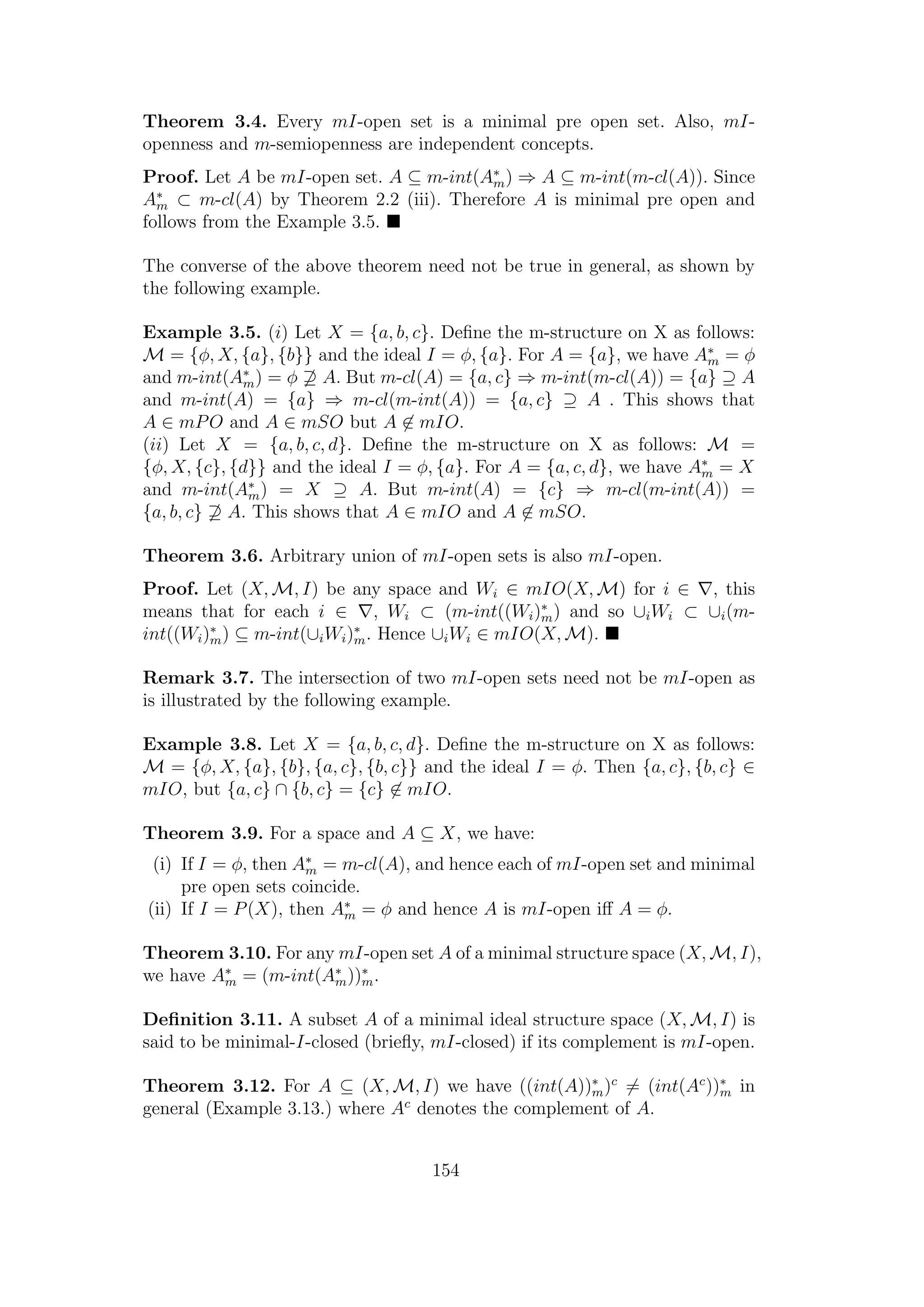 Theorem 3.4. Every mI-open set is a minimal pre open set. Also, mI-
openness and m-semiopenness are independent concepts.
Proof. Let A be mI-open set. A ⊆ m-int(A∗
m) ⇒ A ⊆ m-int(m-cl(A)). Since
A∗
m ⊂ m-cl(A) by Theorem 2.2 (iii). Therefore A is minimal pre open and
follows from the Example 3.5.
The converse of the above theorem need not be true in general, as shown by
the following example.
Example 3.5. (i) Let X = {a, b, c}. Deﬁne the m-structure on X as follows:
M = {φ, X, {a}, {b}} and the ideal I = φ, {a}. For A = {a}, we have A∗
m = φ
and m-int(A∗
m) = φ ⊇ A. But m-cl(A) = {a, c} ⇒ m-int(m-cl(A)) = {a} ⊇ A
and m-int(A) = {a} ⇒ m-cl(m-int(A)) = {a, c} ⊇ A . This shows that
A ∈ mPO and A ∈ mSO but A ∈ mIO.
(ii) Let X = {a, b, c, d}. Deﬁne the m-structure on X as follows: M =
{φ, X, {c}, {d}} and the ideal I = φ, {a}. For A = {a, c, d}, we have A∗
m = X
and m-int(A∗
m) = X ⊇ A. But m-int(A) = {c} ⇒ m-cl(m-int(A)) =
{a, b, c} ⊇ A. This shows that A ∈ mIO and A ∈ mSO.
Theorem 3.6. Arbitrary union of mI-open sets is also mI-open.
Proof. Let (X, M, I) be any space and Wi ∈ mIO(X, M) for i ∈ , this
means that for each i ∈ , Wi ⊂ (m-int((Wi)∗
m) and so ∪iWi ⊂ ∪i(m-
int((Wi)∗
m) ⊆ m-int(∪iWi)∗
m. Hence ∪iWi ∈ mIO(X, M).
Remark 3.7. The intersection of two mI-open sets need not be mI-open as
is illustrated by the following example.
Example 3.8. Let X = {a, b, c, d}. Deﬁne the m-structure on X as follows:
M = {φ, X, {a}, {b}, {a, c}, {b, c}} and the ideal I = φ. Then {a, c}, {b, c} ∈
mIO, but {a, c} ∩ {b, c} = {c} ∈ mIO.
Theorem 3.9. For a space and A ⊆ X, we have:
(i) If I = φ, then A∗
m = m-cl(A), and hence each of mI-open set and minimal
pre open sets coincide.
(ii) If I = P(X), then A∗
m = φ and hence A is mI-open iﬀ A = φ.
Theorem 3.10. For any mI-open set A of a minimal structure space (X, M, I),
we have A∗
m = (m-int(A∗
m))∗
m.
Deﬁnition 3.11. A subset A of a minimal ideal structure space (X, M, I) is
said to be minimal-I-closed (brieﬂy, mI-closed) if its complement is mI-open.
Theorem 3.12. For A ⊆ (X, M, I) we have ((int(A))∗
m)c
= (int(Ac
))∗
m in
general (Example 3.13.) where Ac
denotes the complement of A.
154
 