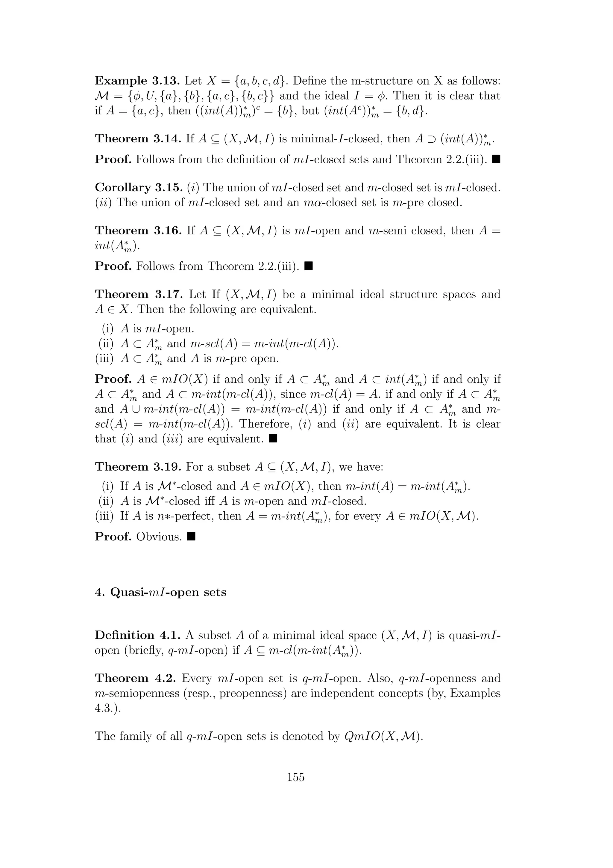 Example 3.13. Let X = {a, b, c, d}. Deﬁne the m-structure on X as follows:
M = {φ, U, {a}, {b}, {a, c}, {b, c}} and the ideal I = φ. Then it is clear that
if A = {a, c}, then ((int(A))∗
m)c
= {b}, but (int(Ac
))∗
m = {b, d}.
Theorem 3.14. If A ⊆ (X, M, I) is minimal-I-closed, then A ⊃ (int(A))∗
m.
Proof. Follows from the deﬁnition of mI-closed sets and Theorem 2.2.(iii).
Corollary 3.15. (i) The union of mI-closed set and m-closed set is mI-closed.
(ii) The union of mI-closed set and an mα-closed set is m-pre closed.
Theorem 3.16. If A ⊆ (X, M, I) is mI-open and m-semi closed, then A =
int(A∗
m).
Proof. Follows from Theorem 2.2.(iii).
Theorem 3.17. Let If (X, M, I) be a minimal ideal structure spaces and
A ∈ X. Then the following are equivalent.
(i) A is mI-open.
(ii) A ⊂ A∗
m and m-scl(A) = m-int(m-cl(A)).
(iii) A ⊂ A∗
m and A is m-pre open.
Proof. A ∈ mIO(X) if and only if A ⊂ A∗
m and A ⊂ int(A∗
m) if and only if
A ⊂ A∗
m and A ⊂ m-int(m-cl(A)), since m-cl(A) = A. if and only if A ⊂ A∗
m
and A ∪ m-int(m-cl(A)) = m-int(m-cl(A)) if and only if A ⊂ A∗
m and m-
scl(A) = m-int(m-cl(A)). Therefore, (i) and (ii) are equivalent. It is clear
that (i) and (iii) are equivalent.
Theorem 3.19. For a subset A ⊆ (X, M, I), we have:
(i) If A is M∗
-closed and A ∈ mIO(X), then m-int(A) = m-int(A∗
m).
(ii) A is M∗
-closed iﬀ A is m-open and mI-closed.
(iii) If A is n∗-perfect, then A = m-int(A∗
m), for every A ∈ mIO(X, M).
Proof. Obvious.
4. Quasi-mI-open sets
Deﬁnition 4.1. A subset A of a minimal ideal space (X, M, I) is quasi-mI-
open (brieﬂy, q-mI-open) if A ⊆ m-cl(m-int(A∗
m)).
Theorem 4.2. Every mI-open set is q-mI-open. Also, q-mI-openness and
m-semiopenness (resp., preopenness) are independent concepts (by, Examples
4.3.).
The family of all q-mI-open sets is denoted by QmIO(X, M).
155
 