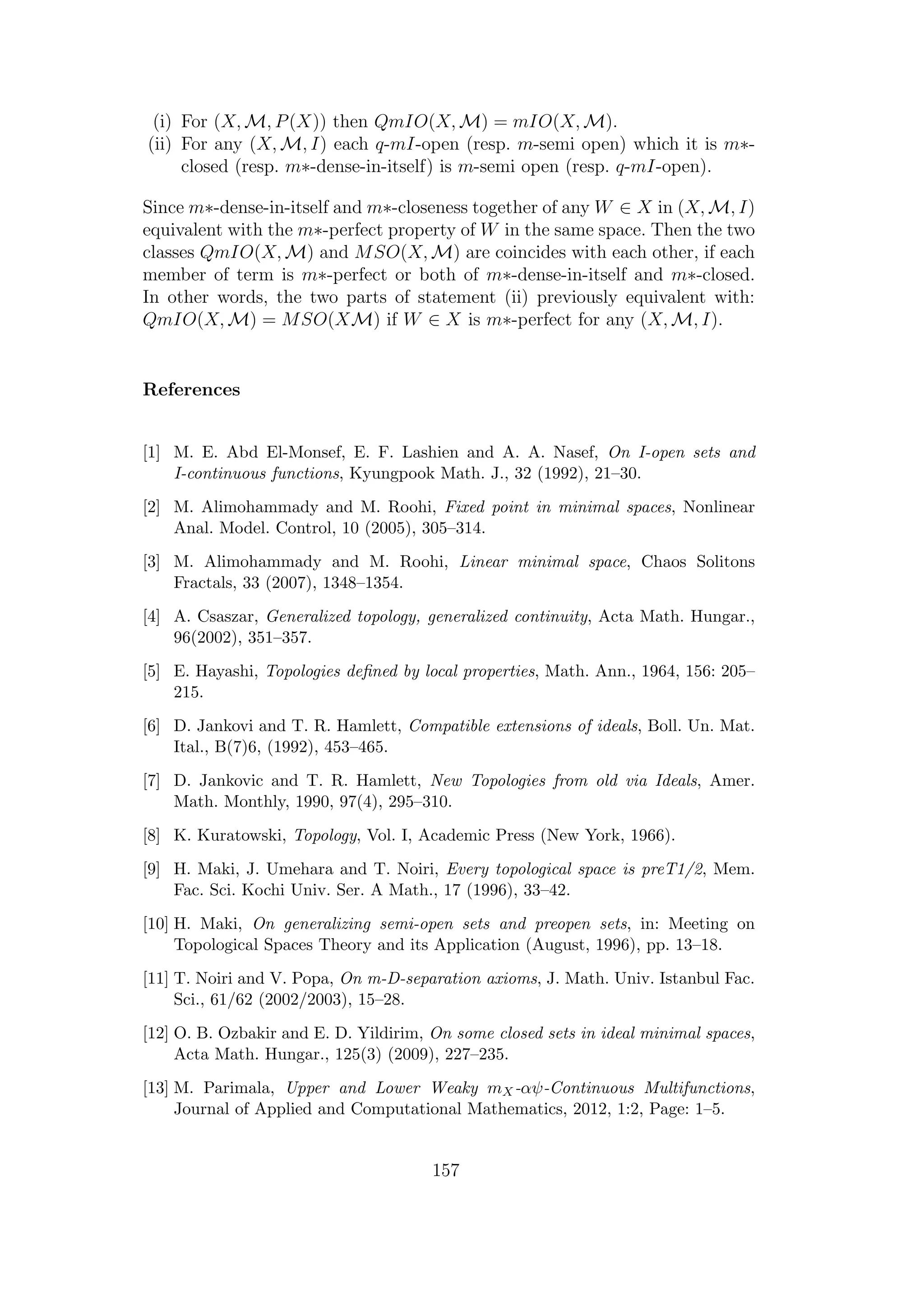 (i) For (X, M, P(X)) then QmIO(X, M) = mIO(X, M).
(ii) For any (X, M, I) each q-mI-open (resp. m-semi open) which it is m∗-
closed (resp. m∗-dense-in-itself) is m-semi open (resp. q-mI-open).
Since m∗-dense-in-itself and m∗-closeness together of any W ∈ X in (X, M, I)
equivalent with the m∗-perfect property of W in the same space. Then the two
classes QmIO(X, M) and MSO(X, M) are coincides with each other, if each
member of term is m∗-perfect or both of m∗-dense-in-itself and m∗-closed.
In other words, the two parts of statement (ii) previously equivalent with:
QmIO(X, M) = MSO(XM) if W ∈ X is m∗-perfect for any (X, M, I).
References
[1] M. E. Abd El-Monsef, E. F. Lashien and A. A. Nasef, On I-open sets and
I-continuous functions, Kyungpook Math. J., 32 (1992), 21–30.
[2] M. Alimohammady and M. Roohi, Fixed point in minimal spaces, Nonlinear
Anal. Model. Control, 10 (2005), 305–314.
[3] M. Alimohammady and M. Roohi, Linear minimal space, Chaos Solitons
Fractals, 33 (2007), 1348–1354.
[4] A. Csaszar, Generalized topology, generalized continuity, Acta Math. Hungar.,
96(2002), 351–357.
[5] E. Hayashi, Topologies deﬁned by local properties, Math. Ann., 1964, 156: 205–
215.
[6] D. Jankovi and T. R. Hamlett, Compatible extensions of ideals, Boll. Un. Mat.
Ital., B(7)6, (1992), 453–465.
[7] D. Jankovic and T. R. Hamlett, New Topologies from old via Ideals, Amer.
Math. Monthly, 1990, 97(4), 295–310.
[8] K. Kuratowski, Topology, Vol. I, Academic Press (New York, 1966).
[9] H. Maki, J. Umehara and T. Noiri, Every topological space is preT1/2, Mem.
Fac. Sci. Kochi Univ. Ser. A Math., 17 (1996), 33–42.
[10] H. Maki, On generalizing semi-open sets and preopen sets, in: Meeting on
Topological Spaces Theory and its Application (August, 1996), pp. 13–18.
[11] T. Noiri and V. Popa, On m-D-separation axioms, J. Math. Univ. Istanbul Fac.
Sci., 61/62 (2002/2003), 15–28.
[12] O. B. Ozbakir and E. D. Yildirim, On some closed sets in ideal minimal spaces,
Acta Math. Hungar., 125(3) (2009), 227–235.
[13] M. Parimala, Upper and Lower Weaky mX-αψ-Continuous Multifunctions,
Journal of Applied and Computational Mathematics, 2012, 1:2, Page: 1–5.
157
 