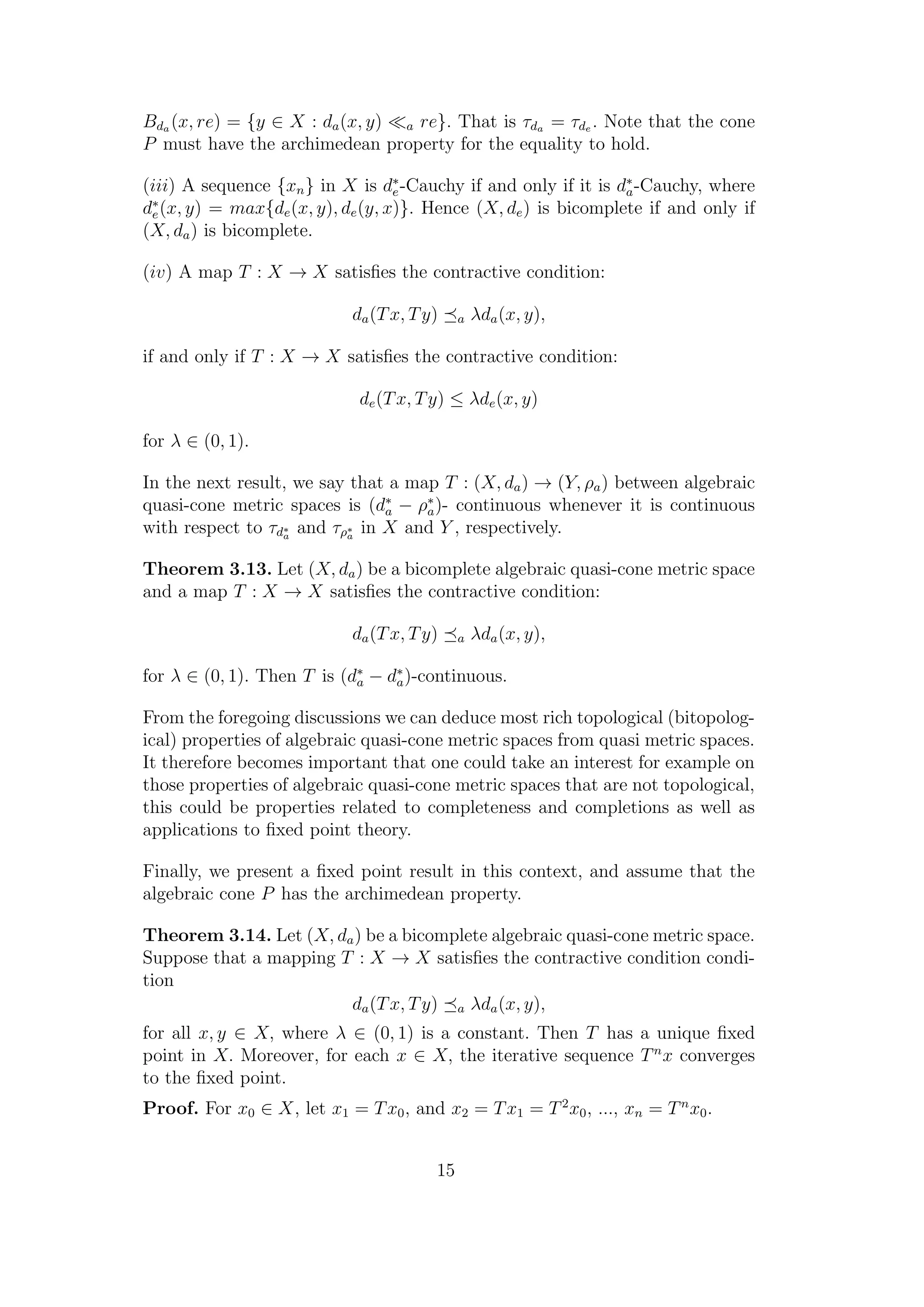 Bda (x, re) = {y ∈ X : da(x, y) a re}. That is τda = τde . Note that the cone
P must have the archimedean property for the equality to hold.
(iii) A sequence {xn} in X is d∗
e-Cauchy if and only if it is d∗
a-Cauchy, where
d∗
e(x, y) = max{de(x, y), de(y, x)}. Hence (X, de) is bicomplete if and only if
(X, da) is bicomplete.
(iv) A map T : X → X satisﬁes the contractive condition:
da(Tx, Ty) a λda(x, y),
if and only if T : X → X satisﬁes the contractive condition:
de(Tx, Ty) ≤ λde(x, y)
for λ ∈ (0, 1).
In the next result, we say that a map T : (X, da) → (Y, ρa) between algebraic
quasi-cone metric spaces is (d∗
a − ρ∗
a)- continuous whenever it is continuous
with respect to τd∗
a
and τρ∗
a
in X and Y , respectively.
Theorem 3.13. Let (X, da) be a bicomplete algebraic quasi-cone metric space
and a map T : X → X satisﬁes the contractive condition:
da(Tx, Ty) a λda(x, y),
for λ ∈ (0, 1). Then T is (d∗
a − d∗
a)-continuous.
From the foregoing discussions we can deduce most rich topological (bitopolog-
ical) properties of algebraic quasi-cone metric spaces from quasi metric spaces.
It therefore becomes important that one could take an interest for example on
those properties of algebraic quasi-cone metric spaces that are not topological,
this could be properties related to completeness and completions as well as
applications to ﬁxed point theory.
Finally, we present a ﬁxed point result in this context, and assume that the
algebraic cone P has the archimedean property.
Theorem 3.14. Let (X, da) be a bicomplete algebraic quasi-cone metric space.
Suppose that a mapping T : X → X satisﬁes the contractive condition condi-
tion
da(Tx, Ty) a λda(x, y),
for all x, y ∈ X, where λ ∈ (0, 1) is a constant. Then T has a unique ﬁxed
point in X. Moreover, for each x ∈ X, the iterative sequence Tn
x converges
to the ﬁxed point.
Proof. For x0 ∈ X, let x1 = Tx0, and x2 = Tx1 = T2
x0, ..., xn = Tn
x0.
15
 
