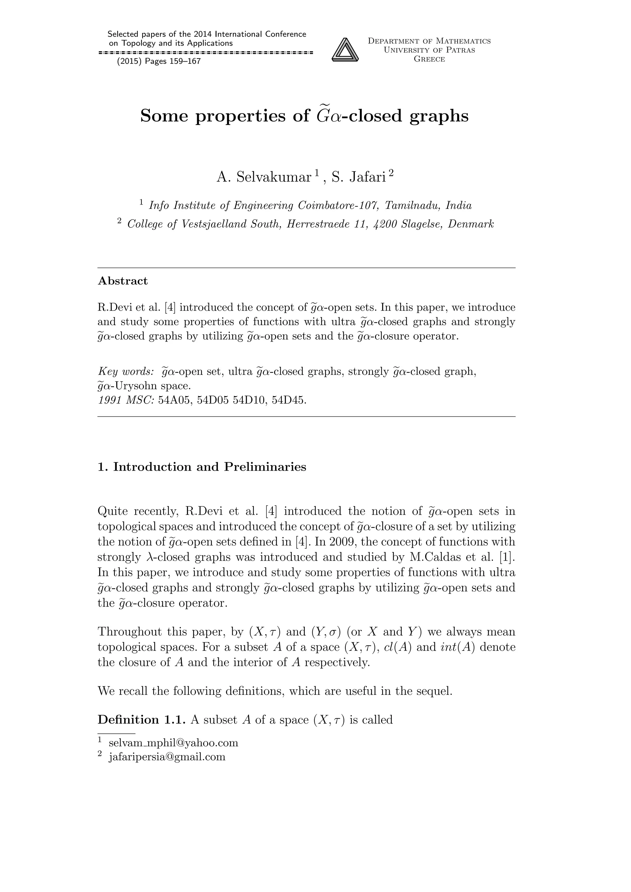 Selected papers of the 2014 International Conference
on Topology and its Applications
(2015) Pages 159–167
Department of Mathematics
University of Patras
Greece
Some properties of Gα-closed graphs
A. Selvakumar 1
, S. Jafari 2
1 Info Institute of Engineering Coimbatore-107, Tamilnadu, India
2 College of Vestsjaelland South, Herrestraede 11, 4200 Slagelse, Denmark
Abstract
R.Devi et al. [4] introduced the concept of gα-open sets. In this paper, we introduce
and study some properties of functions with ultra gα-closed graphs and strongly
gα-closed graphs by utilizing gα-open sets and the gα-closure operator.
Key words: gα-open set, ultra gα-closed graphs, strongly gα-closed graph,
gα-Urysohn space.
1991 MSC: 54A05, 54D05 54D10, 54D45.
1. Introduction and Preliminaries
Quite recently, R.Devi et al. [4] introduced the notion of gα-open sets in
topological spaces and introduced the concept of gα-closure of a set by utilizing
the notion of gα-open sets deﬁned in [4]. In 2009, the concept of functions with
strongly λ-closed graphs was introduced and studied by M.Caldas et al. [1].
In this paper, we introduce and study some properties of functions with ultra
gα-closed graphs and strongly gα-closed graphs by utilizing gα-open sets and
the gα-closure operator.
Throughout this paper, by (X, τ) and (Y, σ) (or X and Y ) we always mean
topological spaces. For a subset A of a space (X, τ), cl(A) and int(A) denote
the closure of A and the interior of A respectively.
We recall the following deﬁnitions, which are useful in the sequel.
Deﬁnition 1.1. A subset A of a space (X, τ) is called
1 selvam mphil@yahoo.com
2 jafaripersia@gmail.com
 