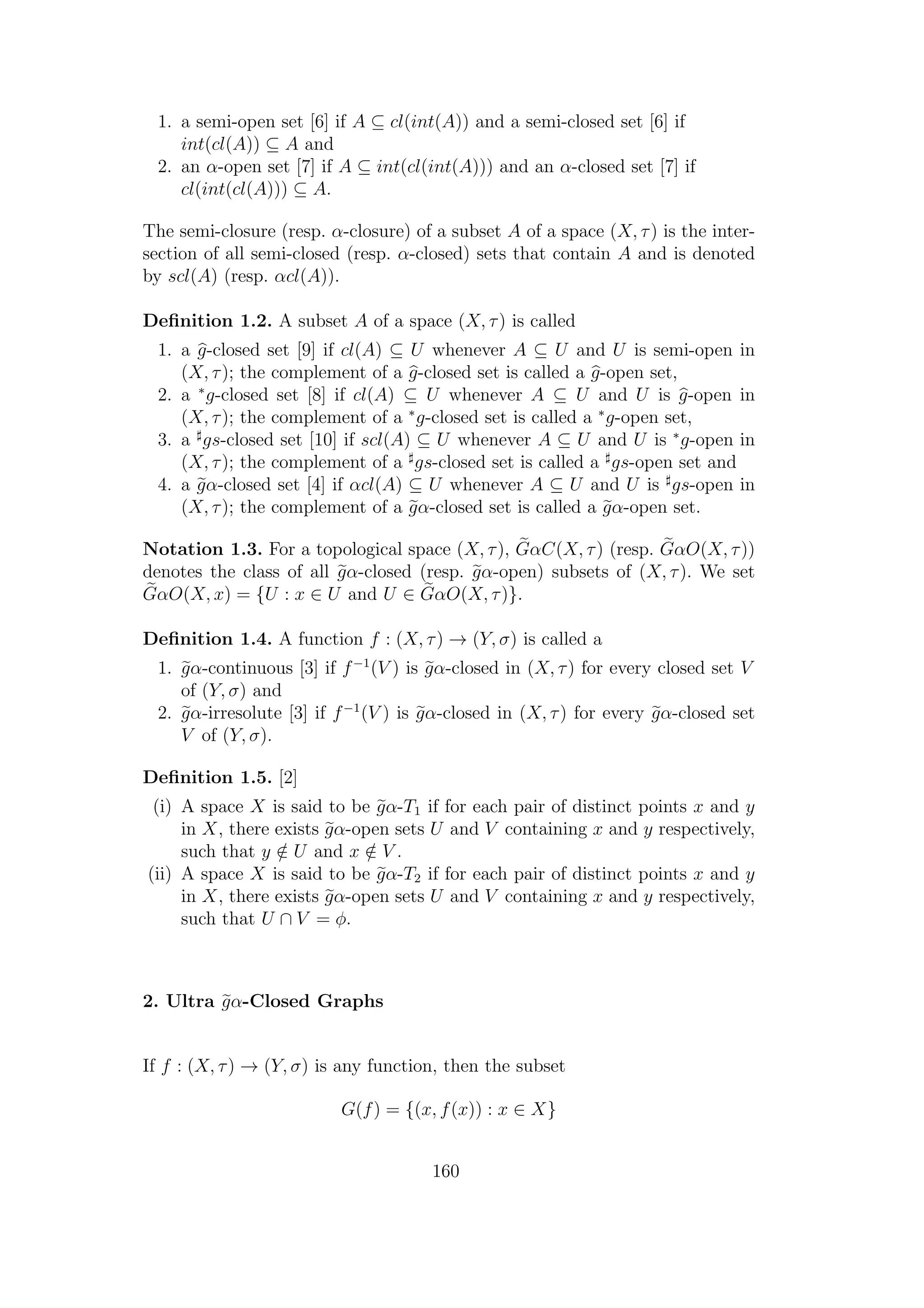 1. a semi-open set [6] if A ⊆ cl(int(A)) and a semi-closed set [6] if
int(cl(A)) ⊆ A and
2. an α-open set [7] if A ⊆ int(cl(int(A))) and an α-closed set [7] if
cl(int(cl(A))) ⊆ A.
The semi-closure (resp. α-closure) of a subset A of a space (X, τ) is the inter-
section of all semi-closed (resp. α-closed) sets that contain A and is denoted
by scl(A) (resp. αcl(A)).
Deﬁnition 1.2. A subset A of a space (X, τ) is called
1. a g-closed set [9] if cl(A) ⊆ U whenever A ⊆ U and U is semi-open in
(X, τ); the complement of a g-closed set is called a g-open set,
2. a ∗
g-closed set [8] if cl(A) ⊆ U whenever A ⊆ U and U is g-open in
(X, τ); the complement of a ∗
g-closed set is called a ∗
g-open set,
3. a gs-closed set [10] if scl(A) ⊆ U whenever A ⊆ U and U is ∗
g-open in
(X, τ); the complement of a gs-closed set is called a gs-open set and
4. a gα-closed set [4] if αcl(A) ⊆ U whenever A ⊆ U and U is gs-open in
(X, τ); the complement of a gα-closed set is called a gα-open set.
Notation 1.3. For a topological space (X, τ), GαC(X, τ) (resp. GαO(X, τ))
denotes the class of all gα-closed (resp. gα-open) subsets of (X, τ). We set
GαO(X, x) = {U : x ∈ U and U ∈ GαO(X, τ)}.
Deﬁnition 1.4. A function f : (X, τ) → (Y, σ) is called a
1. gα-continuous [3] if f−1
(V ) is gα-closed in (X, τ) for every closed set V
of (Y, σ) and
2. gα-irresolute [3] if f−1
(V ) is gα-closed in (X, τ) for every gα-closed set
V of (Y, σ).
Deﬁnition 1.5. [2]
(i) A space X is said to be gα-T1 if for each pair of distinct points x and y
in X, there exists gα-open sets U and V containing x and y respectively,
such that y /∈ U and x /∈ V .
(ii) A space X is said to be gα-T2 if for each pair of distinct points x and y
in X, there exists gα-open sets U and V containing x and y respectively,
such that U ∩ V = φ.
2. Ultra gα-Closed Graphs
If f : (X, τ) → (Y, σ) is any function, then the subset
G(f) = {(x, f(x)) : x ∈ X}
160
 