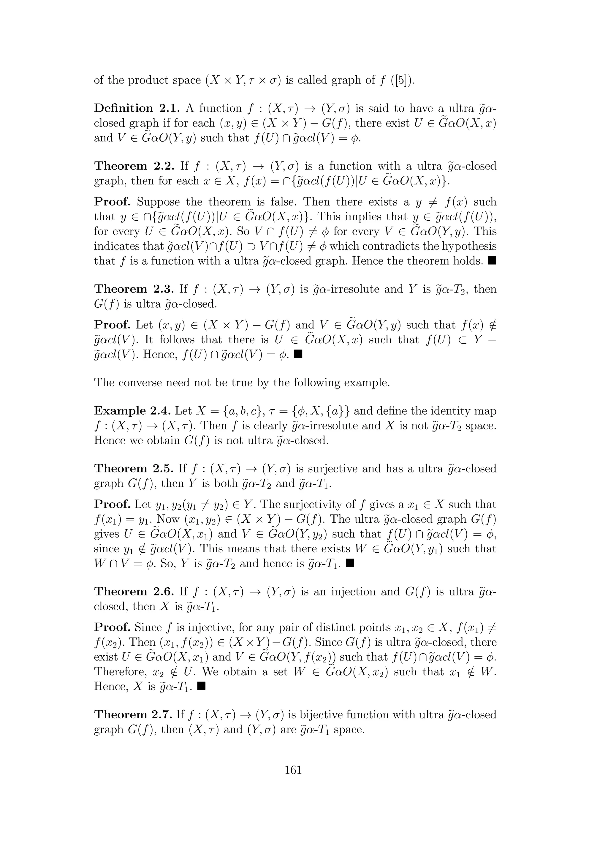of the product space (X × Y, τ × σ) is called graph of f ([5]).
Deﬁnition 2.1. A function f : (X, τ) → (Y, σ) is said to have a ultra gα-
closed graph if for each (x, y) ∈ (X × Y ) − G(f), there exist U ∈ GαO(X, x)
and V ∈ GαO(Y, y) such that f(U) ∩ gαcl(V ) = φ.
Theorem 2.2. If f : (X, τ) → (Y, σ) is a function with a ultra gα-closed
graph, then for each x ∈ X, f(x) = ∩{gαcl(f(U))|U ∈ GαO(X, x)}.
Proof. Suppose the theorem is false. Then there exists a y = f(x) such
that y ∈ ∩{gαcl(f(U))|U ∈ GαO(X, x)}. This implies that y ∈ gαcl(f(U)),
for every U ∈ GαO(X, x). So V ∩ f(U) = φ for every V ∈ GαO(Y, y). This
indicates that gαcl(V )∩f(U) ⊃ V ∩f(U) = φ which contradicts the hypothesis
that f is a function with a ultra gα-closed graph. Hence the theorem holds.
Theorem 2.3. If f : (X, τ) → (Y, σ) is gα-irresolute and Y is gα-T2, then
G(f) is ultra gα-closed.
Proof. Let (x, y) ∈ (X × Y ) − G(f) and V ∈ GαO(Y, y) such that f(x) /∈
gαcl(V ). It follows that there is U ∈ GαO(X, x) such that f(U) ⊂ Y −
gαcl(V ). Hence, f(U) ∩ gαcl(V ) = φ.
The converse need not be true by the following example.
Example 2.4. Let X = {a, b, c}, τ = {φ, X, {a}} and deﬁne the identity map
f : (X, τ) → (X, τ). Then f is clearly gα-irresolute and X is not gα-T2 space.
Hence we obtain G(f) is not ultra gα-closed.
Theorem 2.5. If f : (X, τ) → (Y, σ) is surjective and has a ultra gα-closed
graph G(f), then Y is both gα-T2 and gα-T1.
Proof. Let y1, y2(y1 = y2) ∈ Y . The surjectivity of f gives a x1 ∈ X such that
f(x1) = y1. Now (x1, y2) ∈ (X × Y ) − G(f). The ultra gα-closed graph G(f)
gives U ∈ GαO(X, x1) and V ∈ GαO(Y, y2) such that f(U) ∩ gαcl(V ) = φ,
since y1 /∈ gαcl(V ). This means that there exists W ∈ GαO(Y, y1) such that
W ∩ V = φ. So, Y is gα-T2 and hence is gα-T1.
Theorem 2.6. If f : (X, τ) → (Y, σ) is an injection and G(f) is ultra gα-
closed, then X is gα-T1.
Proof. Since f is injective, for any pair of distinct points x1, x2 ∈ X, f(x1) =
f(x2). Then (x1, f(x2)) ∈ (X ×Y )−G(f). Since G(f) is ultra gα-closed, there
exist U ∈ GαO(X, x1) and V ∈ GαO(Y, f(x2)) such that f(U)∩gαcl(V ) = φ.
Therefore, x2 /∈ U. We obtain a set W ∈ GαO(X, x2) such that x1 /∈ W.
Hence, X is gα-T1.
Theorem 2.7. If f : (X, τ) → (Y, σ) is bijective function with ultra gα-closed
graph G(f), then (X, τ) and (Y, σ) are gα-T1 space.
161
 