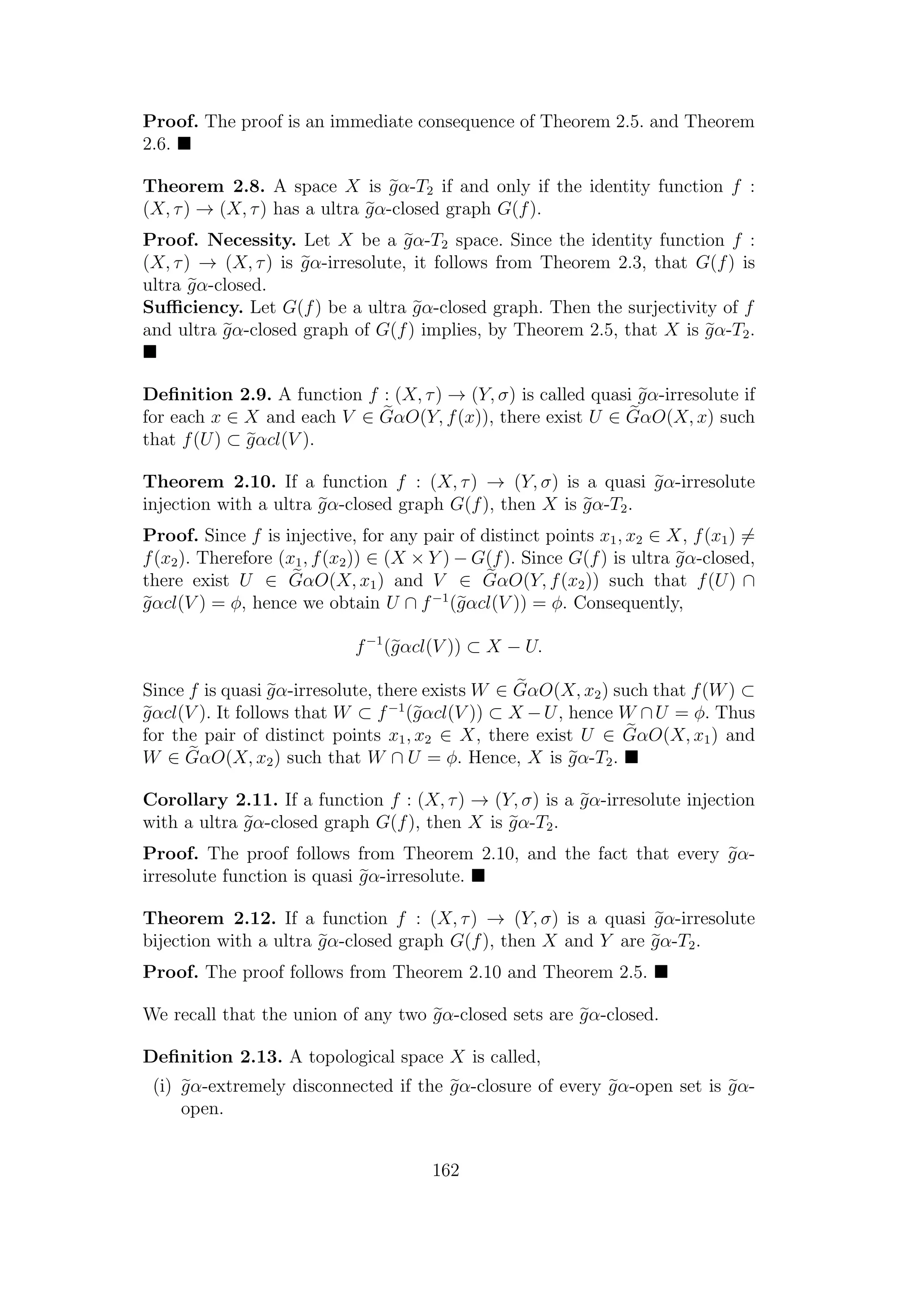 Proof. The proof is an immediate consequence of Theorem 2.5. and Theorem
2.6.
Theorem 2.8. A space X is gα-T2 if and only if the identity function f :
(X, τ) → (X, τ) has a ultra gα-closed graph G(f).
Proof. Necessity. Let X be a gα-T2 space. Since the identity function f :
(X, τ) → (X, τ) is gα-irresolute, it follows from Theorem 2.3, that G(f) is
ultra gα-closed.
Suﬃciency. Let G(f) be a ultra gα-closed graph. Then the surjectivity of f
and ultra gα-closed graph of G(f) implies, by Theorem 2.5, that X is gα-T2.
Deﬁnition 2.9. A function f : (X, τ) → (Y, σ) is called quasi gα-irresolute if
for each x ∈ X and each V ∈ GαO(Y, f(x)), there exist U ∈ GαO(X, x) such
that f(U) ⊂ gαcl(V ).
Theorem 2.10. If a function f : (X, τ) → (Y, σ) is a quasi gα-irresolute
injection with a ultra gα-closed graph G(f), then X is gα-T2.
Proof. Since f is injective, for any pair of distinct points x1, x2 ∈ X, f(x1) =
f(x2). Therefore (x1, f(x2)) ∈ (X × Y ) − G(f). Since G(f) is ultra gα-closed,
there exist U ∈ GαO(X, x1) and V ∈ GαO(Y, f(x2)) such that f(U) ∩
gαcl(V ) = φ, hence we obtain U ∩ f−1
(gαcl(V )) = φ. Consequently,
f−1
(gαcl(V )) ⊂ X − U.
Since f is quasi gα-irresolute, there exists W ∈ GαO(X, x2) such that f(W) ⊂
gαcl(V ). It follows that W ⊂ f−1
(gαcl(V )) ⊂ X −U, hence W ∩U = φ. Thus
for the pair of distinct points x1, x2 ∈ X, there exist U ∈ GαO(X, x1) and
W ∈ GαO(X, x2) such that W ∩ U = φ. Hence, X is gα-T2.
Corollary 2.11. If a function f : (X, τ) → (Y, σ) is a gα-irresolute injection
with a ultra gα-closed graph G(f), then X is gα-T2.
Proof. The proof follows from Theorem 2.10, and the fact that every gα-
irresolute function is quasi gα-irresolute.
Theorem 2.12. If a function f : (X, τ) → (Y, σ) is a quasi gα-irresolute
bijection with a ultra gα-closed graph G(f), then X and Y are gα-T2.
Proof. The proof follows from Theorem 2.10 and Theorem 2.5.
We recall that the union of any two gα-closed sets are gα-closed.
Deﬁnition 2.13. A topological space X is called,
(i) gα-extremely disconnected if the gα-closure of every gα-open set is gα-
open.
162
 