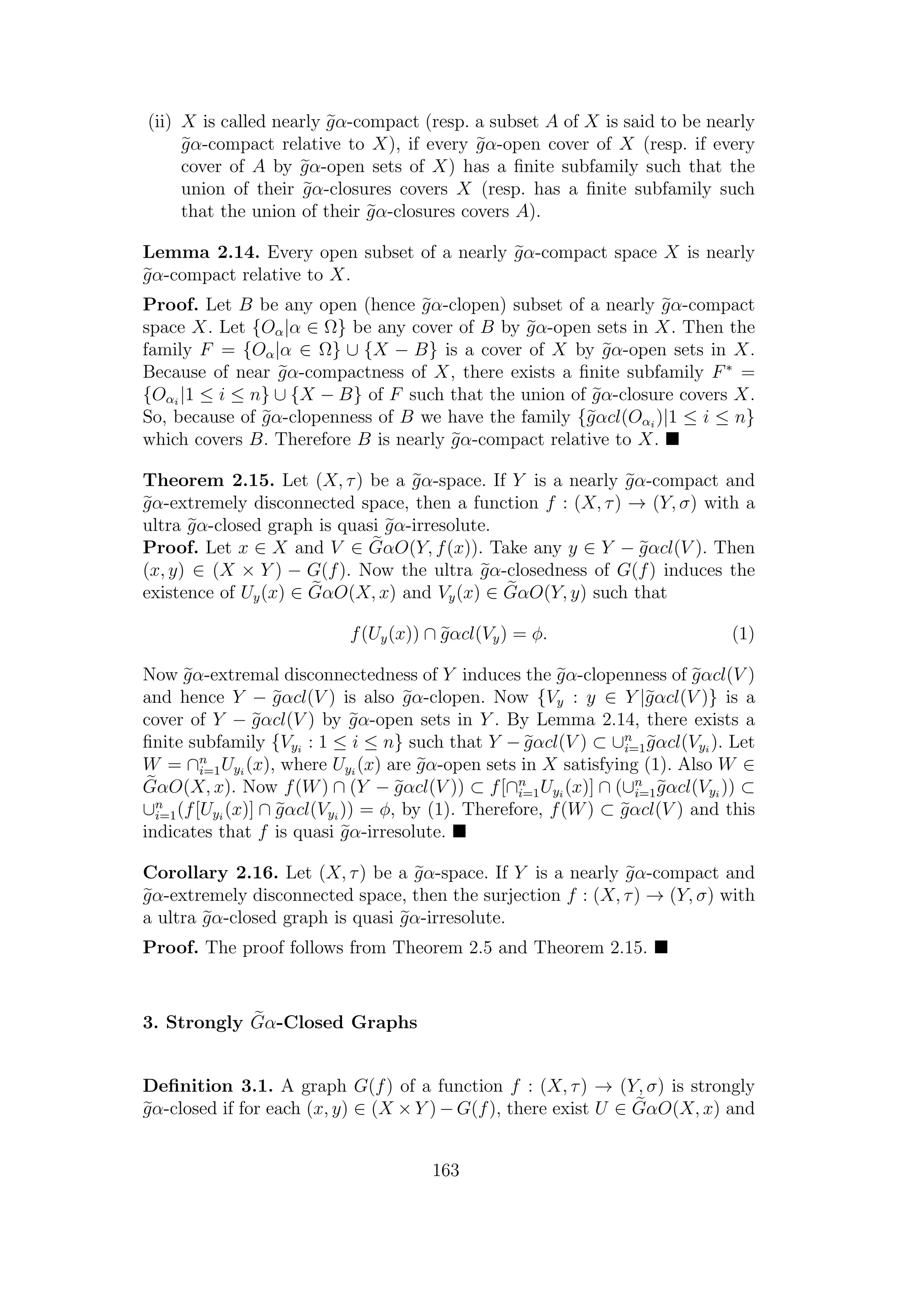 (ii) X is called nearly gα-compact (resp. a subset A of X is said to be nearly
gα-compact relative to X), if every gα-open cover of X (resp. if every
cover of A by gα-open sets of X) has a ﬁnite subfamily such that the
union of their gα-closures covers X (resp. has a ﬁnite subfamily such
that the union of their gα-closures covers A).
Lemma 2.14. Every open subset of a nearly gα-compact space X is nearly
gα-compact relative to X.
Proof. Let B be any open (hence gα-clopen) subset of a nearly gα-compact
space X. Let {Oα|α ∈ Ω} be any cover of B by gα-open sets in X. Then the
family F = {Oα|α ∈ Ω} ∪ {X − B} is a cover of X by gα-open sets in X.
Because of near gα-compactness of X, there exists a ﬁnite subfamily F∗
=
{Oαi
|1 ≤ i ≤ n} ∪ {X − B} of F such that the union of gα-closure covers X.
So, because of gα-clopenness of B we have the family {gαcl(Oαi
)|1 ≤ i ≤ n}
which covers B. Therefore B is nearly gα-compact relative to X.
Theorem 2.15. Let (X, τ) be a gα-space. If Y is a nearly gα-compact and
gα-extremely disconnected space, then a function f : (X, τ) → (Y, σ) with a
ultra gα-closed graph is quasi gα-irresolute.
Proof. Let x ∈ X and V ∈ GαO(Y, f(x)). Take any y ∈ Y − gαcl(V ). Then
(x, y) ∈ (X × Y ) − G(f). Now the ultra gα-closedness of G(f) induces the
existence of Uy(x) ∈ GαO(X, x) and Vy(x) ∈ GαO(Y, y) such that
f(Uy(x)) ∩ gαcl(Vy) = φ. (1)
Now gα-extremal disconnectedness of Y induces the gα-clopenness of gαcl(V )
and hence Y − gαcl(V ) is also gα-clopen. Now {Vy : y ∈ Y |gαcl(V )} is a
cover of Y − gαcl(V ) by gα-open sets in Y . By Lemma 2.14, there exists a
ﬁnite subfamily {Vyi
: 1 ≤ i ≤ n} such that Y − gαcl(V ) ⊂ ∪n
i=1gαcl(Vyi
). Let
W = ∩n
i=1Uyi
(x), where Uyi
(x) are gα-open sets in X satisfying (1). Also W ∈
GαO(X, x). Now f(W) ∩ (Y − gαcl(V )) ⊂ f[∩n
i=1Uyi
(x)] ∩ (∪n
i=1gαcl(Vyi
)) ⊂
∪n
i=1(f[Uyi
(x)] ∩ gαcl(Vyi
)) = φ, by (1). Therefore, f(W) ⊂ gαcl(V ) and this
indicates that f is quasi gα-irresolute.
Corollary 2.16. Let (X, τ) be a gα-space. If Y is a nearly gα-compact and
gα-extremely disconnected space, then the surjection f : (X, τ) → (Y, σ) with
a ultra gα-closed graph is quasi gα-irresolute.
Proof. The proof follows from Theorem 2.5 and Theorem 2.15.
3. Strongly Gα-Closed Graphs
Deﬁnition 3.1. A graph G(f) of a function f : (X, τ) → (Y, σ) is strongly
gα-closed if for each (x, y) ∈ (X × Y ) − G(f), there exist U ∈ GαO(X, x) and
163
 