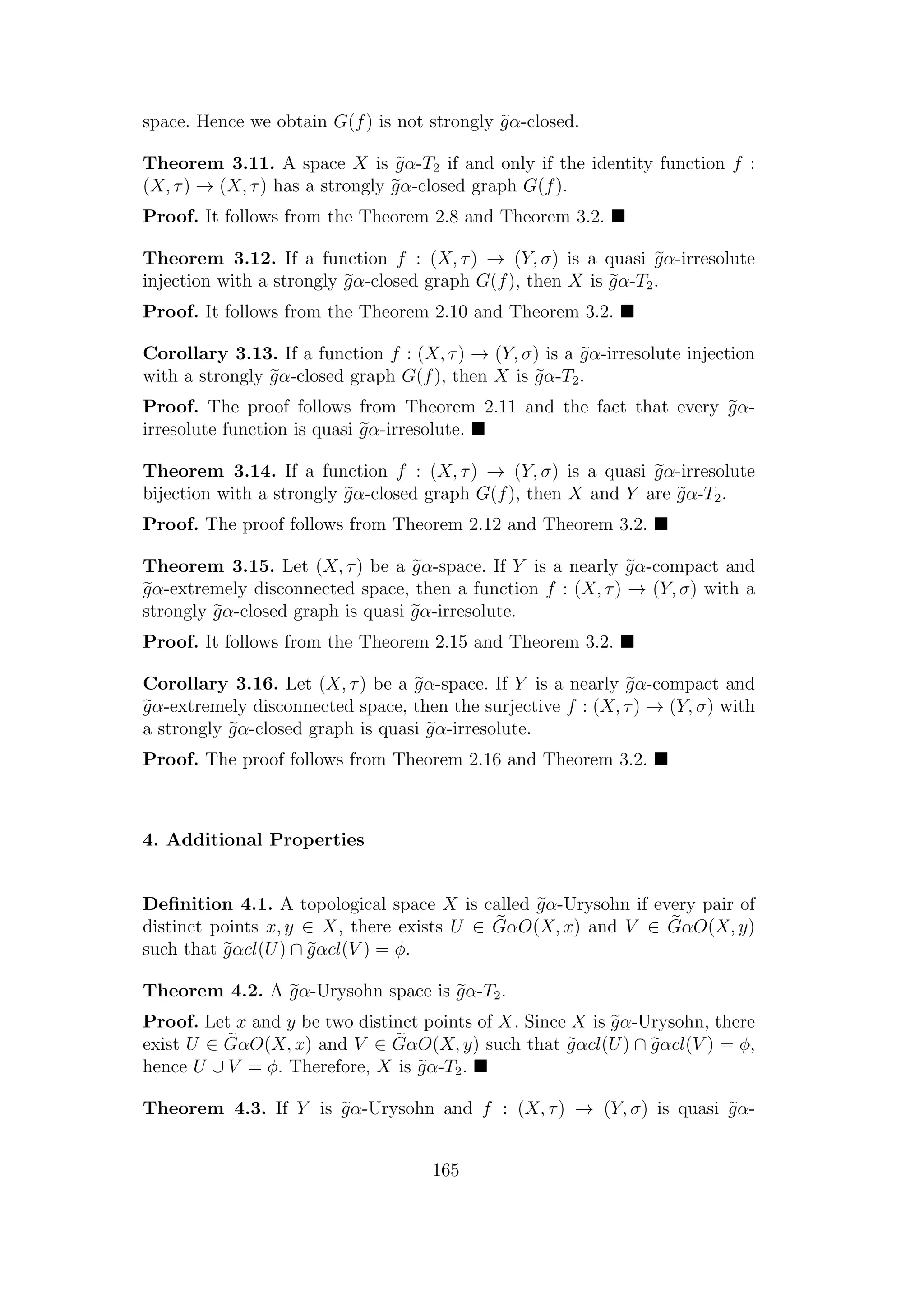 space. Hence we obtain G(f) is not strongly gα-closed.
Theorem 3.11. A space X is gα-T2 if and only if the identity function f :
(X, τ) → (X, τ) has a strongly gα-closed graph G(f).
Proof. It follows from the Theorem 2.8 and Theorem 3.2.
Theorem 3.12. If a function f : (X, τ) → (Y, σ) is a quasi gα-irresolute
injection with a strongly gα-closed graph G(f), then X is gα-T2.
Proof. It follows from the Theorem 2.10 and Theorem 3.2.
Corollary 3.13. If a function f : (X, τ) → (Y, σ) is a gα-irresolute injection
with a strongly gα-closed graph G(f), then X is gα-T2.
Proof. The proof follows from Theorem 2.11 and the fact that every gα-
irresolute function is quasi gα-irresolute.
Theorem 3.14. If a function f : (X, τ) → (Y, σ) is a quasi gα-irresolute
bijection with a strongly gα-closed graph G(f), then X and Y are gα-T2.
Proof. The proof follows from Theorem 2.12 and Theorem 3.2.
Theorem 3.15. Let (X, τ) be a gα-space. If Y is a nearly gα-compact and
gα-extremely disconnected space, then a function f : (X, τ) → (Y, σ) with a
strongly gα-closed graph is quasi gα-irresolute.
Proof. It follows from the Theorem 2.15 and Theorem 3.2.
Corollary 3.16. Let (X, τ) be a gα-space. If Y is a nearly gα-compact and
gα-extremely disconnected space, then the surjective f : (X, τ) → (Y, σ) with
a strongly gα-closed graph is quasi gα-irresolute.
Proof. The proof follows from Theorem 2.16 and Theorem 3.2.
4. Additional Properties
Deﬁnition 4.1. A topological space X is called gα-Urysohn if every pair of
distinct points x, y ∈ X, there exists U ∈ GαO(X, x) and V ∈ GαO(X, y)
such that gαcl(U) ∩ gαcl(V ) = φ.
Theorem 4.2. A gα-Urysohn space is gα-T2.
Proof. Let x and y be two distinct points of X. Since X is gα-Urysohn, there
exist U ∈ GαO(X, x) and V ∈ GαO(X, y) such that gαcl(U) ∩ gαcl(V ) = φ,
hence U ∪ V = φ. Therefore, X is gα-T2.
Theorem 4.3. If Y is gα-Urysohn and f : (X, τ) → (Y, σ) is quasi gα-
165
 