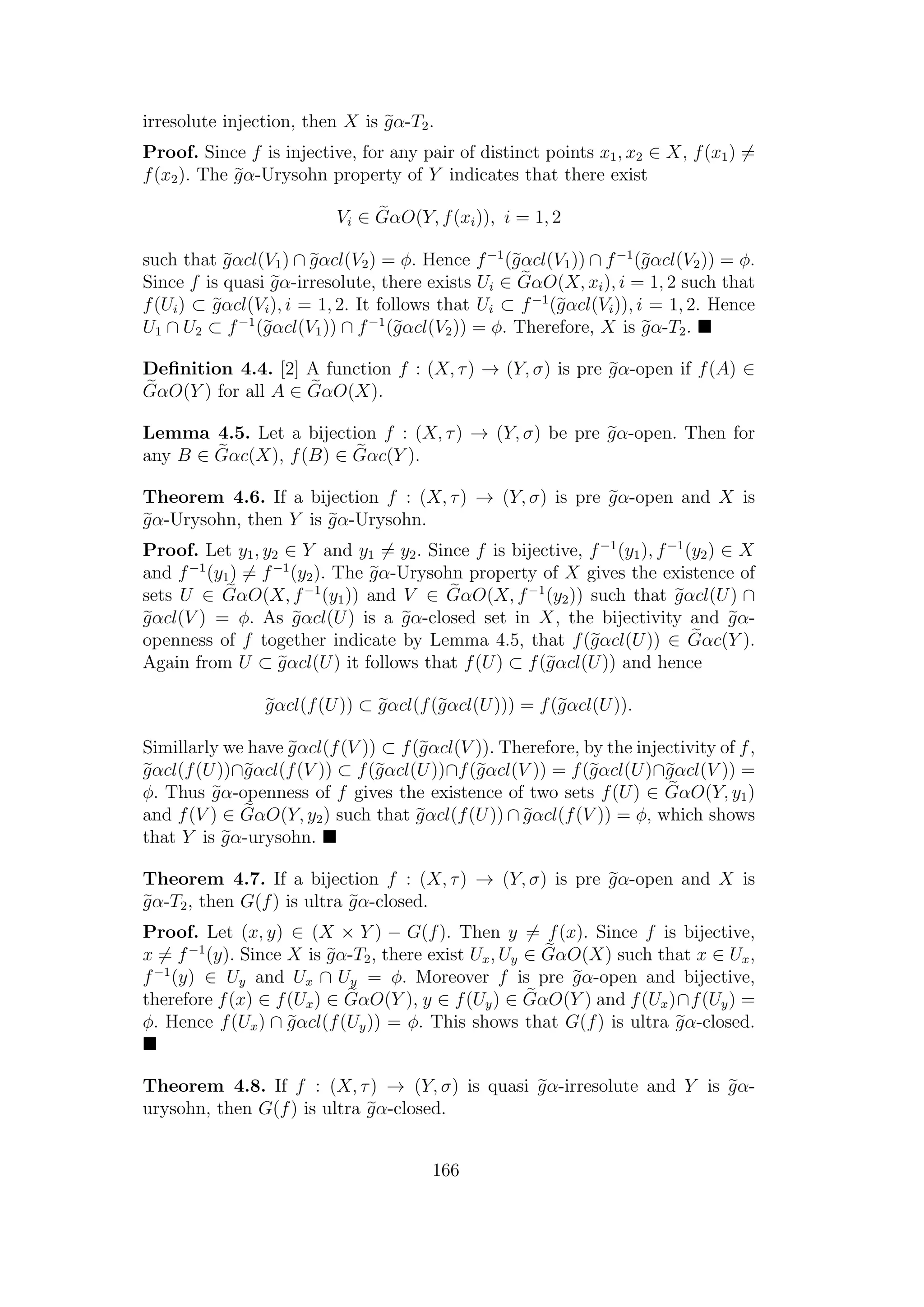 irresolute injection, then X is gα-T2.
Proof. Since f is injective, for any pair of distinct points x1, x2 ∈ X, f(x1) =
f(x2). The gα-Urysohn property of Y indicates that there exist
Vi ∈ GαO(Y, f(xi)), i = 1, 2
such that gαcl(V1) ∩ gαcl(V2) = φ. Hence f−1
(gαcl(V1)) ∩ f−1
(gαcl(V2)) = φ.
Since f is quasi gα-irresolute, there exists Ui ∈ GαO(X, xi), i = 1, 2 such that
f(Ui) ⊂ gαcl(Vi), i = 1, 2. It follows that Ui ⊂ f−1
(gαcl(Vi)), i = 1, 2. Hence
U1 ∩ U2 ⊂ f−1
(gαcl(V1)) ∩ f−1
(gαcl(V2)) = φ. Therefore, X is gα-T2.
Deﬁnition 4.4. [2] A function f : (X, τ) → (Y, σ) is pre gα-open if f(A) ∈
GαO(Y ) for all A ∈ GαO(X).
Lemma 4.5. Let a bijection f : (X, τ) → (Y, σ) be pre gα-open. Then for
any B ∈ Gαc(X), f(B) ∈ Gαc(Y ).
Theorem 4.6. If a bijection f : (X, τ) → (Y, σ) is pre gα-open and X is
gα-Urysohn, then Y is gα-Urysohn.
Proof. Let y1, y2 ∈ Y and y1 = y2. Since f is bijective, f−1
(y1), f−1
(y2) ∈ X
and f−1
(y1) = f−1
(y2). The gα-Urysohn property of X gives the existence of
sets U ∈ GαO(X, f−1
(y1)) and V ∈ GαO(X, f−1
(y2)) such that gαcl(U) ∩
gαcl(V ) = φ. As gαcl(U) is a gα-closed set in X, the bijectivity and gα-
openness of f together indicate by Lemma 4.5, that f(gαcl(U)) ∈ Gαc(Y ).
Again from U ⊂ gαcl(U) it follows that f(U) ⊂ f(gαcl(U)) and hence
gαcl(f(U)) ⊂ gαcl(f(gαcl(U))) = f(gαcl(U)).
Simillarly we have gαcl(f(V )) ⊂ f(gαcl(V )). Therefore, by the injectivity of f,
gαcl(f(U))∩gαcl(f(V )) ⊂ f(gαcl(U))∩f(gαcl(V )) = f(gαcl(U)∩gαcl(V )) =
φ. Thus gα-openness of f gives the existence of two sets f(U) ∈ GαO(Y, y1)
and f(V ) ∈ GαO(Y, y2) such that gαcl(f(U)) ∩ gαcl(f(V )) = φ, which shows
that Y is gα-urysohn.
Theorem 4.7. If a bijection f : (X, τ) → (Y, σ) is pre gα-open and X is
gα-T2, then G(f) is ultra gα-closed.
Proof. Let (x, y) ∈ (X × Y ) − G(f). Then y = f(x). Since f is bijective,
x = f−1
(y). Since X is gα-T2, there exist Ux, Uy ∈ GαO(X) such that x ∈ Ux,
f−1
(y) ∈ Uy and Ux ∩ Uy = φ. Moreover f is pre gα-open and bijective,
therefore f(x) ∈ f(Ux) ∈ GαO(Y ), y ∈ f(Uy) ∈ GαO(Y ) and f(Ux)∩f(Uy) =
φ. Hence f(Ux) ∩ gαcl(f(Uy)) = φ. This shows that G(f) is ultra gα-closed.
Theorem 4.8. If f : (X, τ) → (Y, σ) is quasi gα-irresolute and Y is gα-
urysohn, then G(f) is ultra gα-closed.
166
 