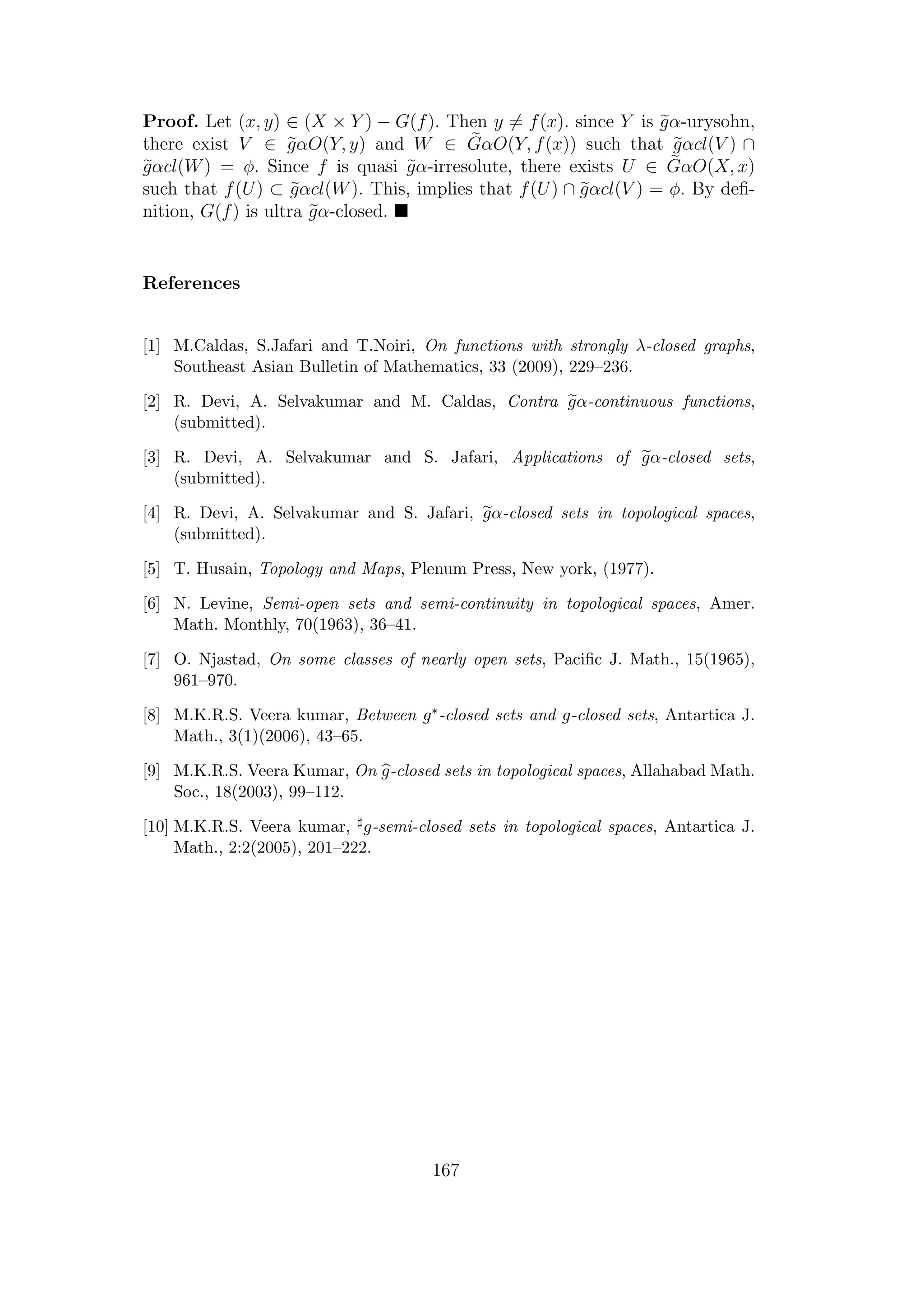 Proof. Let (x, y) ∈ (X × Y ) − G(f). Then y = f(x). since Y is gα-urysohn,
there exist V ∈ gαO(Y, y) and W ∈ GαO(Y, f(x)) such that gαcl(V ) ∩
gαcl(W) = φ. Since f is quasi gα-irresolute, there exists U ∈ GαO(X, x)
such that f(U) ⊂ gαcl(W). This, implies that f(U) ∩ gαcl(V ) = φ. By deﬁ-
nition, G(f) is ultra gα-closed.
References
[1] M.Caldas, S.Jafari and T.Noiri, On functions with strongly λ-closed graphs,
Southeast Asian Bulletin of Mathematics, 33 (2009), 229–236.
[2] R. Devi, A. Selvakumar and M. Caldas, Contra gα-continuous functions,
(submitted).
[3] R. Devi, A. Selvakumar and S. Jafari, Applications of gα-closed sets,
(submitted).
[4] R. Devi, A. Selvakumar and S. Jafari, gα-closed sets in topological spaces,
(submitted).
[5] T. Husain, Topology and Maps, Plenum Press, New york, (1977).
[6] N. Levine, Semi-open sets and semi-continuity in topological spaces, Amer.
Math. Monthly, 70(1963), 36–41.
[7] O. Njastad, On some classes of nearly open sets, Paciﬁc J. Math., 15(1965),
961–970.
[8] M.K.R.S. Veera kumar, Between g∗-closed sets and g-closed sets, Antartica J.
Math., 3(1)(2006), 43–65.
[9] M.K.R.S. Veera Kumar, On g-closed sets in topological spaces, Allahabad Math.
Soc., 18(2003), 99–112.
[10] M.K.R.S. Veera kumar, g-semi-closed sets in topological spaces, Antartica J.
Math., 2:2(2005), 201–222.
167
 