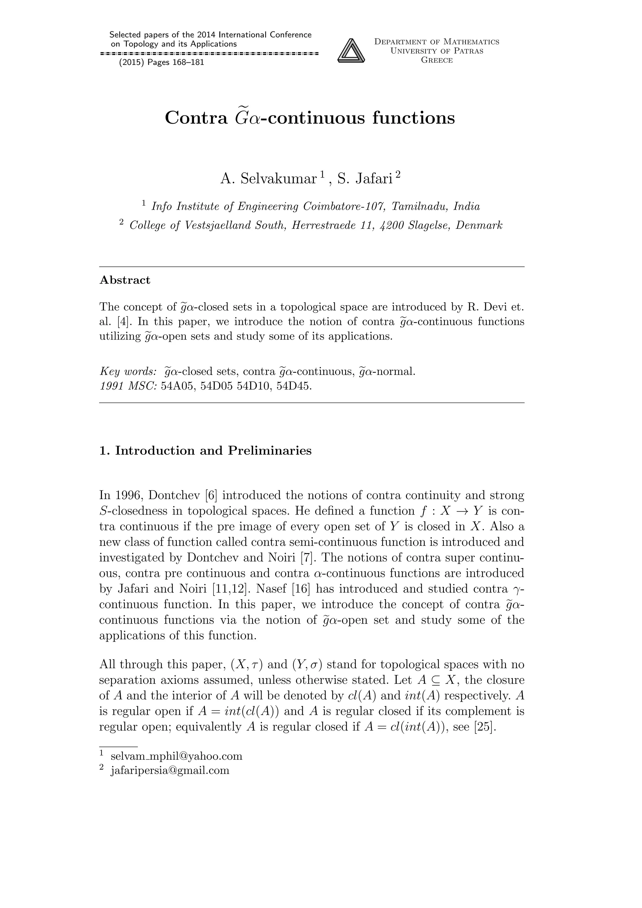 Selected papers of the 2014 International Conference
on Topology and its Applications
(2015) Pages 168–181
Department of Mathematics
University of Patras
Greece
Contra Gα-continuous functions
A. Selvakumar 1
, S. Jafari 2
1 Info Institute of Engineering Coimbatore-107, Tamilnadu, India
2 College of Vestsjaelland South, Herrestraede 11, 4200 Slagelse, Denmark
Abstract
The concept of gα-closed sets in a topological space are introduced by R. Devi et.
al. [4]. In this paper, we introduce the notion of contra gα-continuous functions
utilizing gα-open sets and study some of its applications.
Key words: gα-closed sets, contra gα-continuous, gα-normal.
1991 MSC: 54A05, 54D05 54D10, 54D45.
1. Introduction and Preliminaries
In 1996, Dontchev [6] introduced the notions of contra continuity and strong
S-closedness in topological spaces. He deﬁned a function f : X → Y is con-
tra continuous if the pre image of every open set of Y is closed in X. Also a
new class of function called contra semi-continuous function is introduced and
investigated by Dontchev and Noiri [7]. The notions of contra super continu-
ous, contra pre continuous and contra α-continuous functions are introduced
by Jafari and Noiri [11,12]. Nasef [16] has introduced and studied contra γ-
continuous function. In this paper, we introduce the concept of contra gα-
continuous functions via the notion of gα-open set and study some of the
applications of this function.
All through this paper, (X, τ) and (Y, σ) stand for topological spaces with no
separation axioms assumed, unless otherwise stated. Let A ⊆ X, the closure
of A and the interior of A will be denoted by cl(A) and int(A) respectively. A
is regular open if A = int(cl(A)) and A is regular closed if its complement is
regular open; equivalently A is regular closed if A = cl(int(A)), see [25].
1 selvam mphil@yahoo.com
2 jafaripersia@gmail.com
 