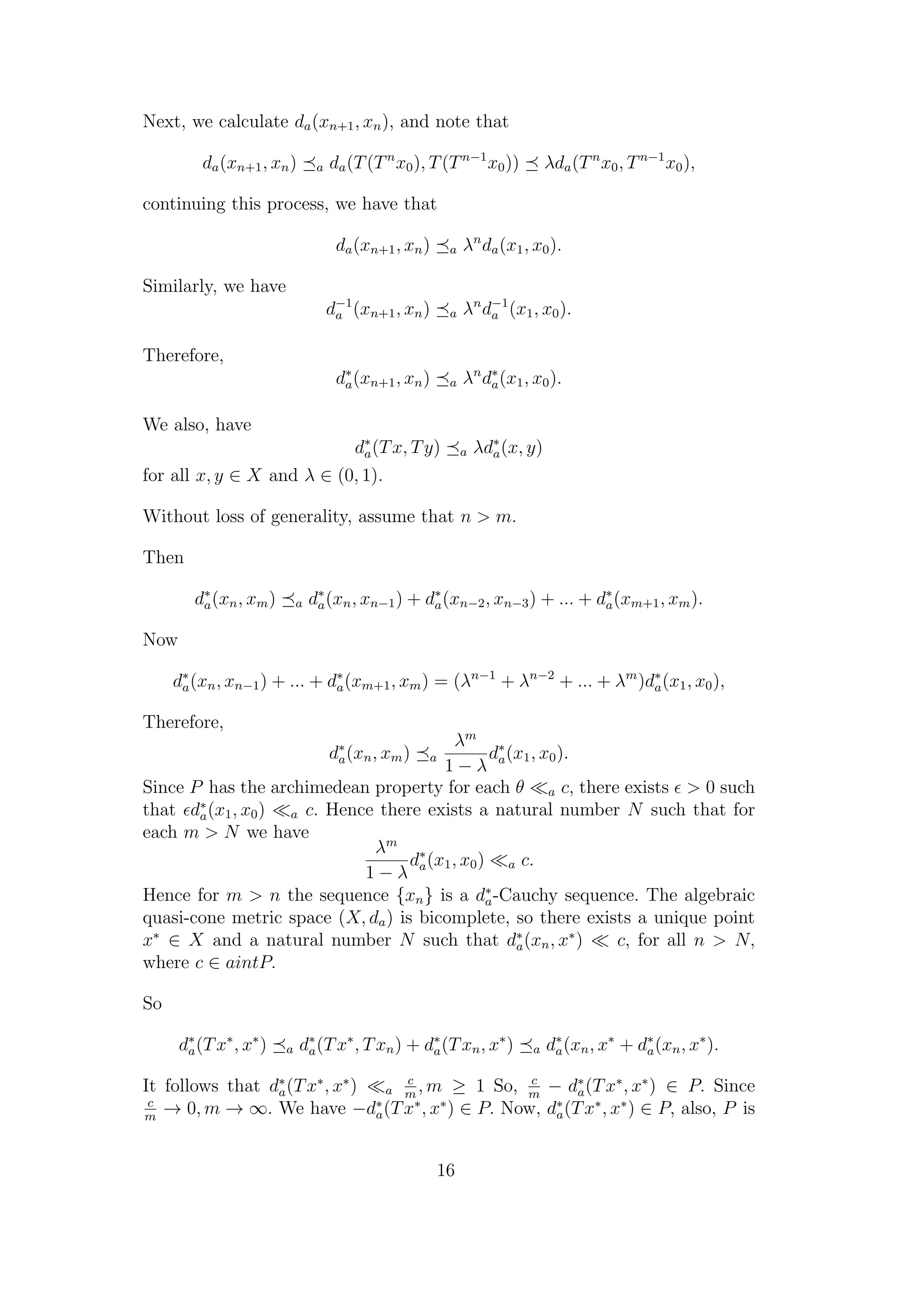 Next, we calculate da(xn+1, xn), and note that
da(xn+1, xn) a da(T(Tn
x0), T(Tn−1
x0)) λda(Tn
x0, Tn−1
x0),
continuing this process, we have that
da(xn+1, xn) a λn
da(x1, x0).
Similarly, we have
d−1
a (xn+1, xn) a λn
d−1
a (x1, x0).
Therefore,
d∗
a(xn+1, xn) a λn
d∗
a(x1, x0).
We also, have
d∗
a(Tx, Ty) a λd∗
a(x, y)
for all x, y ∈ X and λ ∈ (0, 1).
Without loss of generality, assume that n > m.
Then
d∗
a(xn, xm) a d∗
a(xn, xn−1) + d∗
a(xn−2, xn−3) + ... + d∗
a(xm+1, xm).
Now
d∗
a(xn, xn−1) + ... + d∗
a(xm+1, xm) = (λn−1
+ λn−2
+ ... + λm
)d∗
a(x1, x0),
Therefore,
d∗
a(xn, xm) a
λm
1 − λ
d∗
a(x1, x0).
Since P has the archimedean property for each θ a c, there exists > 0 such
that d∗
a(x1, x0) a c. Hence there exists a natural number N such that for
each m > N we have
λm
1 − λ
d∗
a(x1, x0) a c.
Hence for m > n the sequence {xn} is a d∗
a-Cauchy sequence. The algebraic
quasi-cone metric space (X, da) is bicomplete, so there exists a unique point
x∗
∈ X and a natural number N such that d∗
a(xn, x∗
) c, for all n > N,
where c ∈ aintP.
So
d∗
a(Tx∗
, x∗
) a d∗
a(Tx∗
, Txn) + d∗
a(Txn, x∗
) a d∗
a(xn, x∗
+ d∗
a(xn, x∗
).
It follows that d∗
a(Tx∗
, x∗
) a
c
m
, m ≥ 1 So, c
m
− d∗
a(Tx∗
, x∗
) ∈ P. Since
c
m
→ 0, m → ∞. We have −d∗
a(Tx∗
, x∗
) ∈ P. Now, d∗
a(Tx∗
, x∗
) ∈ P, also, P is
16
 