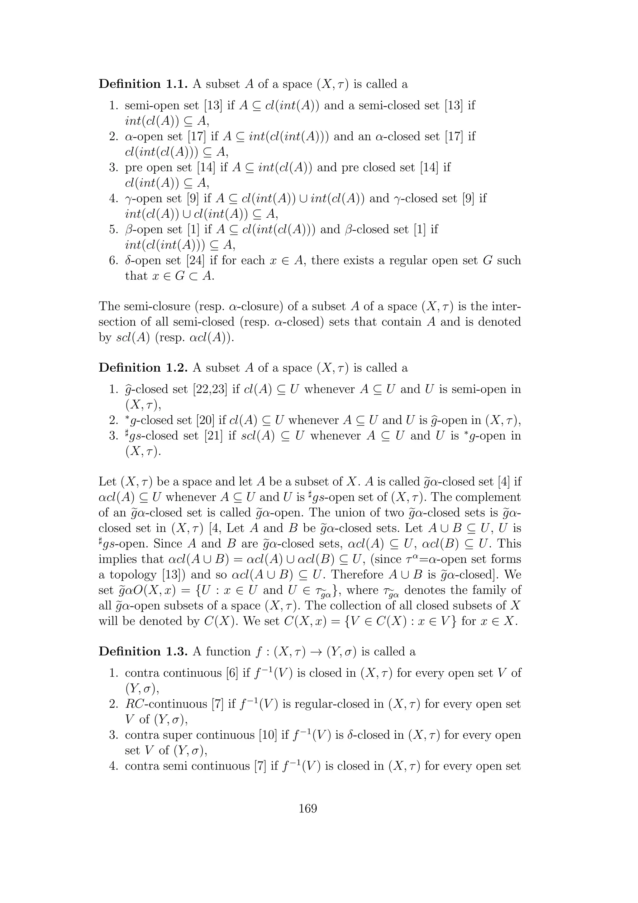 Deﬁnition 1.1. A subset A of a space (X, τ) is called a
1. semi-open set [13] if A ⊆ cl(int(A)) and a semi-closed set [13] if
int(cl(A)) ⊆ A,
2. α-open set [17] if A ⊆ int(cl(int(A))) and an α-closed set [17] if
cl(int(cl(A))) ⊆ A,
3. pre open set [14] if A ⊆ int(cl(A)) and pre closed set [14] if
cl(int(A)) ⊆ A,
4. γ-open set [9] if A ⊆ cl(int(A)) ∪ int(cl(A)) and γ-closed set [9] if
int(cl(A)) ∪ cl(int(A)) ⊆ A,
5. β-open set [1] if A ⊆ cl(int(cl(A))) and β-closed set [1] if
int(cl(int(A))) ⊆ A,
6. δ-open set [24] if for each x ∈ A, there exists a regular open set G such
that x ∈ G ⊂ A.
The semi-closure (resp. α-closure) of a subset A of a space (X, τ) is the inter-
section of all semi-closed (resp. α-closed) sets that contain A and is denoted
by scl(A) (resp. αcl(A)).
Deﬁnition 1.2. A subset A of a space (X, τ) is called a
1. g-closed set [22,23] if cl(A) ⊆ U whenever A ⊆ U and U is semi-open in
(X, τ),
2. ∗
g-closed set [20] if cl(A) ⊆ U whenever A ⊆ U and U is g-open in (X, τ),
3. gs-closed set [21] if scl(A) ⊆ U whenever A ⊆ U and U is ∗
g-open in
(X, τ).
Let (X, τ) be a space and let A be a subset of X. A is called gα-closed set [4] if
αcl(A) ⊆ U whenever A ⊆ U and U is gs-open set of (X, τ). The complement
of an gα-closed set is called gα-open. The union of two gα-closed sets is gα-
closed set in (X, τ) [4, Let A and B be gα-closed sets. Let A ∪ B ⊆ U, U is
gs-open. Since A and B are gα-closed sets, αcl(A) ⊆ U, αcl(B) ⊆ U. This
implies that αcl(A ∪ B) = αcl(A) ∪ αcl(B) ⊆ U, (since τα
=α-open set forms
a topology [13]) and so αcl(A ∪ B) ⊆ U. Therefore A ∪ B is gα-closed]. We
set gαO(X, x) = {U : x ∈ U and U ∈ τgα}, where τgα denotes the family of
all gα-open subsets of a space (X, τ). The collection of all closed subsets of X
will be denoted by C(X). We set C(X, x) = {V ∈ C(X) : x ∈ V } for x ∈ X.
Deﬁnition 1.3. A function f : (X, τ) → (Y, σ) is called a
1. contra continuous [6] if f−1
(V ) is closed in (X, τ) for every open set V of
(Y, σ),
2. RC-continuous [7] if f−1
(V ) is regular-closed in (X, τ) for every open set
V of (Y, σ),
3. contra super continuous [10] if f−1
(V ) is δ-closed in (X, τ) for every open
set V of (Y, σ),
4. contra semi continuous [7] if f−1
(V ) is closed in (X, τ) for every open set
169
 