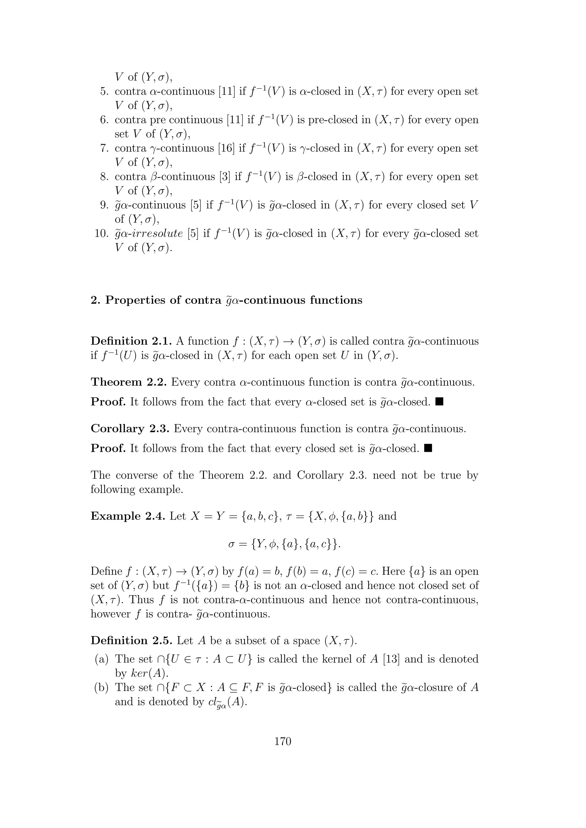 V of (Y, σ),
5. contra α-continuous [11] if f−1
(V ) is α-closed in (X, τ) for every open set
V of (Y, σ),
6. contra pre continuous [11] if f−1
(V ) is pre-closed in (X, τ) for every open
set V of (Y, σ),
7. contra γ-continuous [16] if f−1
(V ) is γ-closed in (X, τ) for every open set
V of (Y, σ),
8. contra β-continuous [3] if f−1
(V ) is β-closed in (X, τ) for every open set
V of (Y, σ),
9. gα-continuous [5] if f−1
(V ) is gα-closed in (X, τ) for every closed set V
of (Y, σ),
10. gα-irresolute [5] if f−1
(V ) is gα-closed in (X, τ) for every gα-closed set
V of (Y, σ).
2. Properties of contra gα-continuous functions
Deﬁnition 2.1. A function f : (X, τ) → (Y, σ) is called contra gα-continuous
if f−1
(U) is gα-closed in (X, τ) for each open set U in (Y, σ).
Theorem 2.2. Every contra α-continuous function is contra gα-continuous.
Proof. It follows from the fact that every α-closed set is gα-closed.
Corollary 2.3. Every contra-continuous function is contra gα-continuous.
Proof. It follows from the fact that every closed set is gα-closed.
The converse of the Theorem 2.2. and Corollary 2.3. need not be true by
following example.
Example 2.4. Let X = Y = {a, b, c}, τ = {X, φ, {a, b}} and
σ = {Y, φ, {a}, {a, c}}.
Deﬁne f : (X, τ) → (Y, σ) by f(a) = b, f(b) = a, f(c) = c. Here {a} is an open
set of (Y, σ) but f−1
({a}) = {b} is not an α-closed and hence not closed set of
(X, τ). Thus f is not contra-α-continuous and hence not contra-continuous,
however f is contra- gα-continuous.
Deﬁnition 2.5. Let A be a subset of a space (X, τ).
(a) The set ∩{U ∈ τ : A ⊂ U} is called the kernel of A [13] and is denoted
by ker(A).
(b) The set ∩{F ⊂ X : A ⊆ F, F is gα-closed} is called the gα-closure of A
and is denoted by clgα(A).
170
 