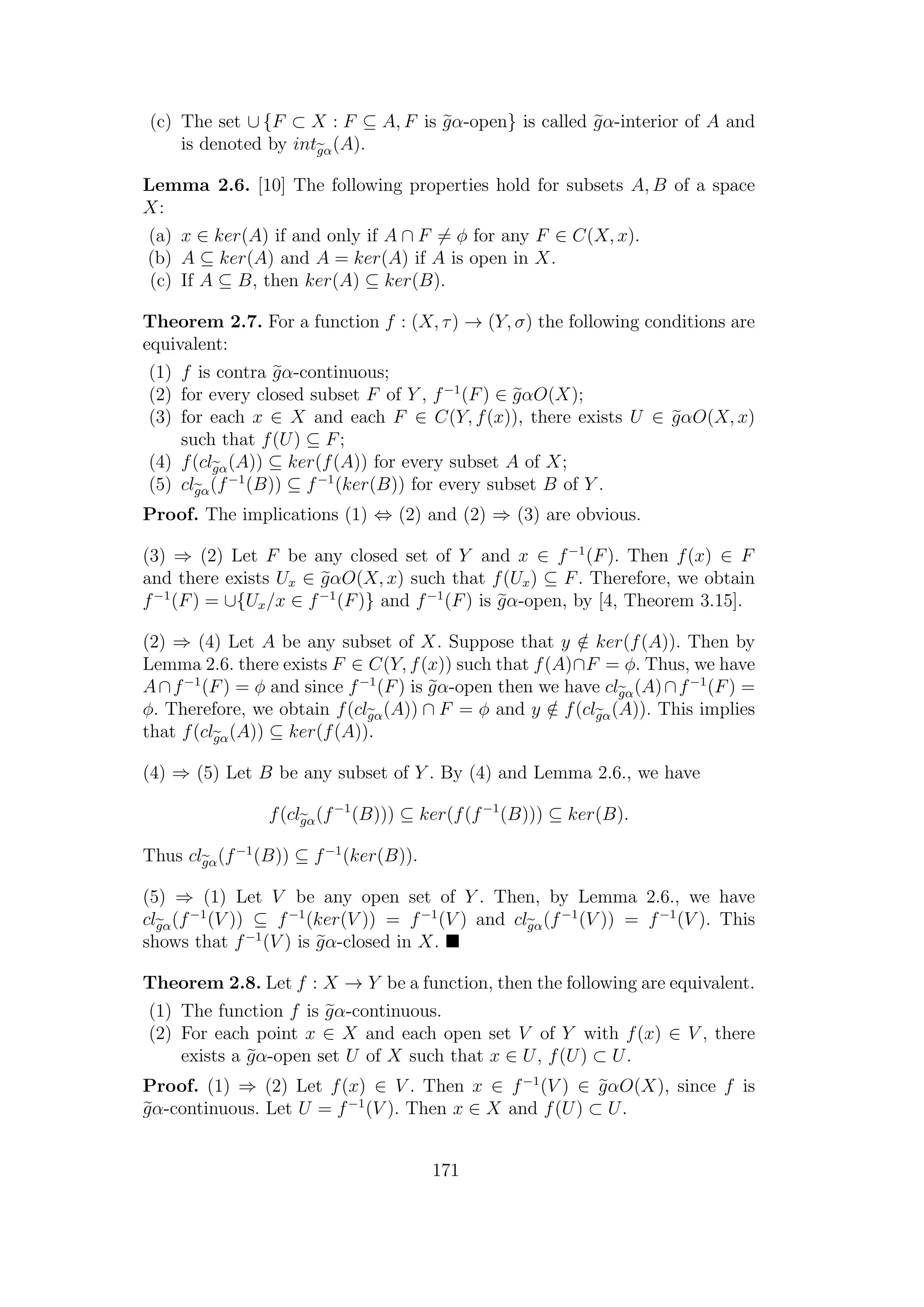 (c) The set ∪ {F ⊂ X : F ⊆ A, F is gα-open} is called gα-interior of A and
is denoted by intgα(A).
Lemma 2.6. [10] The following properties hold for subsets A, B of a space
X:
(a) x ∈ ker(A) if and only if A ∩ F = φ for any F ∈ C(X, x).
(b) A ⊆ ker(A) and A = ker(A) if A is open in X.
(c) If A ⊆ B, then ker(A) ⊆ ker(B).
Theorem 2.7. For a function f : (X, τ) → (Y, σ) the following conditions are
equivalent:
(1) f is contra gα-continuous;
(2) for every closed subset F of Y , f−1
(F) ∈ gαO(X);
(3) for each x ∈ X and each F ∈ C(Y, f(x)), there exists U ∈ gαO(X, x)
such that f(U) ⊆ F;
(4) f(clgα(A)) ⊆ ker(f(A)) for every subset A of X;
(5) clgα(f−1
(B)) ⊆ f−1
(ker(B)) for every subset B of Y .
Proof. The implications (1) ⇔ (2) and (2) ⇒ (3) are obvious.
(3) ⇒ (2) Let F be any closed set of Y and x ∈ f−1
(F). Then f(x) ∈ F
and there exists Ux ∈ gαO(X, x) such that f(Ux) ⊆ F. Therefore, we obtain
f−1
(F) = ∪{Ux/x ∈ f−1
(F)} and f−1
(F) is gα-open, by [4, Theorem 3.15].
(2) ⇒ (4) Let A be any subset of X. Suppose that y /∈ ker(f(A)). Then by
Lemma 2.6. there exists F ∈ C(Y, f(x)) such that f(A)∩F = φ. Thus, we have
A∩f−1
(F) = φ and since f−1
(F) is gα-open then we have clgα(A)∩f−1
(F) =
φ. Therefore, we obtain f(clgα(A)) ∩ F = φ and y /∈ f(clgα(A)). This implies
that f(clgα(A)) ⊆ ker(f(A)).
(4) ⇒ (5) Let B be any subset of Y . By (4) and Lemma 2.6., we have
f(clgα(f−1
(B))) ⊆ ker(f(f−1
(B))) ⊆ ker(B).
Thus clgα(f−1
(B)) ⊆ f−1
(ker(B)).
(5) ⇒ (1) Let V be any open set of Y . Then, by Lemma 2.6., we have
clgα(f−1
(V )) ⊆ f−1
(ker(V )) = f−1
(V ) and clgα(f−1
(V )) = f−1
(V ). This
shows that f−1
(V ) is gα-closed in X.
Theorem 2.8. Let f : X → Y be a function, then the following are equivalent.
(1) The function f is gα-continuous.
(2) For each point x ∈ X and each open set V of Y with f(x) ∈ V , there
exists a gα-open set U of X such that x ∈ U, f(U) ⊂ U.
Proof. (1) ⇒ (2) Let f(x) ∈ V . Then x ∈ f−1
(V ) ∈ gαO(X), since f is
gα-continuous. Let U = f−1
(V ). Then x ∈ X and f(U) ⊂ U.
171
 