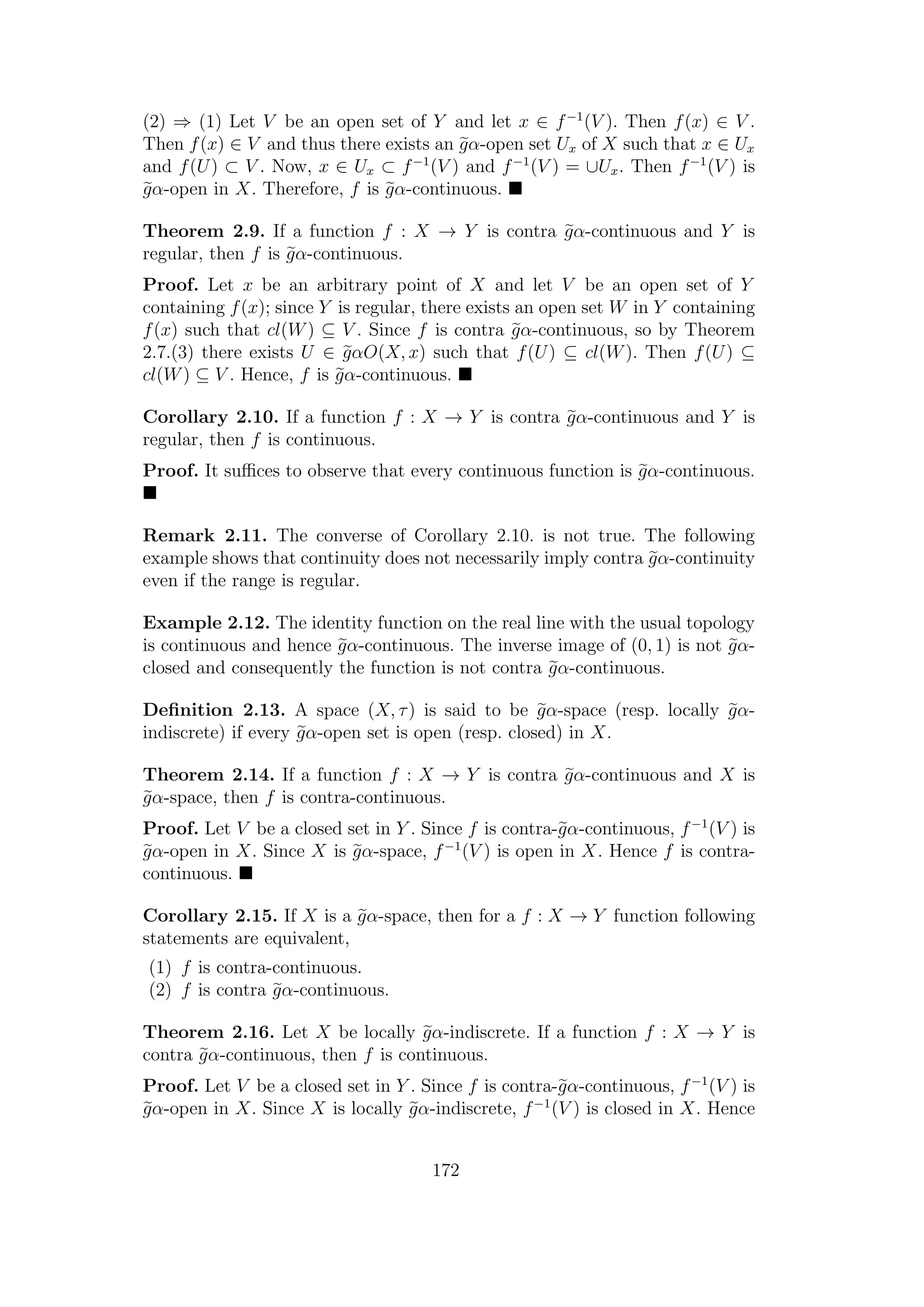 (2) ⇒ (1) Let V be an open set of Y and let x ∈ f−1
(V ). Then f(x) ∈ V .
Then f(x) ∈ V and thus there exists an gα-open set Ux of X such that x ∈ Ux
and f(U) ⊂ V . Now, x ∈ Ux ⊂ f−1
(V ) and f−1
(V ) = ∪Ux. Then f−1
(V ) is
gα-open in X. Therefore, f is gα-continuous.
Theorem 2.9. If a function f : X → Y is contra gα-continuous and Y is
regular, then f is gα-continuous.
Proof. Let x be an arbitrary point of X and let V be an open set of Y
containing f(x); since Y is regular, there exists an open set W in Y containing
f(x) such that cl(W) ⊆ V . Since f is contra gα-continuous, so by Theorem
2.7.(3) there exists U ∈ gαO(X, x) such that f(U) ⊆ cl(W). Then f(U) ⊆
cl(W) ⊆ V . Hence, f is gα-continuous.
Corollary 2.10. If a function f : X → Y is contra gα-continuous and Y is
regular, then f is continuous.
Proof. It suﬃces to observe that every continuous function is gα-continuous.
Remark 2.11. The converse of Corollary 2.10. is not true. The following
example shows that continuity does not necessarily imply contra gα-continuity
even if the range is regular.
Example 2.12. The identity function on the real line with the usual topology
is continuous and hence gα-continuous. The inverse image of (0, 1) is not gα-
closed and consequently the function is not contra gα-continuous.
Deﬁnition 2.13. A space (X, τ) is said to be gα-space (resp. locally gα-
indiscrete) if every gα-open set is open (resp. closed) in X.
Theorem 2.14. If a function f : X → Y is contra gα-continuous and X is
gα-space, then f is contra-continuous.
Proof. Let V be a closed set in Y . Since f is contra-gα-continuous, f−1
(V ) is
gα-open in X. Since X is gα-space, f−1
(V ) is open in X. Hence f is contra-
continuous.
Corollary 2.15. If X is a gα-space, then for a f : X → Y function following
statements are equivalent,
(1) f is contra-continuous.
(2) f is contra gα-continuous.
Theorem 2.16. Let X be locally gα-indiscrete. If a function f : X → Y is
contra gα-continuous, then f is continuous.
Proof. Let V be a closed set in Y . Since f is contra-gα-continuous, f−1
(V ) is
gα-open in X. Since X is locally gα-indiscrete, f−1
(V ) is closed in X. Hence
172
 