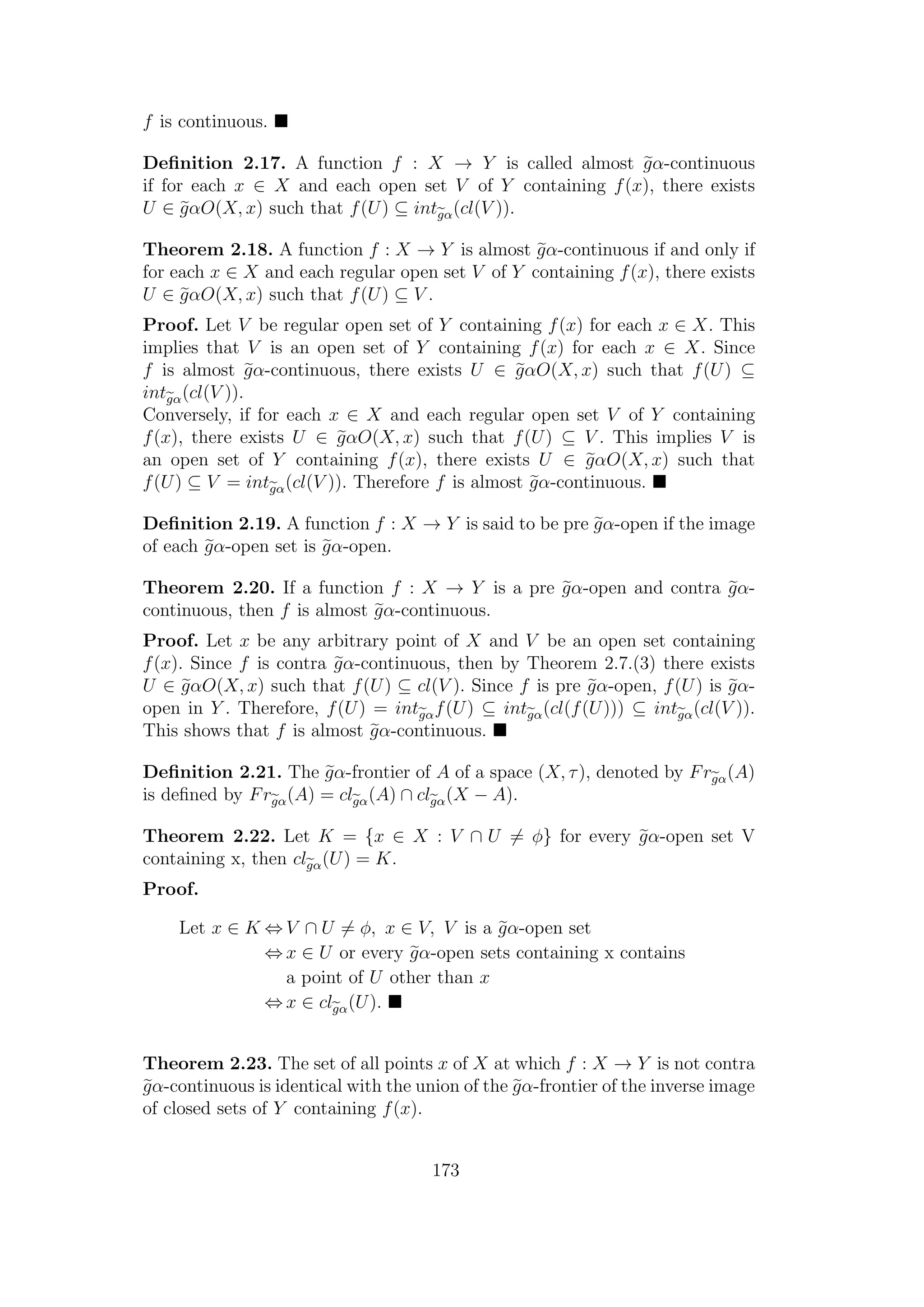 f is continuous.
Deﬁnition 2.17. A function f : X → Y is called almost gα-continuous
if for each x ∈ X and each open set V of Y containing f(x), there exists
U ∈ gαO(X, x) such that f(U) ⊆ intgα(cl(V )).
Theorem 2.18. A function f : X → Y is almost gα-continuous if and only if
for each x ∈ X and each regular open set V of Y containing f(x), there exists
U ∈ gαO(X, x) such that f(U) ⊆ V .
Proof. Let V be regular open set of Y containing f(x) for each x ∈ X. This
implies that V is an open set of Y containing f(x) for each x ∈ X. Since
f is almost gα-continuous, there exists U ∈ gαO(X, x) such that f(U) ⊆
intgα(cl(V )).
Conversely, if for each x ∈ X and each regular open set V of Y containing
f(x), there exists U ∈ gαO(X, x) such that f(U) ⊆ V . This implies V is
an open set of Y containing f(x), there exists U ∈ gαO(X, x) such that
f(U) ⊆ V = intgα(cl(V )). Therefore f is almost gα-continuous.
Deﬁnition 2.19. A function f : X → Y is said to be pre gα-open if the image
of each gα-open set is gα-open.
Theorem 2.20. If a function f : X → Y is a pre gα-open and contra gα-
continuous, then f is almost gα-continuous.
Proof. Let x be any arbitrary point of X and V be an open set containing
f(x). Since f is contra gα-continuous, then by Theorem 2.7.(3) there exists
U ∈ gαO(X, x) such that f(U) ⊆ cl(V ). Since f is pre gα-open, f(U) is gα-
open in Y . Therefore, f(U) = intgαf(U) ⊆ intgα(cl(f(U))) ⊆ intgα(cl(V )).
This shows that f is almost gα-continuous.
Deﬁnition 2.21. The gα-frontier of A of a space (X, τ), denoted by Frgα(A)
is deﬁned by Frgα(A) = clgα(A) ∩ clgα(X − A).
Theorem 2.22. Let K = {x ∈ X : V ∩ U = φ} for every gα-open set V
containing x, then clgα(U) = K.
Proof.
Let x ∈ K ⇔ V ∩ U = φ, x ∈ V, V is a gα-open set
⇔ x ∈ U or every gα-open sets containing x contains
a point of U other than x
⇔ x ∈ clgα(U).
Theorem 2.23. The set of all points x of X at which f : X → Y is not contra
gα-continuous is identical with the union of the gα-frontier of the inverse image
of closed sets of Y containing f(x).
173
 