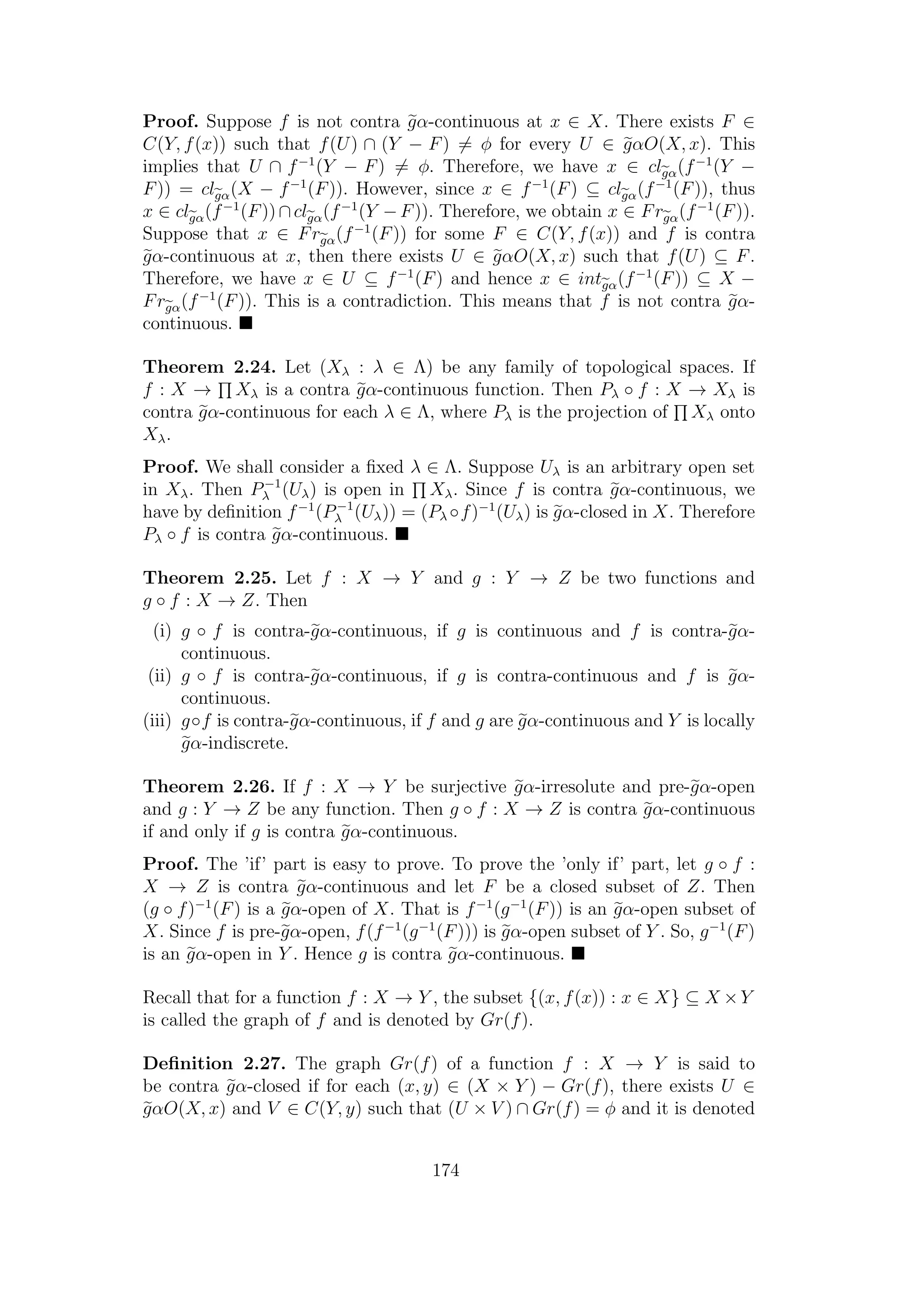 Proof. Suppose f is not contra gα-continuous at x ∈ X. There exists F ∈
C(Y, f(x)) such that f(U) ∩ (Y − F) = φ for every U ∈ gαO(X, x). This
implies that U ∩ f−1
(Y − F) = φ. Therefore, we have x ∈ clgα(f−1
(Y −
F)) = clgα(X − f−1
(F)). However, since x ∈ f−1
(F) ⊆ clgα(f−1
(F)), thus
x ∈ clgα(f−1
(F))∩clgα(f−1
(Y −F)). Therefore, we obtain x ∈ Frgα(f−1
(F)).
Suppose that x ∈ Frgα(f−1
(F)) for some F ∈ C(Y, f(x)) and f is contra
gα-continuous at x, then there exists U ∈ gαO(X, x) such that f(U) ⊆ F.
Therefore, we have x ∈ U ⊆ f−1
(F) and hence x ∈ intgα(f−1
(F)) ⊆ X −
Frgα(f−1
(F)). This is a contradiction. This means that f is not contra gα-
continuous.
Theorem 2.24. Let (Xλ : λ ∈ Λ) be any family of topological spaces. If
f : X → Xλ is a contra gα-continuous function. Then Pλ ◦ f : X → Xλ is
contra gα-continuous for each λ ∈ Λ, where Pλ is the projection of Xλ onto
Xλ.
Proof. We shall consider a ﬁxed λ ∈ Λ. Suppose Uλ is an arbitrary open set
in Xλ. Then P−1
λ (Uλ) is open in Xλ. Since f is contra gα-continuous, we
have by deﬁnition f−1
(P−1
λ (Uλ)) = (Pλ ◦f)−1
(Uλ) is gα-closed in X. Therefore
Pλ ◦ f is contra gα-continuous.
Theorem 2.25. Let f : X → Y and g : Y → Z be two functions and
g ◦ f : X → Z. Then
(i) g ◦ f is contra-gα-continuous, if g is continuous and f is contra-gα-
continuous.
(ii) g ◦ f is contra-gα-continuous, if g is contra-continuous and f is gα-
continuous.
(iii) g◦f is contra-gα-continuous, if f and g are gα-continuous and Y is locally
gα-indiscrete.
Theorem 2.26. If f : X → Y be surjective gα-irresolute and pre-gα-open
and g : Y → Z be any function. Then g ◦ f : X → Z is contra gα-continuous
if and only if g is contra gα-continuous.
Proof. The ’if’ part is easy to prove. To prove the ’only if’ part, let g ◦ f :
X → Z is contra gα-continuous and let F be a closed subset of Z. Then
(g ◦ f)−1
(F) is a gα-open of X. That is f−1
(g−1
(F)) is an gα-open subset of
X. Since f is pre-gα-open, f(f−1
(g−1
(F))) is gα-open subset of Y . So, g−1
(F)
is an gα-open in Y . Hence g is contra gα-continuous.
Recall that for a function f : X → Y , the subset {(x, f(x)) : x ∈ X} ⊆ X ×Y
is called the graph of f and is denoted by Gr(f).
Deﬁnition 2.27. The graph Gr(f) of a function f : X → Y is said to
be contra gα-closed if for each (x, y) ∈ (X × Y ) − Gr(f), there exists U ∈
gαO(X, x) and V ∈ C(Y, y) such that (U × V ) ∩ Gr(f) = φ and it is denoted
174
 