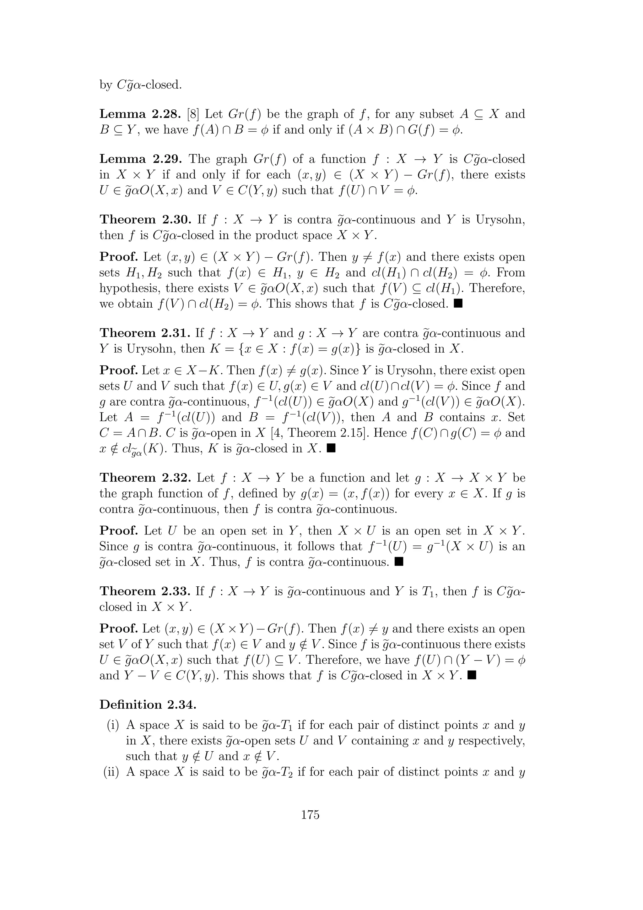 by Cgα-closed.
Lemma 2.28. [8] Let Gr(f) be the graph of f, for any subset A ⊆ X and
B ⊆ Y , we have f(A) ∩ B = φ if and only if (A × B) ∩ G(f) = φ.
Lemma 2.29. The graph Gr(f) of a function f : X → Y is Cgα-closed
in X × Y if and only if for each (x, y) ∈ (X × Y ) − Gr(f), there exists
U ∈ gαO(X, x) and V ∈ C(Y, y) such that f(U) ∩ V = φ.
Theorem 2.30. If f : X → Y is contra gα-continuous and Y is Urysohn,
then f is Cgα-closed in the product space X × Y .
Proof. Let (x, y) ∈ (X × Y ) − Gr(f). Then y = f(x) and there exists open
sets H1, H2 such that f(x) ∈ H1, y ∈ H2 and cl(H1) ∩ cl(H2) = φ. From
hypothesis, there exists V ∈ gαO(X, x) such that f(V ) ⊆ cl(H1). Therefore,
we obtain f(V ) ∩ cl(H2) = φ. This shows that f is Cgα-closed.
Theorem 2.31. If f : X → Y and g : X → Y are contra gα-continuous and
Y is Urysohn, then K = {x ∈ X : f(x) = g(x)} is gα-closed in X.
Proof. Let x ∈ X−K. Then f(x) = g(x). Since Y is Urysohn, there exist open
sets U and V such that f(x) ∈ U, g(x) ∈ V and cl(U)∩cl(V ) = φ. Since f and
g are contra gα-continuous, f−1
(cl(U)) ∈ gαO(X) and g−1
(cl(V )) ∈ gαO(X).
Let A = f−1
(cl(U)) and B = f−1
(cl(V )), then A and B contains x. Set
C = A∩B. C is gα-open in X [4, Theorem 2.15]. Hence f(C)∩g(C) = φ and
x /∈ clgα(K). Thus, K is gα-closed in X.
Theorem 2.32. Let f : X → Y be a function and let g : X → X × Y be
the graph function of f, deﬁned by g(x) = (x, f(x)) for every x ∈ X. If g is
contra gα-continuous, then f is contra gα-continuous.
Proof. Let U be an open set in Y , then X × U is an open set in X × Y .
Since g is contra gα-continuous, it follows that f−1
(U) = g−1
(X × U) is an
gα-closed set in X. Thus, f is contra gα-continuous.
Theorem 2.33. If f : X → Y is gα-continuous and Y is T1, then f is Cgα-
closed in X × Y .
Proof. Let (x, y) ∈ (X ×Y )−Gr(f). Then f(x) = y and there exists an open
set V of Y such that f(x) ∈ V and y /∈ V . Since f is gα-continuous there exists
U ∈ gαO(X, x) such that f(U) ⊆ V . Therefore, we have f(U) ∩ (Y − V ) = φ
and Y − V ∈ C(Y, y). This shows that f is Cgα-closed in X × Y .
Deﬁnition 2.34.
(i) A space X is said to be gα-T1 if for each pair of distinct points x and y
in X, there exists gα-open sets U and V containing x and y respectively,
such that y /∈ U and x /∈ V .
(ii) A space X is said to be gα-T2 if for each pair of distinct points x and y
175
 