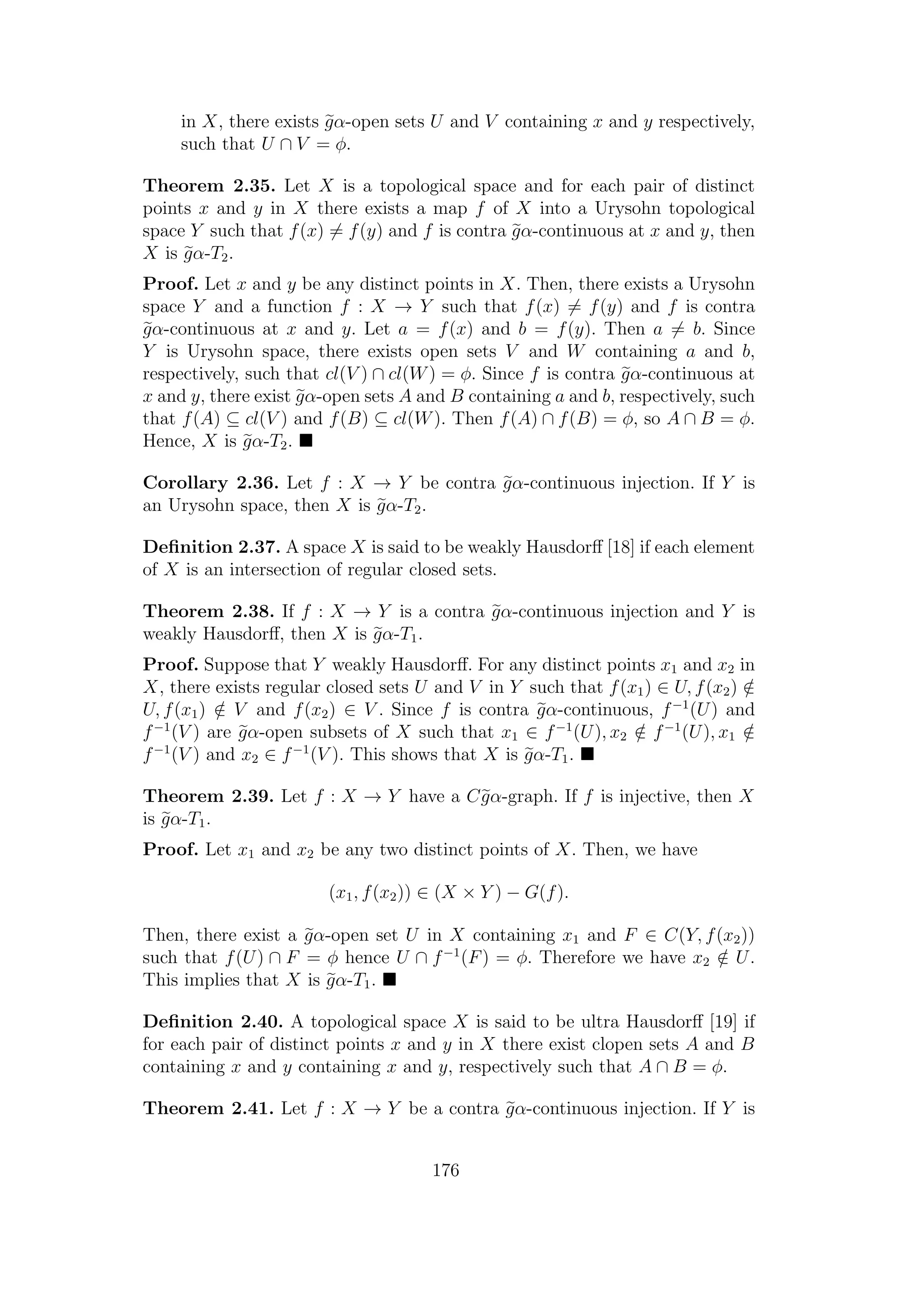 in X, there exists gα-open sets U and V containing x and y respectively,
such that U ∩ V = φ.
Theorem 2.35. Let X is a topological space and for each pair of distinct
points x and y in X there exists a map f of X into a Urysohn topological
space Y such that f(x) = f(y) and f is contra gα-continuous at x and y, then
X is gα-T2.
Proof. Let x and y be any distinct points in X. Then, there exists a Urysohn
space Y and a function f : X → Y such that f(x) = f(y) and f is contra
gα-continuous at x and y. Let a = f(x) and b = f(y). Then a = b. Since
Y is Urysohn space, there exists open sets V and W containing a and b,
respectively, such that cl(V ) ∩ cl(W) = φ. Since f is contra gα-continuous at
x and y, there exist gα-open sets A and B containing a and b, respectively, such
that f(A) ⊆ cl(V ) and f(B) ⊆ cl(W). Then f(A) ∩ f(B) = φ, so A ∩ B = φ.
Hence, X is gα-T2.
Corollary 2.36. Let f : X → Y be contra gα-continuous injection. If Y is
an Urysohn space, then X is gα-T2.
Deﬁnition 2.37. A space X is said to be weakly Hausdorﬀ [18] if each element
of X is an intersection of regular closed sets.
Theorem 2.38. If f : X → Y is a contra gα-continuous injection and Y is
weakly Hausdorﬀ, then X is gα-T1.
Proof. Suppose that Y weakly Hausdorﬀ. For any distinct points x1 and x2 in
X, there exists regular closed sets U and V in Y such that f(x1) ∈ U, f(x2) /∈
U, f(x1) /∈ V and f(x2) ∈ V . Since f is contra gα-continuous, f−1
(U) and
f−1
(V ) are gα-open subsets of X such that x1 ∈ f−1
(U), x2 /∈ f−1
(U), x1 /∈
f−1
(V ) and x2 ∈ f−1
(V ). This shows that X is gα-T1.
Theorem 2.39. Let f : X → Y have a Cgα-graph. If f is injective, then X
is gα-T1.
Proof. Let x1 and x2 be any two distinct points of X. Then, we have
(x1, f(x2)) ∈ (X × Y ) − G(f).
Then, there exist a gα-open set U in X containing x1 and F ∈ C(Y, f(x2))
such that f(U) ∩ F = φ hence U ∩ f−1
(F) = φ. Therefore we have x2 /∈ U.
This implies that X is gα-T1.
Deﬁnition 2.40. A topological space X is said to be ultra Hausdorﬀ [19] if
for each pair of distinct points x and y in X there exist clopen sets A and B
containing x and y containing x and y, respectively such that A ∩ B = φ.
Theorem 2.41. Let f : X → Y be a contra gα-continuous injection. If Y is
176
 