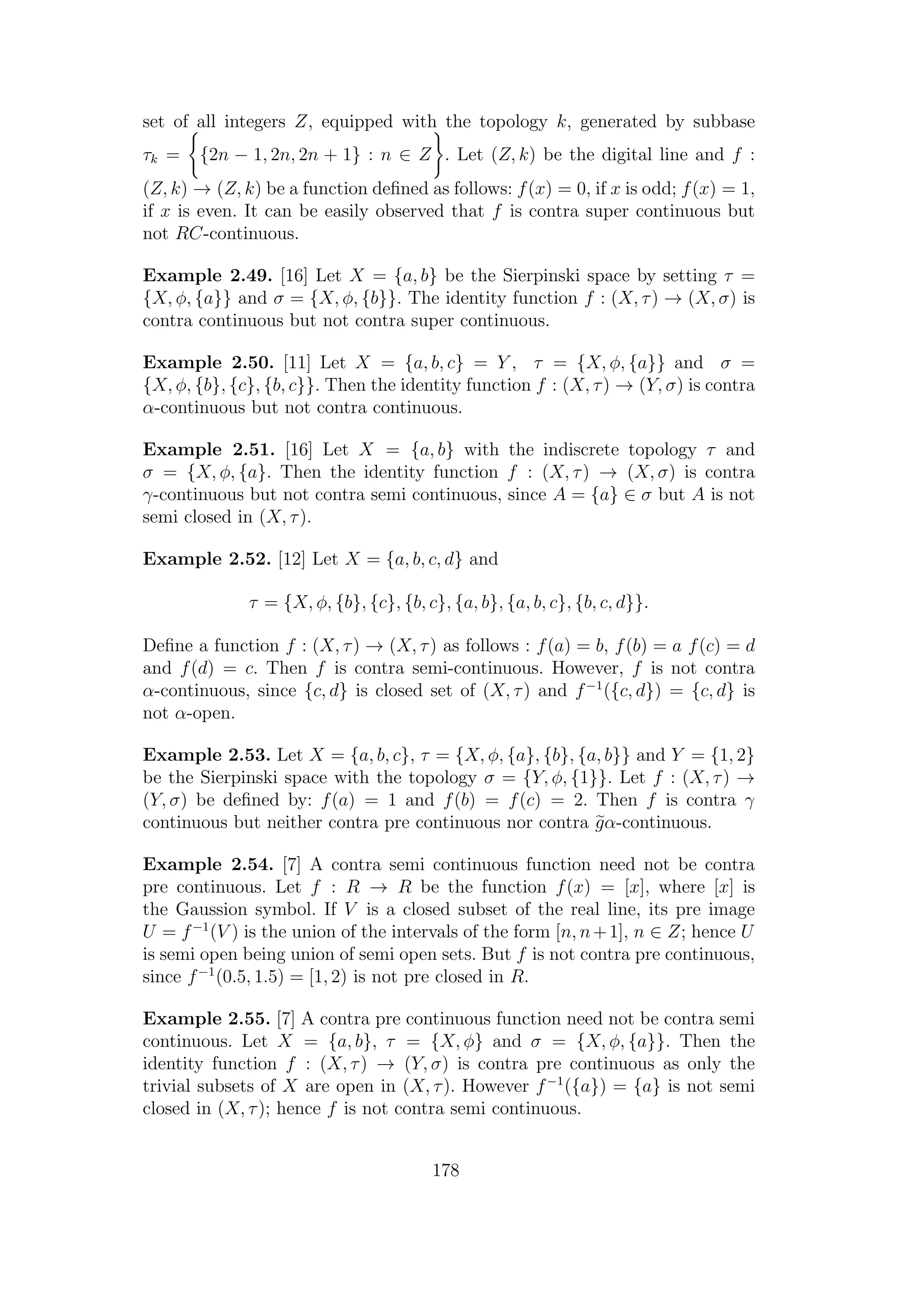 set of all integers Z, equipped with the topology k, generated by subbase
τk = {2n − 1, 2n, 2n + 1} : n ∈ Z . Let (Z, k) be the digital line and f :
(Z, k) → (Z, k) be a function deﬁned as follows: f(x) = 0, if x is odd; f(x) = 1,
if x is even. It can be easily observed that f is contra super continuous but
not RC-continuous.
Example 2.49. [16] Let X = {a, b} be the Sierpinski space by setting τ =
{X, φ, {a}} and σ = {X, φ, {b}}. The identity function f : (X, τ) → (X, σ) is
contra continuous but not contra super continuous.
Example 2.50. [11] Let X = {a, b, c} = Y , τ = {X, φ, {a}} and σ =
{X, φ, {b}, {c}, {b, c}}. Then the identity function f : (X, τ) → (Y, σ) is contra
α-continuous but not contra continuous.
Example 2.51. [16] Let X = {a, b} with the indiscrete topology τ and
σ = {X, φ, {a}. Then the identity function f : (X, τ) → (X, σ) is contra
γ-continuous but not contra semi continuous, since A = {a} ∈ σ but A is not
semi closed in (X, τ).
Example 2.52. [12] Let X = {a, b, c, d} and
τ = {X, φ, {b}, {c}, {b, c}, {a, b}, {a, b, c}, {b, c, d}}.
Deﬁne a function f : (X, τ) → (X, τ) as follows : f(a) = b, f(b) = a f(c) = d
and f(d) = c. Then f is contra semi-continuous. However, f is not contra
α-continuous, since {c, d} is closed set of (X, τ) and f−1
({c, d}) = {c, d} is
not α-open.
Example 2.53. Let X = {a, b, c}, τ = {X, φ, {a}, {b}, {a, b}} and Y = {1, 2}
be the Sierpinski space with the topology σ = {Y, φ, {1}}. Let f : (X, τ) →
(Y, σ) be deﬁned by: f(a) = 1 and f(b) = f(c) = 2. Then f is contra γ
continuous but neither contra pre continuous nor contra gα-continuous.
Example 2.54. [7] A contra semi continuous function need not be contra
pre continuous. Let f : R → R be the function f(x) = [x], where [x] is
the Gaussion symbol. If V is a closed subset of the real line, its pre image
U = f−1
(V ) is the union of the intervals of the form [n, n+1], n ∈ Z; hence U
is semi open being union of semi open sets. But f is not contra pre continuous,
since f−1
(0.5, 1.5) = [1, 2) is not pre closed in R.
Example 2.55. [7] A contra pre continuous function need not be contra semi
continuous. Let X = {a, b}, τ = {X, φ} and σ = {X, φ, {a}}. Then the
identity function f : (X, τ) → (Y, σ) is contra pre continuous as only the
trivial subsets of X are open in (X, τ). However f−1
({a}) = {a} is not semi
closed in (X, τ); hence f is not contra semi continuous.
178
 