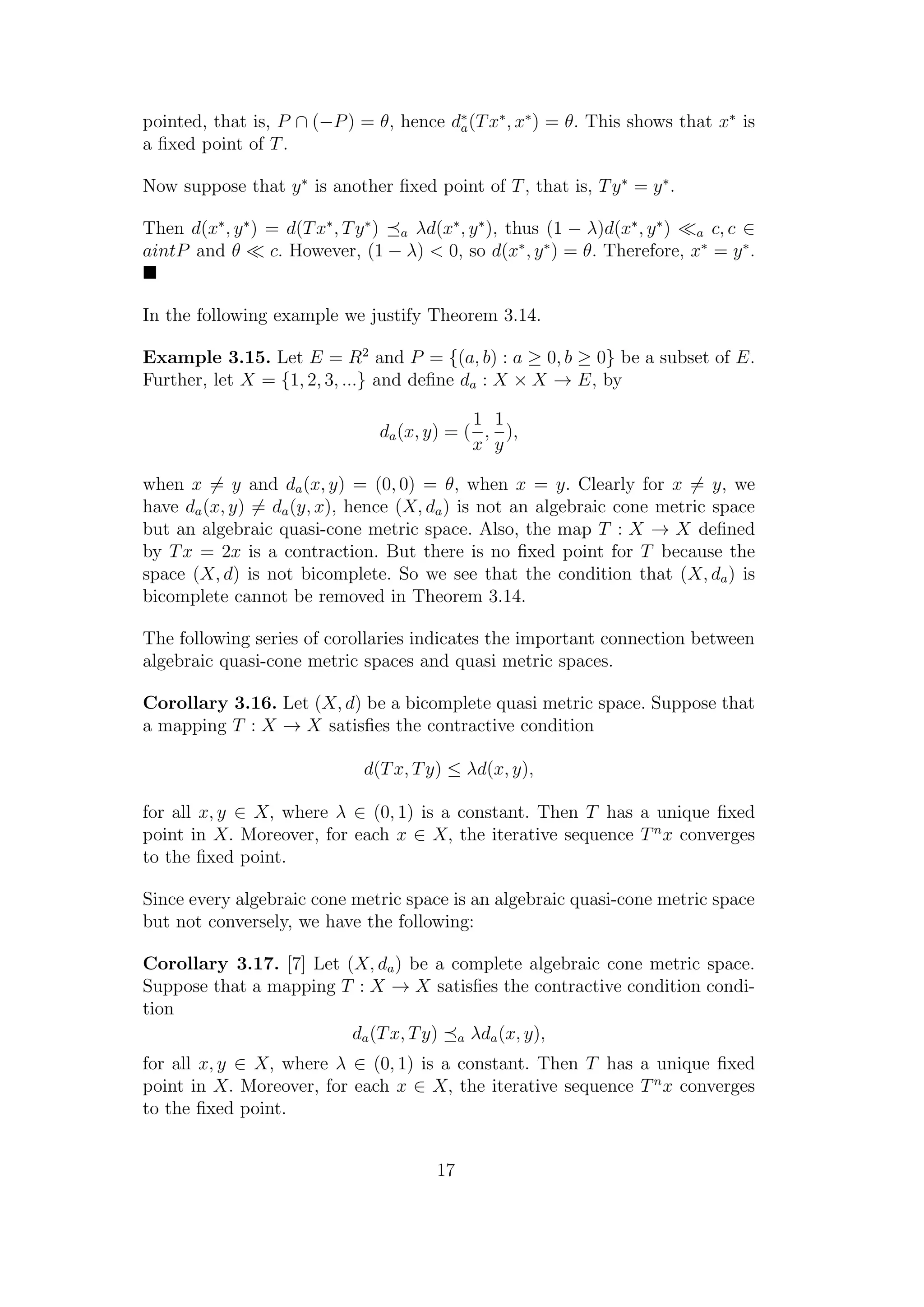 pointed, that is, P ∩ (−P) = θ, hence d∗
a(Tx∗
, x∗
) = θ. This shows that x∗
is
a ﬁxed point of T.
Now suppose that y∗
is another ﬁxed point of T, that is, Ty∗
= y∗
.
Then d(x∗
, y∗
) = d(Tx∗
, Ty∗
) a λd(x∗
, y∗
), thus (1 − λ)d(x∗
, y∗
) a c, c ∈
aintP and θ c. However, (1 − λ) < 0, so d(x∗
, y∗
) = θ. Therefore, x∗
= y∗
.
In the following example we justify Theorem 3.14.
Example 3.15. Let E = R2
and P = {(a, b) : a ≥ 0, b ≥ 0} be a subset of E.
Further, let X = {1, 2, 3, ...} and deﬁne da : X × X → E, by
da(x, y) = (
1
x
,
1
y
),
when x = y and da(x, y) = (0, 0) = θ, when x = y. Clearly for x = y, we
have da(x, y) = da(y, x), hence (X, da) is not an algebraic cone metric space
but an algebraic quasi-cone metric space. Also, the map T : X → X deﬁned
by Tx = 2x is a contraction. But there is no ﬁxed point for T because the
space (X, d) is not bicomplete. So we see that the condition that (X, da) is
bicomplete cannot be removed in Theorem 3.14.
The following series of corollaries indicates the important connection between
algebraic quasi-cone metric spaces and quasi metric spaces.
Corollary 3.16. Let (X, d) be a bicomplete quasi metric space. Suppose that
a mapping T : X → X satisﬁes the contractive condition
d(Tx, Ty) ≤ λd(x, y),
for all x, y ∈ X, where λ ∈ (0, 1) is a constant. Then T has a unique ﬁxed
point in X. Moreover, for each x ∈ X, the iterative sequence Tn
x converges
to the ﬁxed point.
Since every algebraic cone metric space is an algebraic quasi-cone metric space
but not conversely, we have the following:
Corollary 3.17. [7] Let (X, da) be a complete algebraic cone metric space.
Suppose that a mapping T : X → X satisﬁes the contractive condition condi-
tion
da(Tx, Ty) a λda(x, y),
for all x, y ∈ X, where λ ∈ (0, 1) is a constant. Then T has a unique ﬁxed
point in X. Moreover, for each x ∈ X, the iterative sequence Tn
x converges
to the ﬁxed point.
17
 